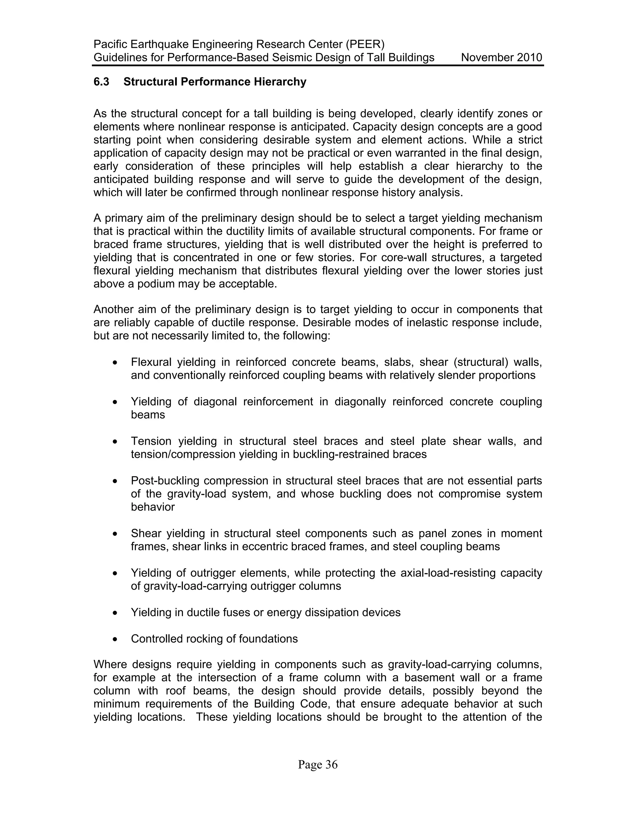 Pacific Earthquake Engineering Research Center (PEER)
Guidelines for Performance-Based Seismic Design of Tall Buildings November 2010
Page 36
6.3 Structural Performance Hierarchy
As the structural concept for a tall building is being developed, clearly identify zones or
elements where nonlinear response is anticipated. Capacity design concepts are a good
starting point when considering desirable system and element actions. While a strict
application of capacity design may not be practical or even warranted in the final design,
early consideration of these principles will help establish a clear hierarchy to the
anticipated building response and will serve to guide the development of the design,
which will later be confirmed through nonlinear response history analysis.
A primary aim of the preliminary design should be to select a target yielding mechanism
that is practical within the ductility limits of available structural components. For frame or
braced frame structures, yielding that is well distributed over the height is preferred to
yielding that is concentrated in one or few stories. For core-wall structures, a targeted
flexural yielding mechanism that distributes flexural yielding over the lower stories just
above a podium may be acceptable.
Another aim of the preliminary design is to target yielding to occur in components that
are reliably capable of ductile response. Desirable modes of inelastic response include,
but are not necessarily limited to, the following:
• Flexural yielding in reinforced concrete beams, slabs, shear (structural) walls,
and conventionally reinforced coupling beams with relatively slender proportions
• Yielding of diagonal reinforcement in diagonally reinforced concrete coupling
beams
• Tension yielding in structural steel braces and steel plate shear walls, and
tension/compression yielding in buckling-restrained braces
• Post-buckling compression in structural steel braces that are not essential parts
of the gravity-load system, and whose buckling does not compromise system
behavior
• Shear yielding in structural steel components such as panel zones in moment
frames, shear links in eccentric braced frames, and steel coupling beams
• Yielding of outrigger elements, while protecting the axial-load-resisting capacity
of gravity-load-carrying outrigger columns
• Yielding in ductile fuses or energy dissipation devices
• Controlled rocking of foundations
Where designs require yielding in components such as gravity-load-carrying columns,
for example at the intersection of a frame column with a basement wall or a frame
column with roof beams, the design should provide details, possibly beyond the
minimum requirements of the Building Code, that ensure adequate behavior at such
yielding locations. These yielding locations should be brought to the attention of the
 