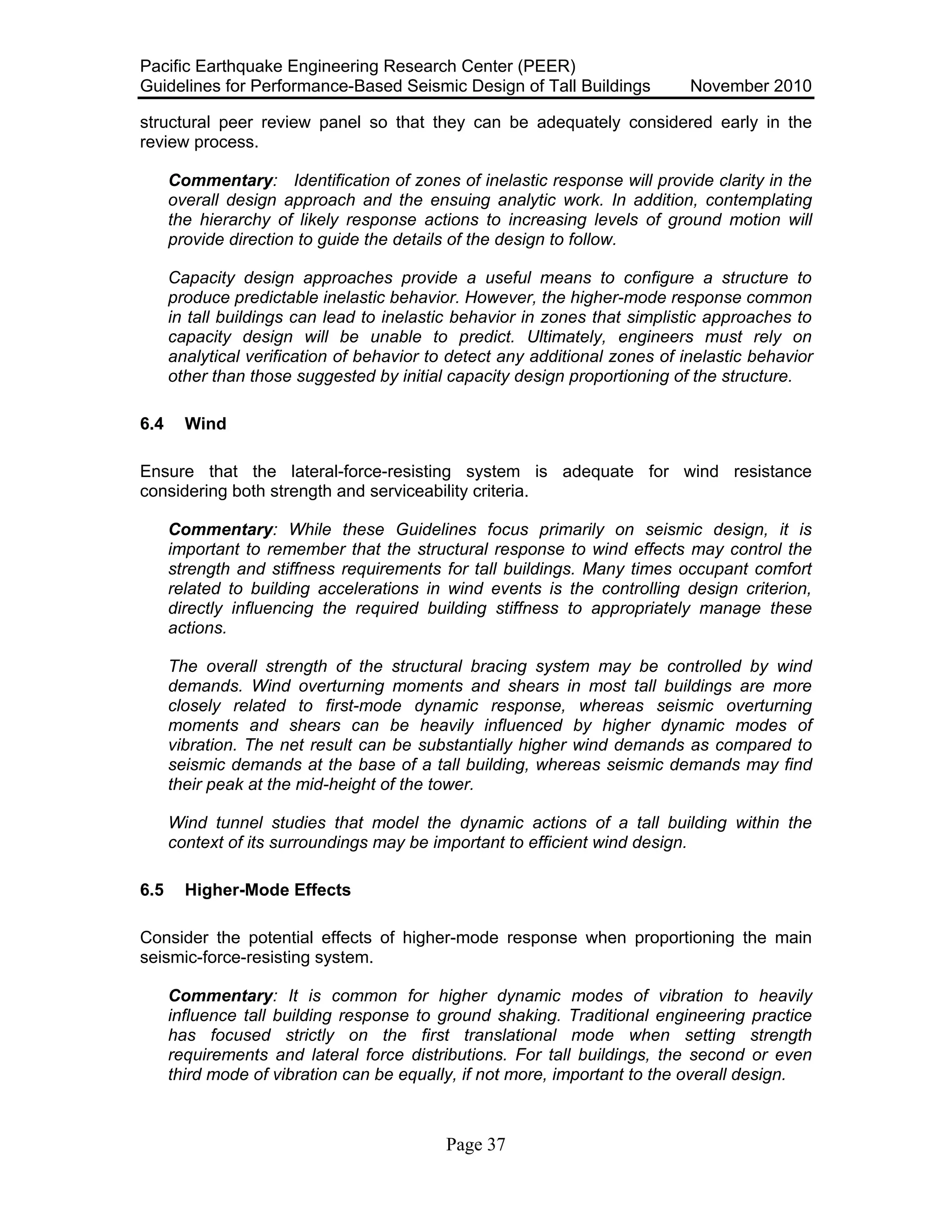 Pacific Earthquake Engineering Research Center (PEER)
Guidelines for Performance-Based Seismic Design of Tall Buildings November 2010
Page 37
structural peer review panel so that they can be adequately considered early in the
review process.
Commentary: Identification of zones of inelastic response will provide clarity in the
overall design approach and the ensuing analytic work. In addition, contemplating
the hierarchy of likely response actions to increasing levels of ground motion will
provide direction to guide the details of the design to follow.
Capacity design approaches provide a useful means to configure a structure to
produce predictable inelastic behavior. However, the higher-mode response common
in tall buildings can lead to inelastic behavior in zones that simplistic approaches to
capacity design will be unable to predict. Ultimately, engineers must rely on
analytical verification of behavior to detect any additional zones of inelastic behavior
other than those suggested by initial capacity design proportioning of the structure.
6.4 Wind
Ensure that the lateral-force-resisting system is adequate for wind resistance
considering both strength and serviceability criteria.
Commentary: While these Guidelines focus primarily on seismic design, it is
important to remember that the structural response to wind effects may control the
strength and stiffness requirements for tall buildings. Many times occupant comfort
related to building accelerations in wind events is the controlling design criterion,
directly influencing the required building stiffness to appropriately manage these
actions.
The overall strength of the structural bracing system may be controlled by wind
demands. Wind overturning moments and shears in most tall buildings are more
closely related to first-mode dynamic response, whereas seismic overturning
moments and shears can be heavily influenced by higher dynamic modes of
vibration. The net result can be substantially higher wind demands as compared to
seismic demands at the base of a tall building, whereas seismic demands may find
their peak at the mid-height of the tower.
Wind tunnel studies that model the dynamic actions of a tall building within the
context of its surroundings may be important to efficient wind design.
6.5 Higher-Mode Effects
Consider the potential effects of higher-mode response when proportioning the main
seismic-force-resisting system.
Commentary: It is common for higher dynamic modes of vibration to heavily
influence tall building response to ground shaking. Traditional engineering practice
has focused strictly on the first translational mode when setting strength
requirements and lateral force distributions. For tall buildings, the second or even
third mode of vibration can be equally, if not more, important to the overall design.
 