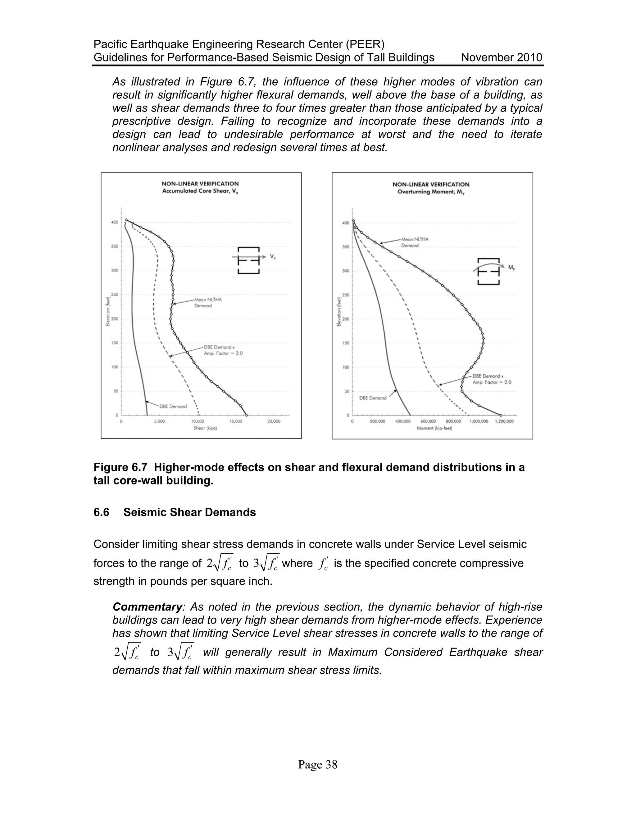 Pacific Earthquake Engineering Research Center (PEER)
Guidelines for Performance-Based Seismic Design of Tall Buildings November 2010
Page 38
As illustrated in Figure 6.7, the influence of these higher modes of vibration can
result in significantly higher flexural demands, well above the base of a building, as
well as shear demands three to four times greater than those anticipated by a typical
prescriptive design. Failing to recognize and incorporate these demands into a
design can lead to undesirable performance at worst and the need to iterate
nonlinear analyses and redesign several times at best.
Figure 6.7 Higher-mode effects on shear and flexural demand distributions in a
tall core-wall building.
6.6 Seismic Shear Demands
Consider limiting shear stress demands in concrete walls under Service Level seismic
forces to the range of '
2 cf to '
3 cf where '
cf is the specified concrete compressive
strength in pounds per square inch.
Commentary: As noted in the previous section, the dynamic behavior of high-rise
buildings can lead to very high shear demands from higher-mode effects. Experience
has shown that limiting Service Level shear stresses in concrete walls to the range of
'
2 cf to '
3 cf will generally result in Maximum Considered Earthquake shear
demands that fall within maximum shear stress limits.
 