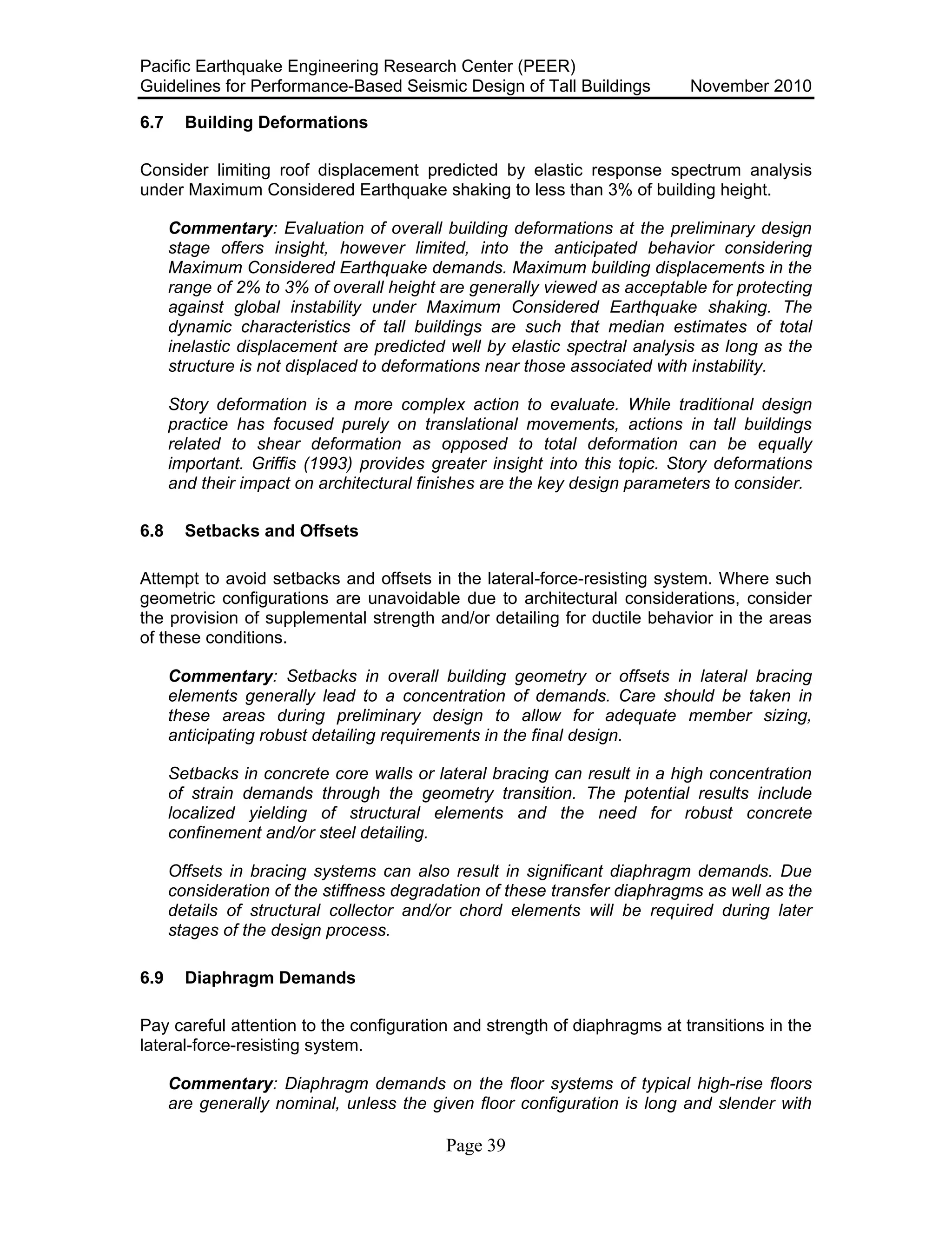 Pacific Earthquake Engineering Research Center (PEER)
Guidelines for Performance-Based Seismic Design of Tall Buildings November 2010
Page 39
6.7 Building Deformations
Consider limiting roof displacement predicted by elastic response spectrum analysis
under Maximum Considered Earthquake shaking to less than 3% of building height.
Commentary: Evaluation of overall building deformations at the preliminary design
stage offers insight, however limited, into the anticipated behavior considering
Maximum Considered Earthquake demands. Maximum building displacements in the
range of 2% to 3% of overall height are generally viewed as acceptable for protecting
against global instability under Maximum Considered Earthquake shaking. The
dynamic characteristics of tall buildings are such that median estimates of total
inelastic displacement are predicted well by elastic spectral analysis as long as the
structure is not displaced to deformations near those associated with instability.
Story deformation is a more complex action to evaluate. While traditional design
practice has focused purely on translational movements, actions in tall buildings
related to shear deformation as opposed to total deformation can be equally
important. Griffis (1993) provides greater insight into this topic. Story deformations
and their impact on architectural finishes are the key design parameters to consider.
6.8 Setbacks and Offsets
Attempt to avoid setbacks and offsets in the lateral-force-resisting system. Where such
geometric configurations are unavoidable due to architectural considerations, consider
the provision of supplemental strength and/or detailing for ductile behavior in the areas
of these conditions.
Commentary: Setbacks in overall building geometry or offsets in lateral bracing
elements generally lead to a concentration of demands. Care should be taken in
these areas during preliminary design to allow for adequate member sizing,
anticipating robust detailing requirements in the final design.
Setbacks in concrete core walls or lateral bracing can result in a high concentration
of strain demands through the geometry transition. The potential results include
localized yielding of structural elements and the need for robust concrete
confinement and/or steel detailing.
Offsets in bracing systems can also result in significant diaphragm demands. Due
consideration of the stiffness degradation of these transfer diaphragms as well as the
details of structural collector and/or chord elements will be required during later
stages of the design process.
6.9 Diaphragm Demands
Pay careful attention to the configuration and strength of diaphragms at transitions in the
lateral-force-resisting system.
Commentary: Diaphragm demands on the floor systems of typical high-rise floors
are generally nominal, unless the given floor configuration is long and slender with
 