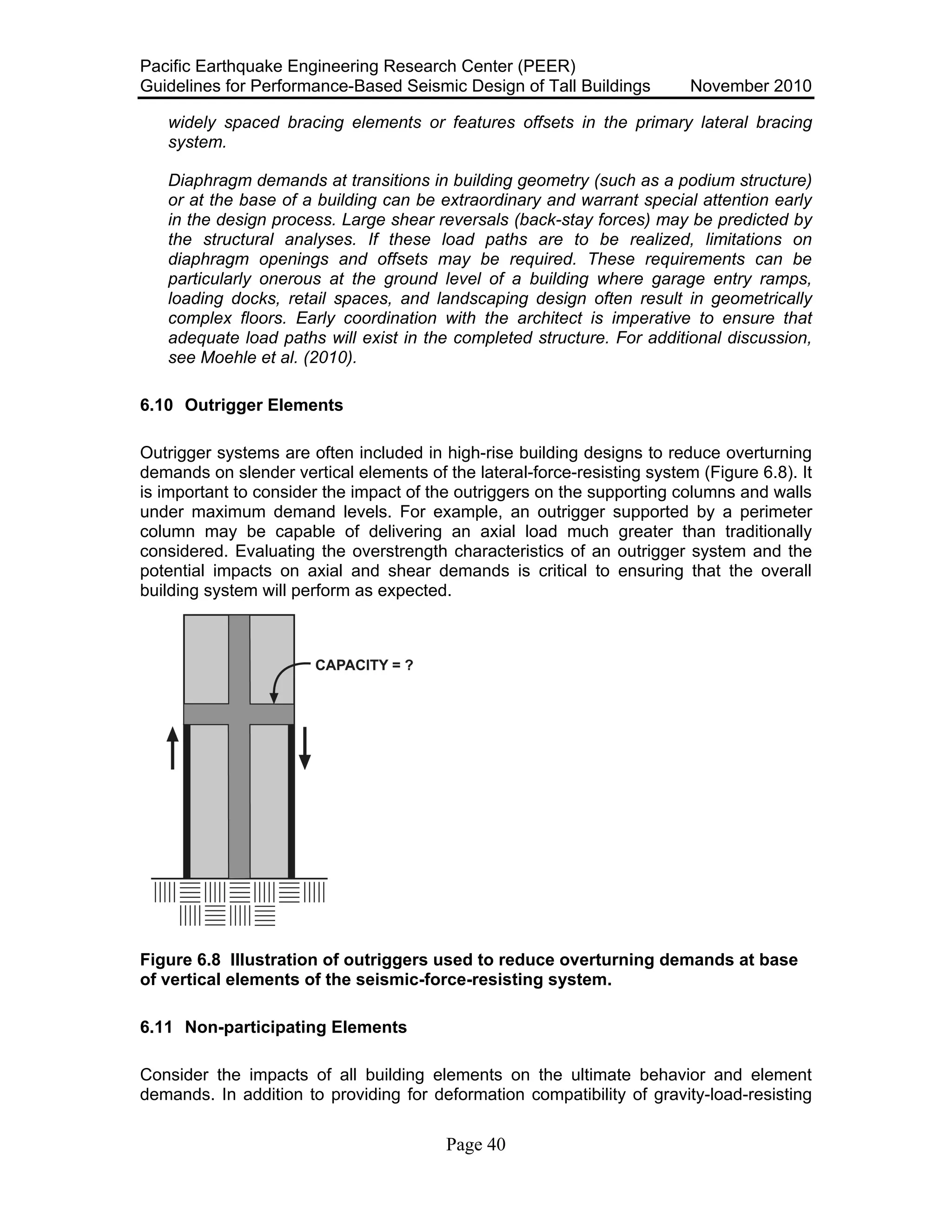 Pacific Earthquake Engineering Research Center (PEER)
Guidelines for Performance-Based Seismic Design of Tall Buildings November 2010
Page 40
widely spaced bracing elements or features offsets in the primary lateral bracing
system.
Diaphragm demands at transitions in building geometry (such as a podium structure)
or at the base of a building can be extraordinary and warrant special attention early
in the design process. Large shear reversals (back-stay forces) may be predicted by
the structural analyses. If these load paths are to be realized, limitations on
diaphragm openings and offsets may be required. These requirements can be
particularly onerous at the ground level of a building where garage entry ramps,
loading docks, retail spaces, and landscaping design often result in geometrically
complex floors. Early coordination with the architect is imperative to ensure that
adequate load paths will exist in the completed structure. For additional discussion,
see Moehle et al. (2010).
6.10 Outrigger Elements
Outrigger systems are often included in high-rise building designs to reduce overturning
demands on slender vertical elements of the lateral-force-resisting system (Figure 6.8). It
is important to consider the impact of the outriggers on the supporting columns and walls
under maximum demand levels. For example, an outrigger supported by a perimeter
column may be capable of delivering an axial load much greater than traditionally
considered. Evaluating the overstrength characteristics of an outrigger system and the
potential impacts on axial and shear demands is critical to ensuring that the overall
building system will perform as expected.
Figure 6.8 Illustration of outriggers used to reduce overturning demands at base
of vertical elements of the seismic-force-resisting system.
6.11 Non-participating Elements
Consider the impacts of all building elements on the ultimate behavior and element
demands. In addition to providing for deformation compatibility of gravity-load-resisting
 