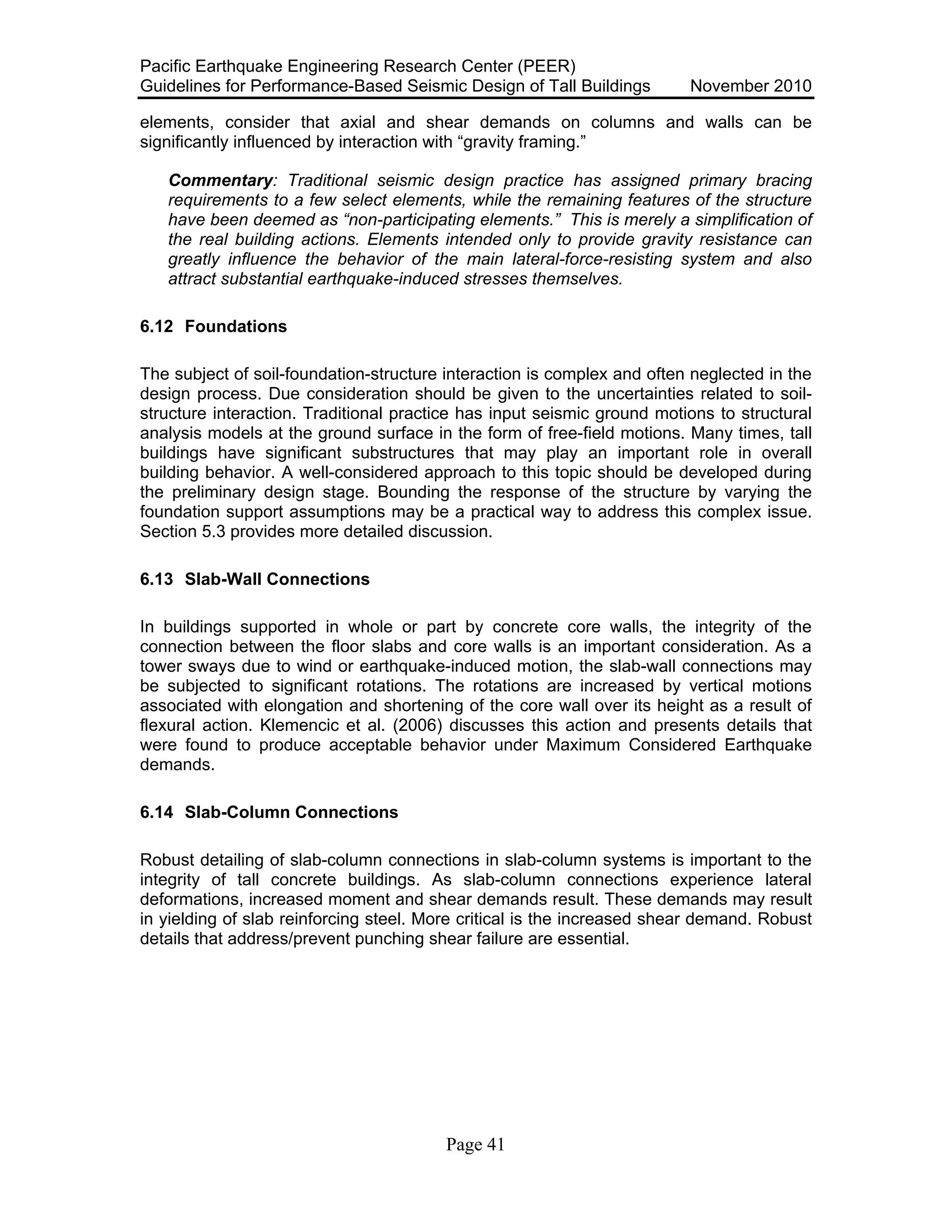 Pacific Earthquake Engineering Research Center (PEER)
Guidelines for Performance-Based Seismic Design of Tall Buildings November 2010
Page 41
elements, consider that axial and shear demands on columns and walls can be
significantly influenced by interaction with “gravity framing.”
Commentary: Traditional seismic design practice has assigned primary bracing
requirements to a few select elements, while the remaining features of the structure
have been deemed as “non-participating elements.” This is merely a simplification of
the real building actions. Elements intended only to provide gravity resistance can
greatly influence the behavior of the main lateral-force-resisting system and also
attract substantial earthquake-induced stresses themselves.
6.12 Foundations
The subject of soil-foundation-structure interaction is complex and often neglected in the
design process. Due consideration should be given to the uncertainties related to soil-
structure interaction. Traditional practice has input seismic ground motions to structural
analysis models at the ground surface in the form of free-field motions. Many times, tall
buildings have significant substructures that may play an important role in overall
building behavior. A well-considered approach to this topic should be developed during
the preliminary design stage. Bounding the response of the structure by varying the
foundation support assumptions may be a practical way to address this complex issue.
Section 5.3 provides more detailed discussion.
6.13 Slab-Wall Connections
In buildings supported in whole or part by concrete core walls, the integrity of the
connection between the floor slabs and core walls is an important consideration. As a
tower sways due to wind or earthquake-induced motion, the slab-wall connections may
be subjected to significant rotations. The rotations are increased by vertical motions
associated with elongation and shortening of the core wall over its height as a result of
flexural action. Klemencic et al. (2006) discusses this action and presents details that
were found to produce acceptable behavior under Maximum Considered Earthquake
demands.
6.14 Slab-Column Connections
Robust detailing of slab-column connections in slab-column systems is important to the
integrity of tall concrete buildings. As slab-column connections experience lateral
deformations, increased moment and shear demands result. These demands may result
in yielding of slab reinforcing steel. More critical is the increased shear demand. Robust
details that address/prevent punching shear failure are essential.
 