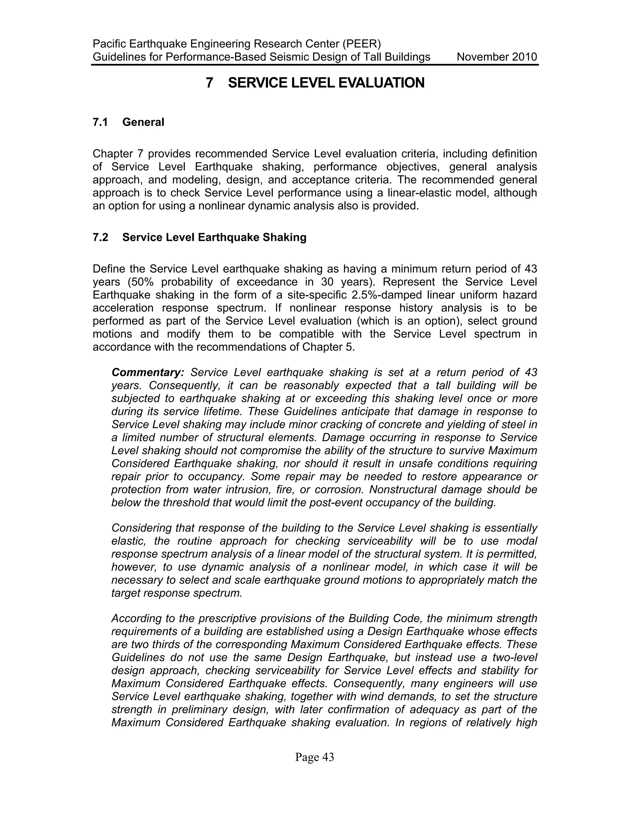 Pacific Earthquake Engineering Research Center (PEER)
Guidelines for Performance-Based Seismic Design of Tall Buildings November 2010
Page 43
7 SERVICE LEVEL EVALUATION
7.1 General
Chapter 7 provides recommended Service Level evaluation criteria, including definition
of Service Level Earthquake shaking, performance objectives, general analysis
approach, and modeling, design, and acceptance criteria. The recommended general
approach is to check Service Level performance using a linear-elastic model, although
an option for using a nonlinear dynamic analysis also is provided.
7.2 Service Level Earthquake Shaking
Define the Service Level earthquake shaking as having a minimum return period of 43
years (50% probability of exceedance in 30 years). Represent the Service Level
Earthquake shaking in the form of a site-specific 2.5%-damped linear uniform hazard
acceleration response spectrum. If nonlinear response history analysis is to be
performed as part of the Service Level evaluation (which is an option), select ground
motions and modify them to be compatible with the Service Level spectrum in
accordance with the recommendations of Chapter 5.
Commentary: Service Level earthquake shaking is set at a return period of 43
years. Consequently, it can be reasonably expected that a tall building will be
subjected to earthquake shaking at or exceeding this shaking level once or more
during its service lifetime. These Guidelines anticipate that damage in response to
Service Level shaking may include minor cracking of concrete and yielding of steel in
a limited number of structural elements. Damage occurring in response to Service
Level shaking should not compromise the ability of the structure to survive Maximum
Considered Earthquake shaking, nor should it result in unsafe conditions requiring
repair prior to occupancy. Some repair may be needed to restore appearance or
protection from water intrusion, fire, or corrosion. Nonstructural damage should be
below the threshold that would limit the post-event occupancy of the building.
Considering that response of the building to the Service Level shaking is essentially
elastic, the routine approach for checking serviceability will be to use modal
response spectrum analysis of a linear model of the structural system. It is permitted,
however, to use dynamic analysis of a nonlinear model, in which case it will be
necessary to select and scale earthquake ground motions to appropriately match the
target response spectrum.
According to the prescriptive provisions of the Building Code, the minimum strength
requirements of a building are established using a Design Earthquake whose effects
are two thirds of the corresponding Maximum Considered Earthquake effects. These
Guidelines do not use the same Design Earthquake, but instead use a two-level
design approach, checking serviceability for Service Level effects and stability for
Maximum Considered Earthquake effects. Consequently, many engineers will use
Service Level earthquake shaking, together with wind demands, to set the structure
strength in preliminary design, with later confirmation of adequacy as part of the
Maximum Considered Earthquake shaking evaluation. In regions of relatively high
 