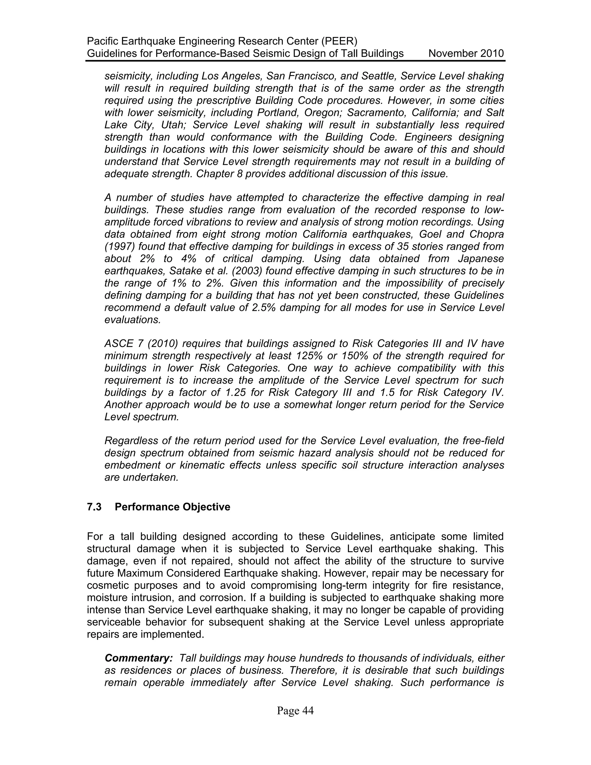 Pacific Earthquake Engineering Research Center (PEER)
Guidelines for Performance-Based Seismic Design of Tall Buildings November 2010
Page 44
seismicity, including Los Angeles, San Francisco, and Seattle, Service Level shaking
will result in required building strength that is of the same order as the strength
required using the prescriptive Building Code procedures. However, in some cities
with lower seismicity, including Portland, Oregon; Sacramento, California; and Salt
Lake City, Utah; Service Level shaking will result in substantially less required
strength than would conformance with the Building Code. Engineers designing
buildings in locations with this lower seismicity should be aware of this and should
understand that Service Level strength requirements may not result in a building of
adequate strength. Chapter 8 provides additional discussion of this issue.
A number of studies have attempted to characterize the effective damping in real
buildings. These studies range from evaluation of the recorded response to low-
amplitude forced vibrations to review and analysis of strong motion recordings. Using
data obtained from eight strong motion California earthquakes, Goel and Chopra
(1997) found that effective damping for buildings in excess of 35 stories ranged from
about 2% to 4% of critical damping. Using data obtained from Japanese
earthquakes, Satake et al. (2003) found effective damping in such structures to be in
the range of 1% to 2%. Given this information and the impossibility of precisely
defining damping for a building that has not yet been constructed, these Guidelines
recommend a default value of 2.5% damping for all modes for use in Service Level
evaluations.
ASCE 7 (2010) requires that buildings assigned to Risk Categories III and IV have
minimum strength respectively at least 125% or 150% of the strength required for
buildings in lower Risk Categories. One way to achieve compatibility with this
requirement is to increase the amplitude of the Service Level spectrum for such
buildings by a factor of 1.25 for Risk Category III and 1.5 for Risk Category IV.
Another approach would be to use a somewhat longer return period for the Service
Level spectrum.
Regardless of the return period used for the Service Level evaluation, the free-field
design spectrum obtained from seismic hazard analysis should not be reduced for
embedment or kinematic effects unless specific soil structure interaction analyses
are undertaken.
7.3 Performance Objective
For a tall building designed according to these Guidelines, anticipate some limited
structural damage when it is subjected to Service Level earthquake shaking. This
damage, even if not repaired, should not affect the ability of the structure to survive
future Maximum Considered Earthquake shaking. However, repair may be necessary for
cosmetic purposes and to avoid compromising long-term integrity for fire resistance,
moisture intrusion, and corrosion. If a building is subjected to earthquake shaking more
intense than Service Level earthquake shaking, it may no longer be capable of providing
serviceable behavior for subsequent shaking at the Service Level unless appropriate
repairs are implemented.
Commentary: Tall buildings may house hundreds to thousands of individuals, either
as residences or places of business. Therefore, it is desirable that such buildings
remain operable immediately after Service Level shaking. Such performance is
 