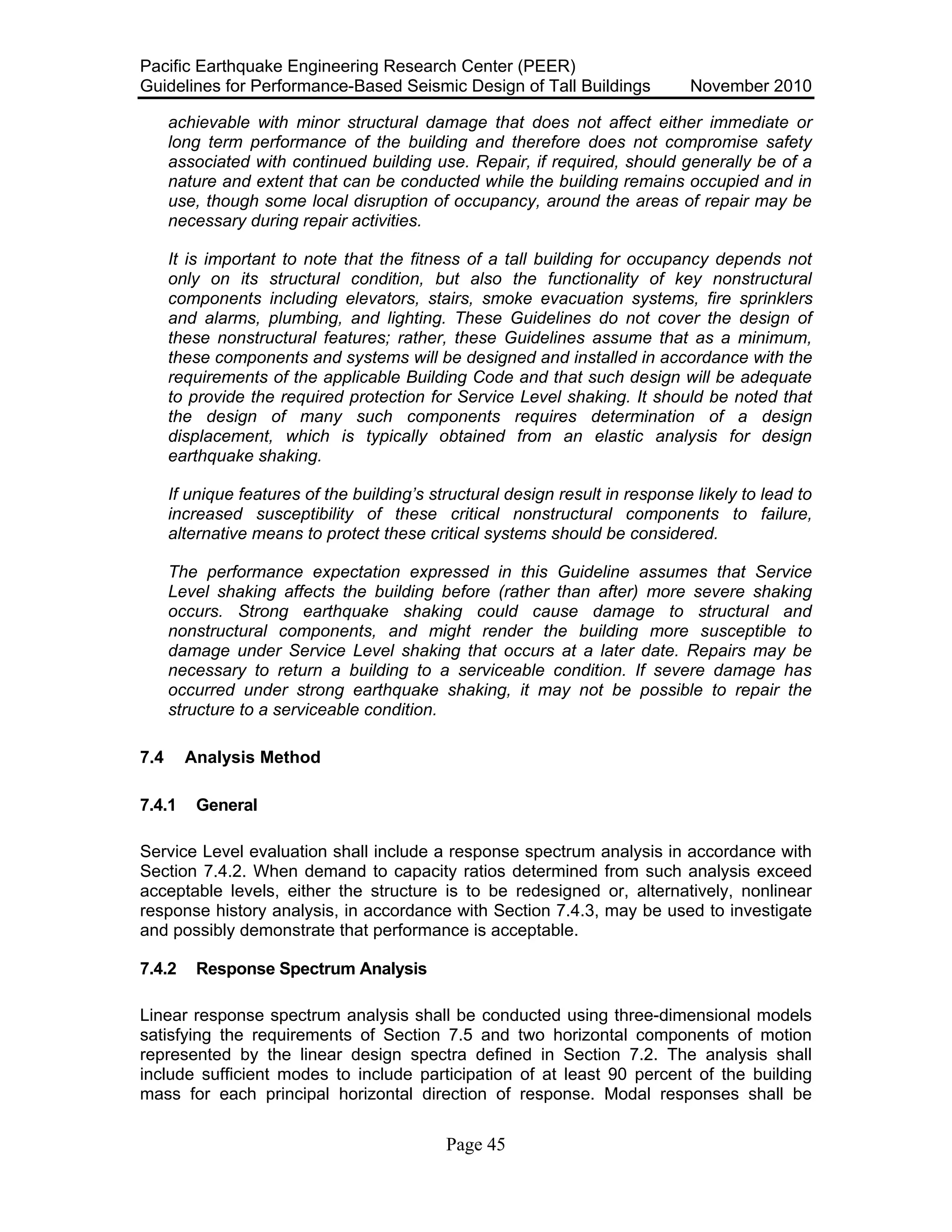 Pacific Earthquake Engineering Research Center (PEER)
Guidelines for Performance-Based Seismic Design of Tall Buildings November 2010
Page 45
achievable with minor structural damage that does not affect either immediate or
long term performance of the building and therefore does not compromise safety
associated with continued building use. Repair, if required, should generally be of a
nature and extent that can be conducted while the building remains occupied and in
use, though some local disruption of occupancy, around the areas of repair may be
necessary during repair activities.
It is important to note that the fitness of a tall building for occupancy depends not
only on its structural condition, but also the functionality of key nonstructural
components including elevators, stairs, smoke evacuation systems, fire sprinklers
and alarms, plumbing, and lighting. These Guidelines do not cover the design of
these nonstructural features; rather, these Guidelines assume that as a minimum,
these components and systems will be designed and installed in accordance with the
requirements of the applicable Building Code and that such design will be adequate
to provide the required protection for Service Level shaking. It should be noted that
the design of many such components requires determination of a design
displacement, which is typically obtained from an elastic analysis for design
earthquake shaking.
If unique features of the building’s structural design result in response likely to lead to
increased susceptibility of these critical nonstructural components to failure,
alternative means to protect these critical systems should be considered.
The performance expectation expressed in this Guideline assumes that Service
Level shaking affects the building before (rather than after) more severe shaking
occurs. Strong earthquake shaking could cause damage to structural and
nonstructural components, and might render the building more susceptible to
damage under Service Level shaking that occurs at a later date. Repairs may be
necessary to return a building to a serviceable condition. If severe damage has
occurred under strong earthquake shaking, it may not be possible to repair the
structure to a serviceable condition.
7.4 Analysis Method
7.4.1 General
Service Level evaluation shall include a response spectrum analysis in accordance with
Section 7.4.2. When demand to capacity ratios determined from such analysis exceed
acceptable levels, either the structure is to be redesigned or, alternatively, nonlinear
response history analysis, in accordance with Section 7.4.3, may be used to investigate
and possibly demonstrate that performance is acceptable.
7.4.2 Response Spectrum Analysis
Linear response spectrum analysis shall be conducted using three-dimensional models
satisfying the requirements of Section 7.5 and two horizontal components of motion
represented by the linear design spectra defined in Section 7.2. The analysis shall
include sufficient modes to include participation of at least 90 percent of the building
mass for each principal horizontal direction of response. Modal responses shall be
 