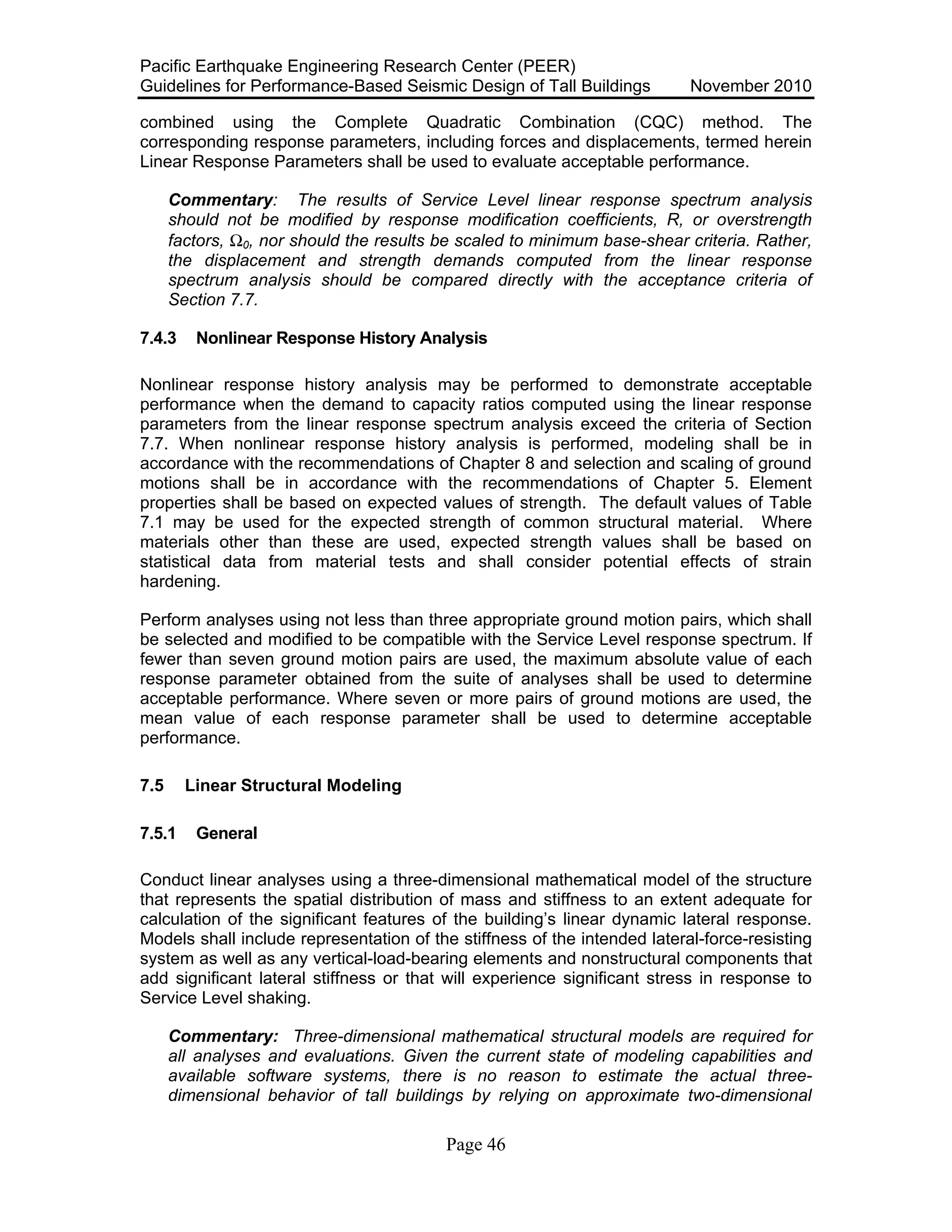 Pacific Earthquake Engineering Research Center (PEER)
Guidelines for Performance-Based Seismic Design of Tall Buildings November 2010
Page 46
combined using the Complete Quadratic Combination (CQC) method. The
corresponding response parameters, including forces and displacements, termed herein
Linear Response Parameters shall be used to evaluate acceptable performance.
Commentary: The results of Service Level linear response spectrum analysis
should not be modified by response modification coefficients, R, or overstrength
factors, Ω0, nor should the results be scaled to minimum base-shear criteria. Rather,
the displacement and strength demands computed from the linear response
spectrum analysis should be compared directly with the acceptance criteria of
Section 7.7.
7.4.3 Nonlinear Response History Analysis
Nonlinear response history analysis may be performed to demonstrate acceptable
performance when the demand to capacity ratios computed using the linear response
parameters from the linear response spectrum analysis exceed the criteria of Section
7.7. When nonlinear response history analysis is performed, modeling shall be in
accordance with the recommendations of Chapter 8 and selection and scaling of ground
motions shall be in accordance with the recommendations of Chapter 5. Element
properties shall be based on expected values of strength. The default values of Table
7.1 may be used for the expected strength of common structural material. Where
materials other than these are used, expected strength values shall be based on
statistical data from material tests and shall consider potential effects of strain
hardening.
Perform analyses using not less than three appropriate ground motion pairs, which shall
be selected and modified to be compatible with the Service Level response spectrum. If
fewer than seven ground motion pairs are used, the maximum absolute value of each
response parameter obtained from the suite of analyses shall be used to determine
acceptable performance. Where seven or more pairs of ground motions are used, the
mean value of each response parameter shall be used to determine acceptable
performance.
7.5 Linear Structural Modeling
7.5.1 General
Conduct linear analyses using a three-dimensional mathematical model of the structure
that represents the spatial distribution of mass and stiffness to an extent adequate for
calculation of the significant features of the building’s linear dynamic lateral response.
Models shall include representation of the stiffness of the intended lateral-force-resisting
system as well as any vertical-load-bearing elements and nonstructural components that
add significant lateral stiffness or that will experience significant stress in response to
Service Level shaking.
Commentary: Three-dimensional mathematical structural models are required for
all analyses and evaluations. Given the current state of modeling capabilities and
available software systems, there is no reason to estimate the actual three-
dimensional behavior of tall buildings by relying on approximate two-dimensional
 
