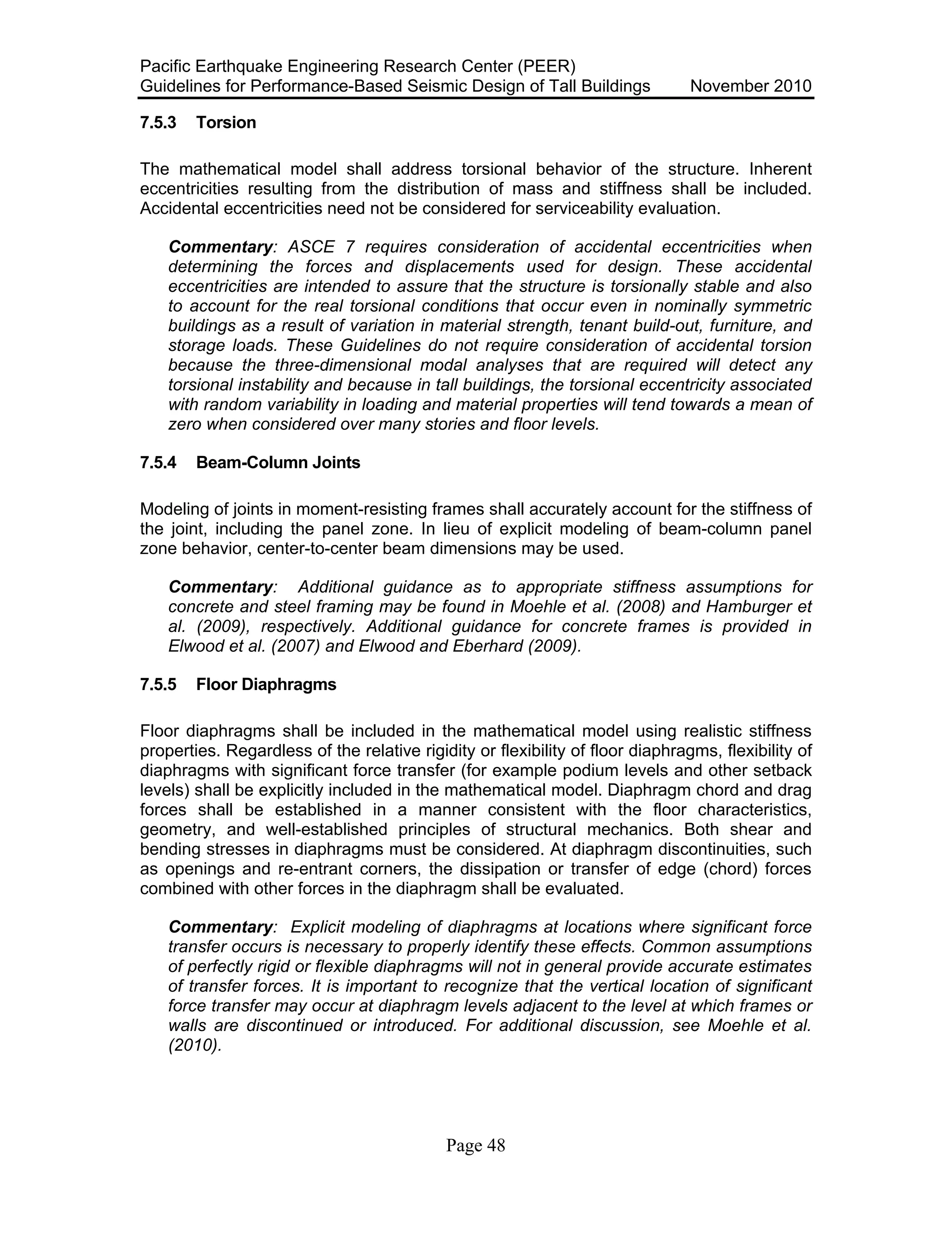 Pacific Earthquake Engineering Research Center (PEER)
Guidelines for Performance-Based Seismic Design of Tall Buildings November 2010
Page 48
7.5.3 Torsion
The mathematical model shall address torsional behavior of the structure. Inherent
eccentricities resulting from the distribution of mass and stiffness shall be included.
Accidental eccentricities need not be considered for serviceability evaluation.
Commentary: ASCE 7 requires consideration of accidental eccentricities when
determining the forces and displacements used for design. These accidental
eccentricities are intended to assure that the structure is torsionally stable and also
to account for the real torsional conditions that occur even in nominally symmetric
buildings as a result of variation in material strength, tenant build-out, furniture, and
storage loads. These Guidelines do not require consideration of accidental torsion
because the three-dimensional modal analyses that are required will detect any
torsional instability and because in tall buildings, the torsional eccentricity associated
with random variability in loading and material properties will tend towards a mean of
zero when considered over many stories and floor levels.
7.5.4 Beam-Column Joints
Modeling of joints in moment-resisting frames shall accurately account for the stiffness of
the joint, including the panel zone. In lieu of explicit modeling of beam-column panel
zone behavior, center-to-center beam dimensions may be used.
Commentary: Additional guidance as to appropriate stiffness assumptions for
concrete and steel framing may be found in Moehle et al. (2008) and Hamburger et
al. (2009), respectively. Additional guidance for concrete frames is provided in
Elwood et al. (2007) and Elwood and Eberhard (2009).
7.5.5 Floor Diaphragms
Floor diaphragms shall be included in the mathematical model using realistic stiffness
properties. Regardless of the relative rigidity or flexibility of floor diaphragms, flexibility of
diaphragms with significant force transfer (for example podium levels and other setback
levels) shall be explicitly included in the mathematical model. Diaphragm chord and drag
forces shall be established in a manner consistent with the floor characteristics,
geometry, and well-established principles of structural mechanics. Both shear and
bending stresses in diaphragms must be considered. At diaphragm discontinuities, such
as openings and re-entrant corners, the dissipation or transfer of edge (chord) forces
combined with other forces in the diaphragm shall be evaluated.
Commentary: Explicit modeling of diaphragms at locations where significant force
transfer occurs is necessary to properly identify these effects. Common assumptions
of perfectly rigid or flexible diaphragms will not in general provide accurate estimates
of transfer forces. It is important to recognize that the vertical location of significant
force transfer may occur at diaphragm levels adjacent to the level at which frames or
walls are discontinued or introduced. For additional discussion, see Moehle et al.
(2010).
 