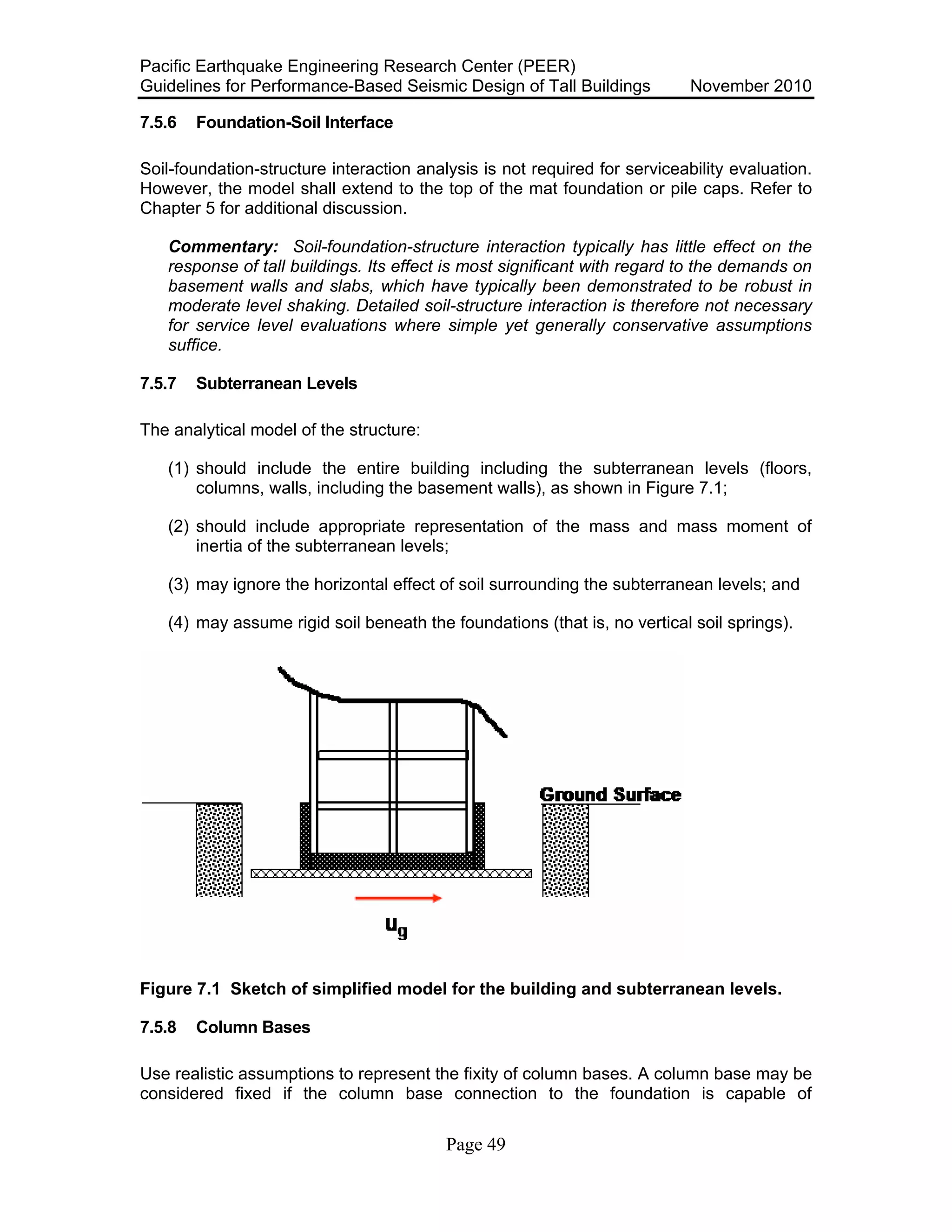 Pacific Earthquake Engineering Research Center (PEER)
Guidelines for Performance-Based Seismic Design of Tall Buildings November 2010
Page 49
7.5.6 Foundation-Soil Interface
Soil-foundation-structure interaction analysis is not required for serviceability evaluation.
However, the model shall extend to the top of the mat foundation or pile caps. Refer to
Chapter 5 for additional discussion.
Commentary: Soil-foundation-structure interaction typically has little effect on the
response of tall buildings. Its effect is most significant with regard to the demands on
basement walls and slabs, which have typically been demonstrated to be robust in
moderate level shaking. Detailed soil-structure interaction is therefore not necessary
for service level evaluations where simple yet generally conservative assumptions
suffice.
7.5.7 Subterranean Levels
The analytical model of the structure:
(1) should include the entire building including the subterranean levels (floors,
columns, walls, including the basement walls), as shown in Figure 7.1;
(2) should include appropriate representation of the mass and mass moment of
inertia of the subterranean levels;
(3) may ignore the horizontal effect of soil surrounding the subterranean levels; and
(4) may assume rigid soil beneath the foundations (that is, no vertical soil springs).
Figure 7.1 Sketch of simplified model for the building and subterranean levels.
7.5.8 Column Bases
Use realistic assumptions to represent the fixity of column bases. A column base may be
considered fixed if the column base connection to the foundation is capable of
 