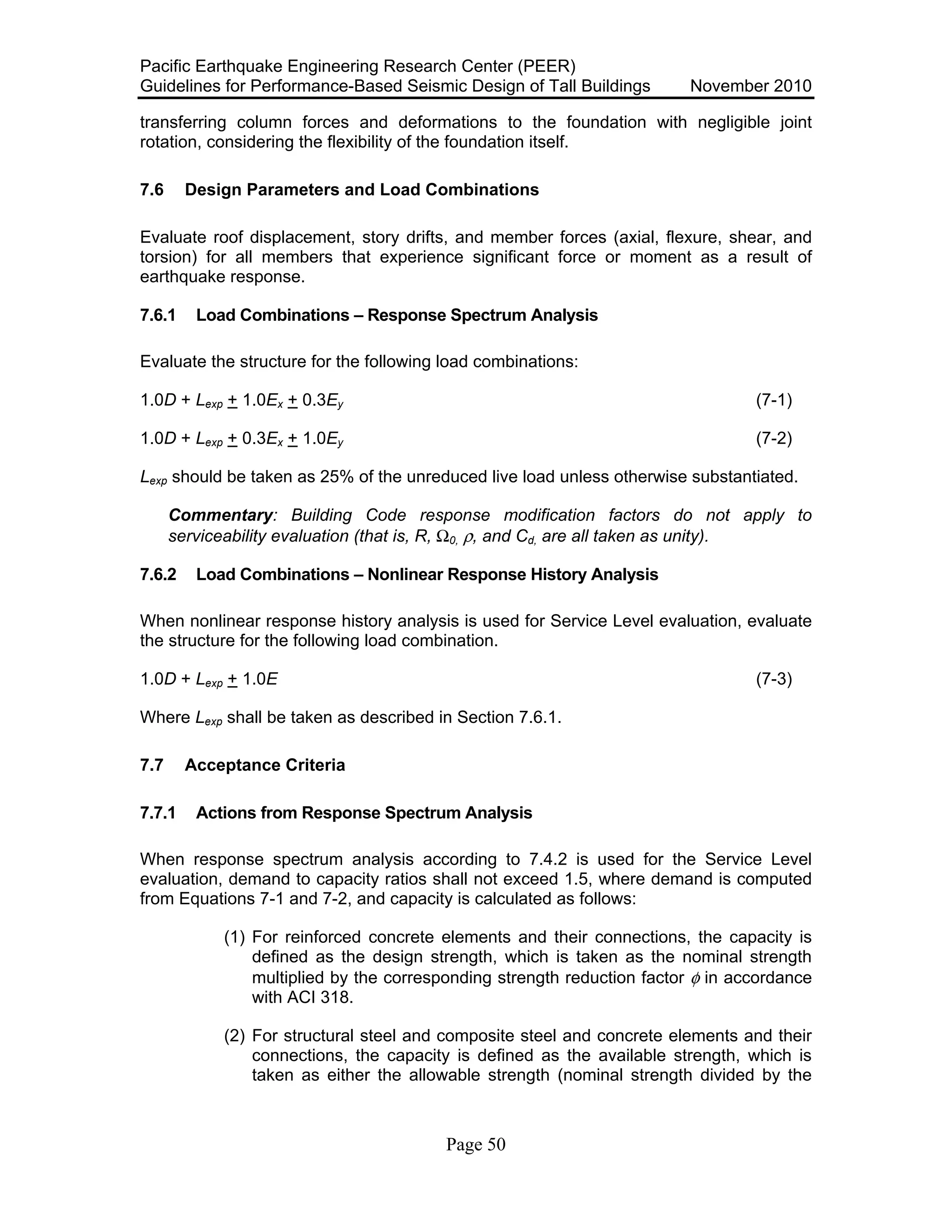 Pacific Earthquake Engineering Research Center (PEER)
Guidelines for Performance-Based Seismic Design of Tall Buildings November 2010
Page 50
transferring column forces and deformations to the foundation with negligible joint
rotation, considering the flexibility of the foundation itself.
7.6 Design Parameters and Load Combinations
Evaluate roof displacement, story drifts, and member forces (axial, flexure, shear, and
torsion) for all members that experience significant force or moment as a result of
earthquake response.
7.6.1 Load Combinations – Response Spectrum Analysis
Evaluate the structure for the following load combinations:
1.0D + Lexp + 1.0Ex + 0.3Ey (7-1)
1.0D + Lexp + 0.3Ex + 1.0Ey (7-2)
Lexp should be taken as 25% of the unreduced live load unless otherwise substantiated.
Commentary: Building Code response modification factors do not apply to
serviceability evaluation (that is, R, Ω0, ρ, and Cd, are all taken as unity).
7.6.2 Load Combinations – Nonlinear Response History Analysis
When nonlinear response history analysis is used for Service Level evaluation, evaluate
the structure for the following load combination.
1.0D + Lexp + 1.0E (7-3)
Where Lexp shall be taken as described in Section 7.6.1.
7.7 Acceptance Criteria
7.7.1 Actions from Response Spectrum Analysis
When response spectrum analysis according to 7.4.2 is used for the Service Level
evaluation, demand to capacity ratios shall not exceed 1.5, where demand is computed
from Equations 7-1 and 7-2, and capacity is calculated as follows:
(1) For reinforced concrete elements and their connections, the capacity is
defined as the design strength, which is taken as the nominal strength
multiplied by the corresponding strength reduction factor φ in accordance
with ACI 318.
(2) For structural steel and composite steel and concrete elements and their
connections, the capacity is defined as the available strength, which is
taken as either the allowable strength (nominal strength divided by the
 