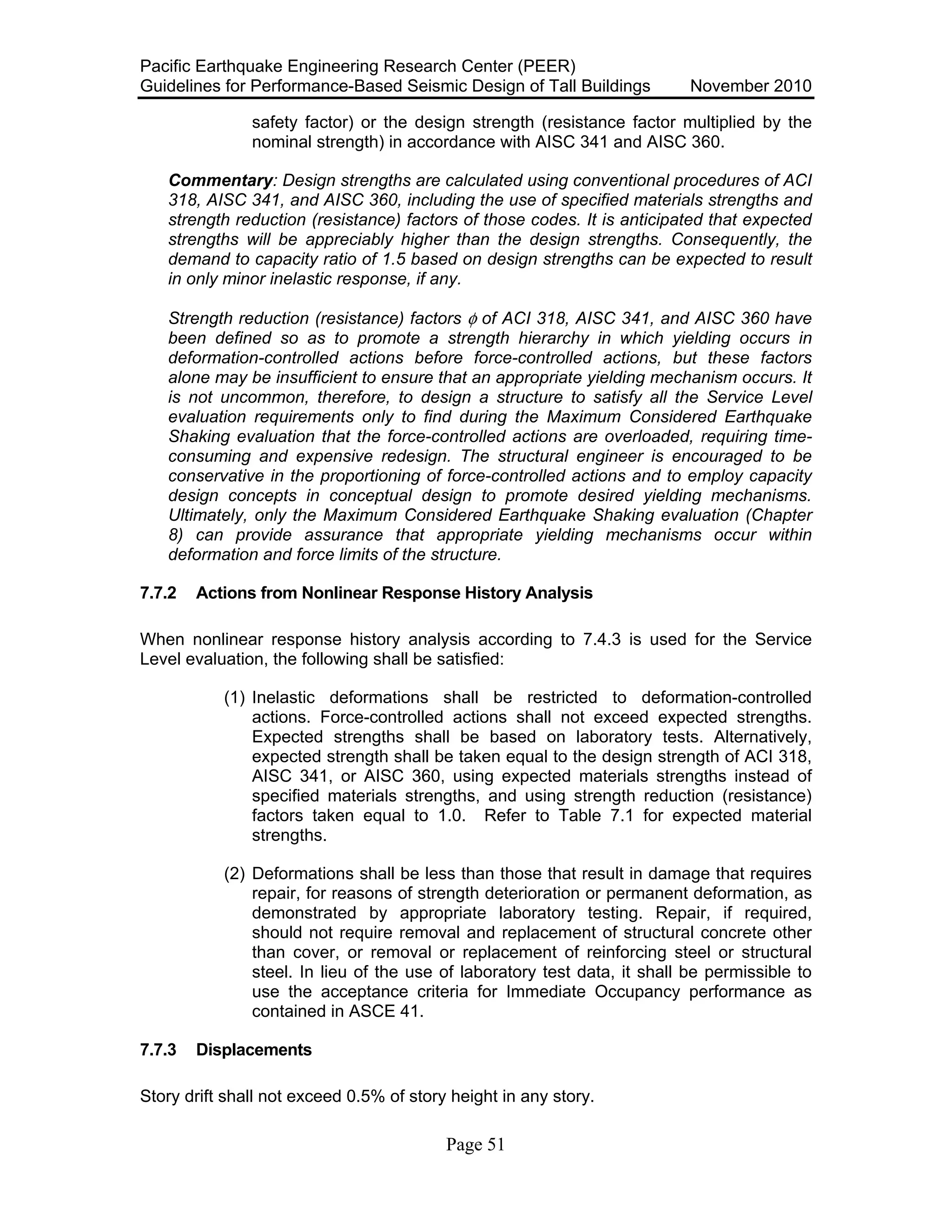 Pacific Earthquake Engineering Research Center (PEER)
Guidelines for Performance-Based Seismic Design of Tall Buildings November 2010
Page 51
safety factor) or the design strength (resistance factor multiplied by the
nominal strength) in accordance with AISC 341 and AISC 360.
Commentary: Design strengths are calculated using conventional procedures of ACI
318, AISC 341, and AISC 360, including the use of specified materials strengths and
strength reduction (resistance) factors of those codes. It is anticipated that expected
strengths will be appreciably higher than the design strengths. Consequently, the
demand to capacity ratio of 1.5 based on design strengths can be expected to result
in only minor inelastic response, if any.
Strength reduction (resistance) factors φ of ACI 318, AISC 341, and AISC 360 have
been defined so as to promote a strength hierarchy in which yielding occurs in
deformation-controlled actions before force-controlled actions, but these factors
alone may be insufficient to ensure that an appropriate yielding mechanism occurs. It
is not uncommon, therefore, to design a structure to satisfy all the Service Level
evaluation requirements only to find during the Maximum Considered Earthquake
Shaking evaluation that the force-controlled actions are overloaded, requiring time-
consuming and expensive redesign. The structural engineer is encouraged to be
conservative in the proportioning of force-controlled actions and to employ capacity
design concepts in conceptual design to promote desired yielding mechanisms.
Ultimately, only the Maximum Considered Earthquake Shaking evaluation (Chapter
8) can provide assurance that appropriate yielding mechanisms occur within
deformation and force limits of the structure.
7.7.2 Actions from Nonlinear Response History Analysis
When nonlinear response history analysis according to 7.4.3 is used for the Service
Level evaluation, the following shall be satisfied:
(1) Inelastic deformations shall be restricted to deformation-controlled
actions. Force-controlled actions shall not exceed expected strengths.
Expected strengths shall be based on laboratory tests. Alternatively,
expected strength shall be taken equal to the design strength of ACI 318,
AISC 341, or AISC 360, using expected materials strengths instead of
specified materials strengths, and using strength reduction (resistance)
factors taken equal to 1.0. Refer to Table 7.1 for expected material
strengths.
(2) Deformations shall be less than those that result in damage that requires
repair, for reasons of strength deterioration or permanent deformation, as
demonstrated by appropriate laboratory testing. Repair, if required,
should not require removal and replacement of structural concrete other
than cover, or removal or replacement of reinforcing steel or structural
steel. In lieu of the use of laboratory test data, it shall be permissible to
use the acceptance criteria for Immediate Occupancy performance as
contained in ASCE 41.
7.7.3 Displacements
Story drift shall not exceed 0.5% of story height in any story.
 