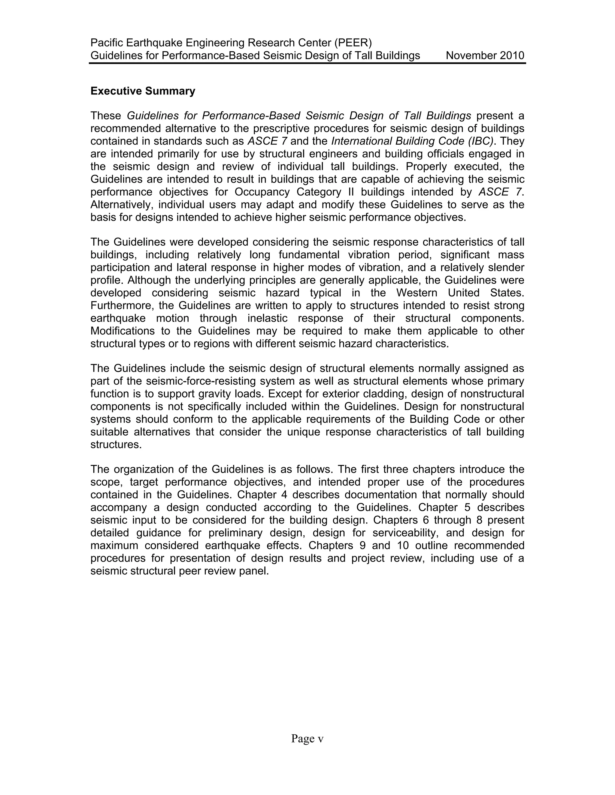 Pacific Earthquake Engineering Research Center (PEER)
Guidelines for Performance-Based Seismic Design of Tall Buildings November 2010
Page v
Executive Summary
These Guidelines for Performance-Based Seismic Design of Tall Buildings present a
recommended alternative to the prescriptive procedures for seismic design of buildings
contained in standards such as ASCE 7 and the International Building Code (IBC). They
are intended primarily for use by structural engineers and building officials engaged in
the seismic design and review of individual tall buildings. Properly executed, the
Guidelines are intended to result in buildings that are capable of achieving the seismic
performance objectives for Occupancy Category II buildings intended by ASCE 7.
Alternatively, individual users may adapt and modify these Guidelines to serve as the
basis for designs intended to achieve higher seismic performance objectives.
The Guidelines were developed considering the seismic response characteristics of tall
buildings, including relatively long fundamental vibration period, significant mass
participation and lateral response in higher modes of vibration, and a relatively slender
profile. Although the underlying principles are generally applicable, the Guidelines were
developed considering seismic hazard typical in the Western United States.
Furthermore, the Guidelines are written to apply to structures intended to resist strong
earthquake motion through inelastic response of their structural components.
Modifications to the Guidelines may be required to make them applicable to other
structural types or to regions with different seismic hazard characteristics.
The Guidelines include the seismic design of structural elements normally assigned as
part of the seismic-force-resisting system as well as structural elements whose primary
function is to support gravity loads. Except for exterior cladding, design of nonstructural
components is not specifically included within the Guidelines. Design for nonstructural
systems should conform to the applicable requirements of the Building Code or other
suitable alternatives that consider the unique response characteristics of tall building
structures.
The organization of the Guidelines is as follows. The first three chapters introduce the
scope, target performance objectives, and intended proper use of the procedures
contained in the Guidelines. Chapter 4 describes documentation that normally should
accompany a design conducted according to the Guidelines. Chapter 5 describes
seismic input to be considered for the building design. Chapters 6 through 8 present
detailed guidance for preliminary design, design for serviceability, and design for
maximum considered earthquake effects. Chapters 9 and 10 outline recommended
procedures for presentation of design results and project review, including use of a
seismic structural peer review panel.
 
