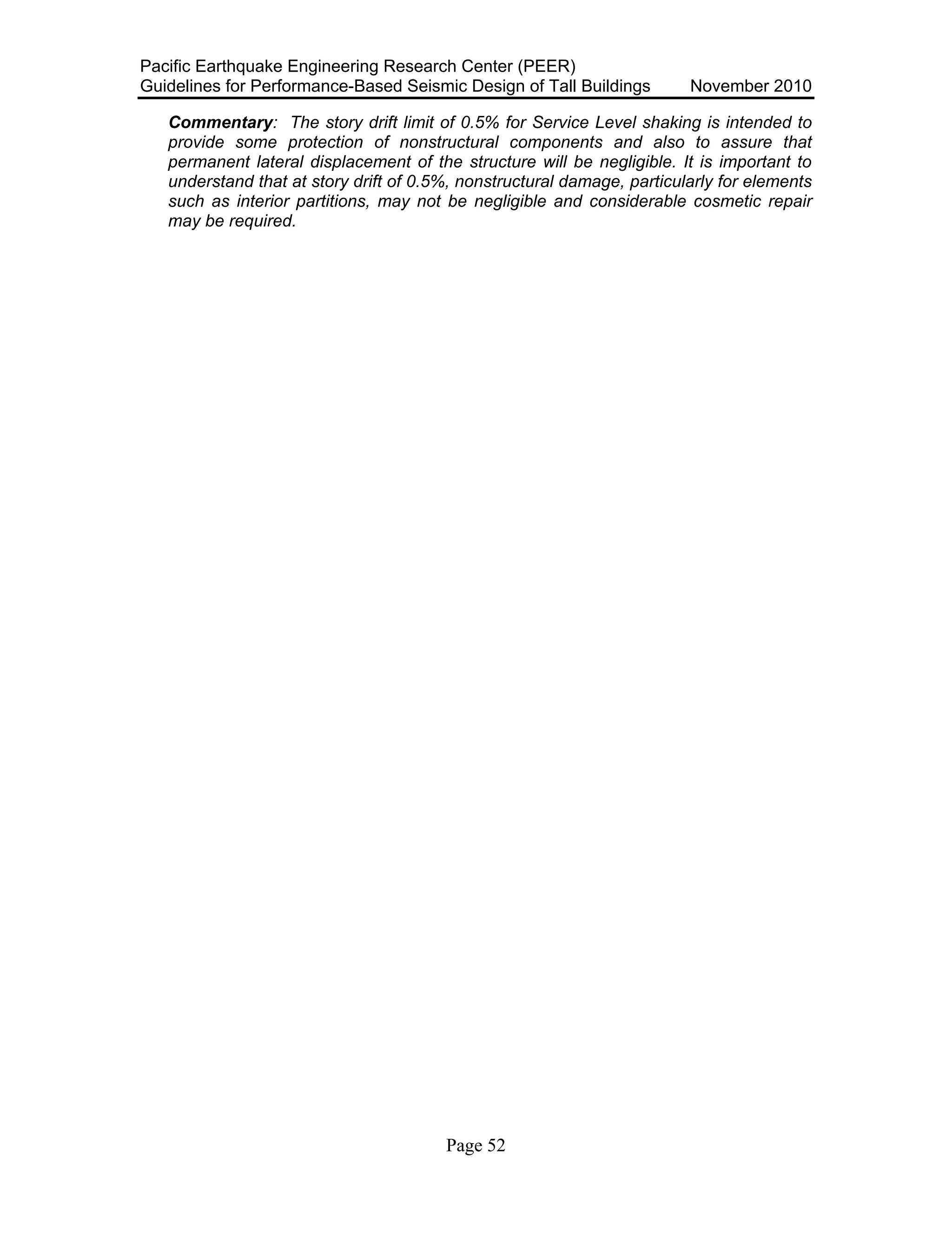 Pacific Earthquake Engineering Research Center (PEER)
Guidelines for Performance-Based Seismic Design of Tall Buildings November 2010
Page 52
Commentary: The story drift limit of 0.5% for Service Level shaking is intended to
provide some protection of nonstructural components and also to assure that
permanent lateral displacement of the structure will be negligible. It is important to
understand that at story drift of 0.5%, nonstructural damage, particularly for elements
such as interior partitions, may not be negligible and considerable cosmetic repair
may be required.
 