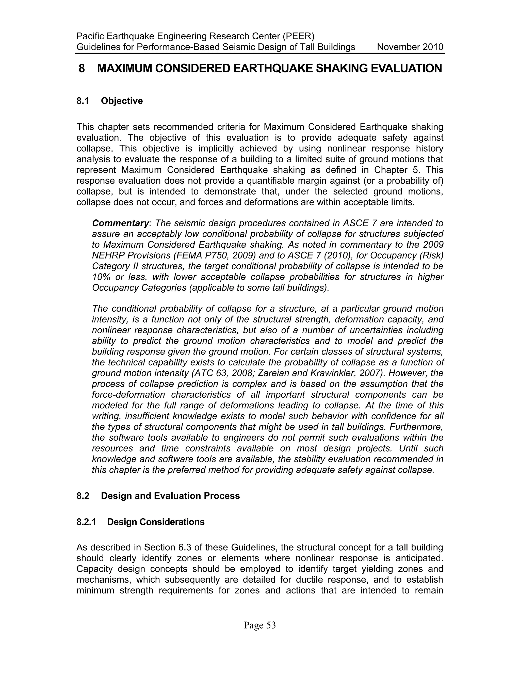 Pacific Earthquake Engineering Research Center (PEER)
Guidelines for Performance-Based Seismic Design of Tall Buildings November 2010
Page 53
8 MAXIMUM CONSIDERED EARTHQUAKE SHAKING EVALUATION
8.1 Objective
This chapter sets recommended criteria for Maximum Considered Earthquake shaking
evaluation. The objective of this evaluation is to provide adequate safety against
collapse. This objective is implicitly achieved by using nonlinear response history
analysis to evaluate the response of a building to a limited suite of ground motions that
represent Maximum Considered Earthquake shaking as defined in Chapter 5. This
response evaluation does not provide a quantifiable margin against (or a probability of)
collapse, but is intended to demonstrate that, under the selected ground motions,
collapse does not occur, and forces and deformations are within acceptable limits.
Commentary: The seismic design procedures contained in ASCE 7 are intended to
assure an acceptably low conditional probability of collapse for structures subjected
to Maximum Considered Earthquake shaking. As noted in commentary to the 2009
NEHRP Provisions (FEMA P750, 2009) and to ASCE 7 (2010), for Occupancy (Risk)
Category II structures, the target conditional probability of collapse is intended to be
10% or less, with lower acceptable collapse probabilities for structures in higher
Occupancy Categories (applicable to some tall buildings).
The conditional probability of collapse for a structure, at a particular ground motion
intensity, is a function not only of the structural strength, deformation capacity, and
nonlinear response characteristics, but also of a number of uncertainties including
ability to predict the ground motion characteristics and to model and predict the
building response given the ground motion. For certain classes of structural systems,
the technical capability exists to calculate the probability of collapse as a function of
ground motion intensity (ATC 63, 2008; Zareian and Krawinkler, 2007). However, the
process of collapse prediction is complex and is based on the assumption that the
force-deformation characteristics of all important structural components can be
modeled for the full range of deformations leading to collapse. At the time of this
writing, insufficient knowledge exists to model such behavior with confidence for all
the types of structural components that might be used in tall buildings. Furthermore,
the software tools available to engineers do not permit such evaluations within the
resources and time constraints available on most design projects. Until such
knowledge and software tools are available, the stability evaluation recommended in
this chapter is the preferred method for providing adequate safety against collapse.
8.2 Design and Evaluation Process
8.2.1 Design Considerations
As described in Section 6.3 of these Guidelines, the structural concept for a tall building
should clearly identify zones or elements where nonlinear response is anticipated.
Capacity design concepts should be employed to identify target yielding zones and
mechanisms, which subsequently are detailed for ductile response, and to establish
minimum strength requirements for zones and actions that are intended to remain
 