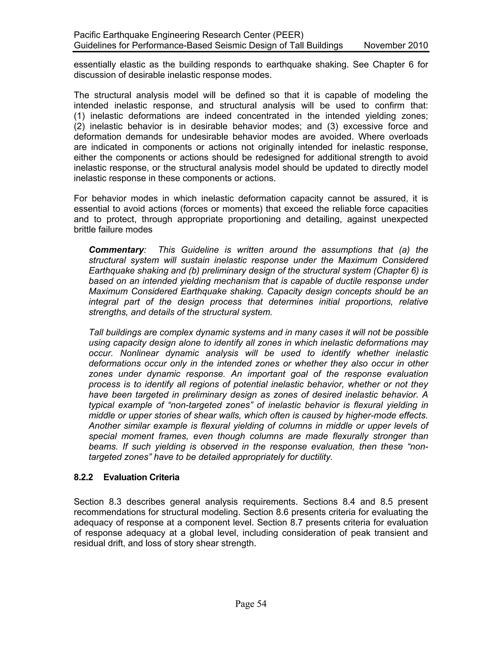 Pacific Earthquake Engineering Research Center (PEER)
Guidelines for Performance-Based Seismic Design of Tall Buildings November 2010
Page 54
essentially elastic as the building responds to earthquake shaking. See Chapter 6 for
discussion of desirable inelastic response modes.
The structural analysis model will be defined so that it is capable of modeling the
intended inelastic response, and structural analysis will be used to confirm that:
(1) inelastic deformations are indeed concentrated in the intended yielding zones;
(2) inelastic behavior is in desirable behavior modes; and (3) excessive force and
deformation demands for undesirable behavior modes are avoided. Where overloads
are indicated in components or actions not originally intended for inelastic response,
either the components or actions should be redesigned for additional strength to avoid
inelastic response, or the structural analysis model should be updated to directly model
inelastic response in these components or actions.
For behavior modes in which inelastic deformation capacity cannot be assured, it is
essential to avoid actions (forces or moments) that exceed the reliable force capacities
and to protect, through appropriate proportioning and detailing, against unexpected
brittle failure modes
Commentary: This Guideline is written around the assumptions that (a) the
structural system will sustain inelastic response under the Maximum Considered
Earthquake shaking and (b) preliminary design of the structural system (Chapter 6) is
based on an intended yielding mechanism that is capable of ductile response under
Maximum Considered Earthquake shaking. Capacity design concepts should be an
integral part of the design process that determines initial proportions, relative
strengths, and details of the structural system.
Tall buildings are complex dynamic systems and in many cases it will not be possible
using capacity design alone to identify all zones in which inelastic deformations may
occur. Nonlinear dynamic analysis will be used to identify whether inelastic
deformations occur only in the intended zones or whether they also occur in other
zones under dynamic response. An important goal of the response evaluation
process is to identify all regions of potential inelastic behavior, whether or not they
have been targeted in preliminary design as zones of desired inelastic behavior. A
typical example of “non-targeted zones” of inelastic behavior is flexural yielding in
middle or upper stories of shear walls, which often is caused by higher-mode effects.
Another similar example is flexural yielding of columns in middle or upper levels of
special moment frames, even though columns are made flexurally stronger than
beams. If such yielding is observed in the response evaluation, then these “non-
targeted zones” have to be detailed appropriately for ductility.
8.2.2 Evaluation Criteria
Section 8.3 describes general analysis requirements. Sections 8.4 and 8.5 present
recommendations for structural modeling. Section 8.6 presents criteria for evaluating the
adequacy of response at a component level. Section 8.7 presents criteria for evaluation
of response adequacy at a global level, including consideration of peak transient and
residual drift, and loss of story shear strength.
 