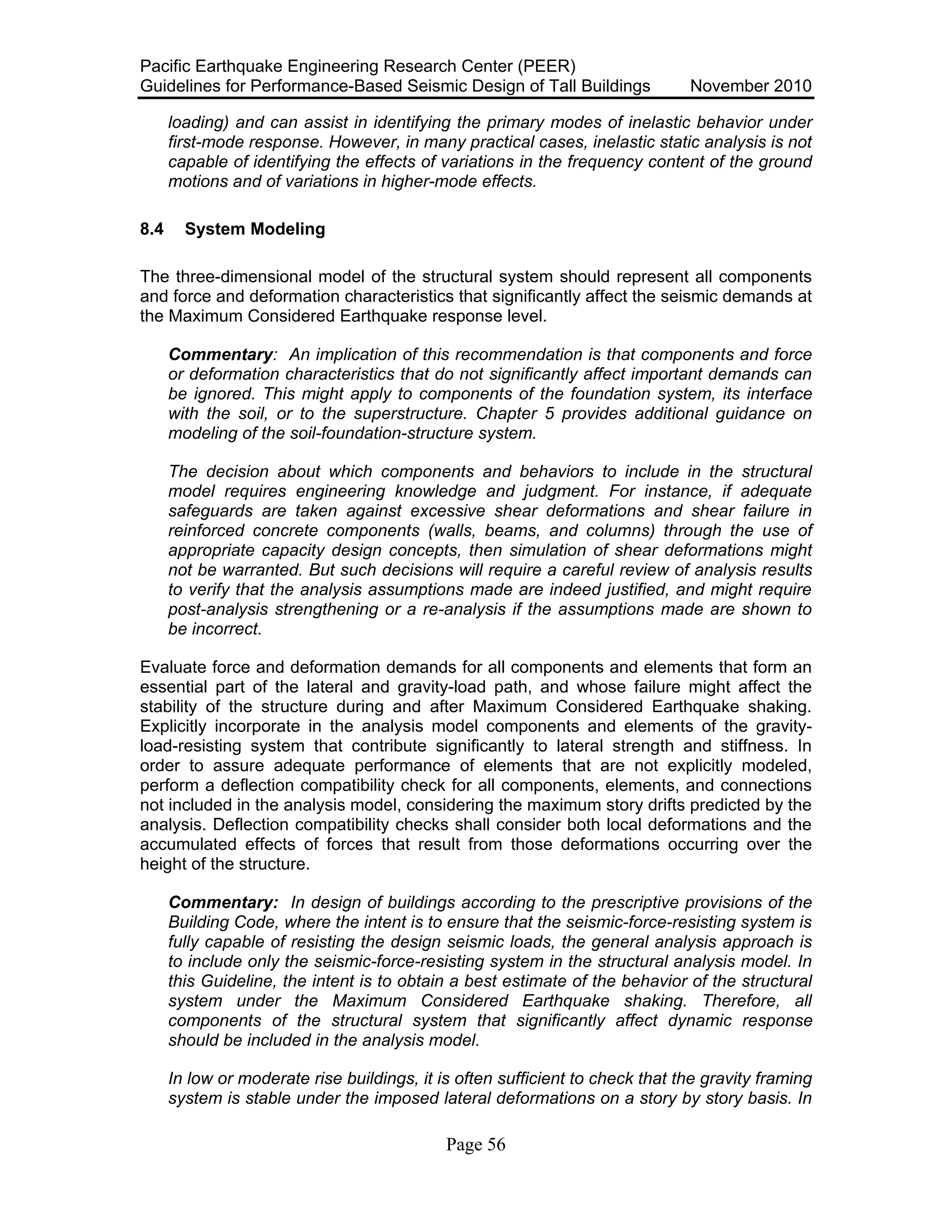 Pacific Earthquake Engineering Research Center (PEER)
Guidelines for Performance-Based Seismic Design of Tall Buildings November 2010
Page 56
loading) and can assist in identifying the primary modes of inelastic behavior under
first-mode response. However, in many practical cases, inelastic static analysis is not
capable of identifying the effects of variations in the frequency content of the ground
motions and of variations in higher-mode effects.
8.4 System Modeling
The three-dimensional model of the structural system should represent all components
and force and deformation characteristics that significantly affect the seismic demands at
the Maximum Considered Earthquake response level.
Commentary: An implication of this recommendation is that components and force
or deformation characteristics that do not significantly affect important demands can
be ignored. This might apply to components of the foundation system, its interface
with the soil, or to the superstructure. Chapter 5 provides additional guidance on
modeling of the soil-foundation-structure system.
The decision about which components and behaviors to include in the structural
model requires engineering knowledge and judgment. For instance, if adequate
safeguards are taken against excessive shear deformations and shear failure in
reinforced concrete components (walls, beams, and columns) through the use of
appropriate capacity design concepts, then simulation of shear deformations might
not be warranted. But such decisions will require a careful review of analysis results
to verify that the analysis assumptions made are indeed justified, and might require
post-analysis strengthening or a re-analysis if the assumptions made are shown to
be incorrect.
Evaluate force and deformation demands for all components and elements that form an
essential part of the lateral and gravity-load path, and whose failure might affect the
stability of the structure during and after Maximum Considered Earthquake shaking.
Explicitly incorporate in the analysis model components and elements of the gravity-
load-resisting system that contribute significantly to lateral strength and stiffness. In
order to assure adequate performance of elements that are not explicitly modeled,
perform a deflection compatibility check for all components, elements, and connections
not included in the analysis model, considering the maximum story drifts predicted by the
analysis. Deflection compatibility checks shall consider both local deformations and the
accumulated effects of forces that result from those deformations occurring over the
height of the structure.
Commentary: In design of buildings according to the prescriptive provisions of the
Building Code, where the intent is to ensure that the seismic-force-resisting system is
fully capable of resisting the design seismic loads, the general analysis approach is
to include only the seismic-force-resisting system in the structural analysis model. In
this Guideline, the intent is to obtain a best estimate of the behavior of the structural
system under the Maximum Considered Earthquake shaking. Therefore, all
components of the structural system that significantly affect dynamic response
should be included in the analysis model.
In low or moderate rise buildings, it is often sufficient to check that the gravity framing
system is stable under the imposed lateral deformations on a story by story basis. In
 