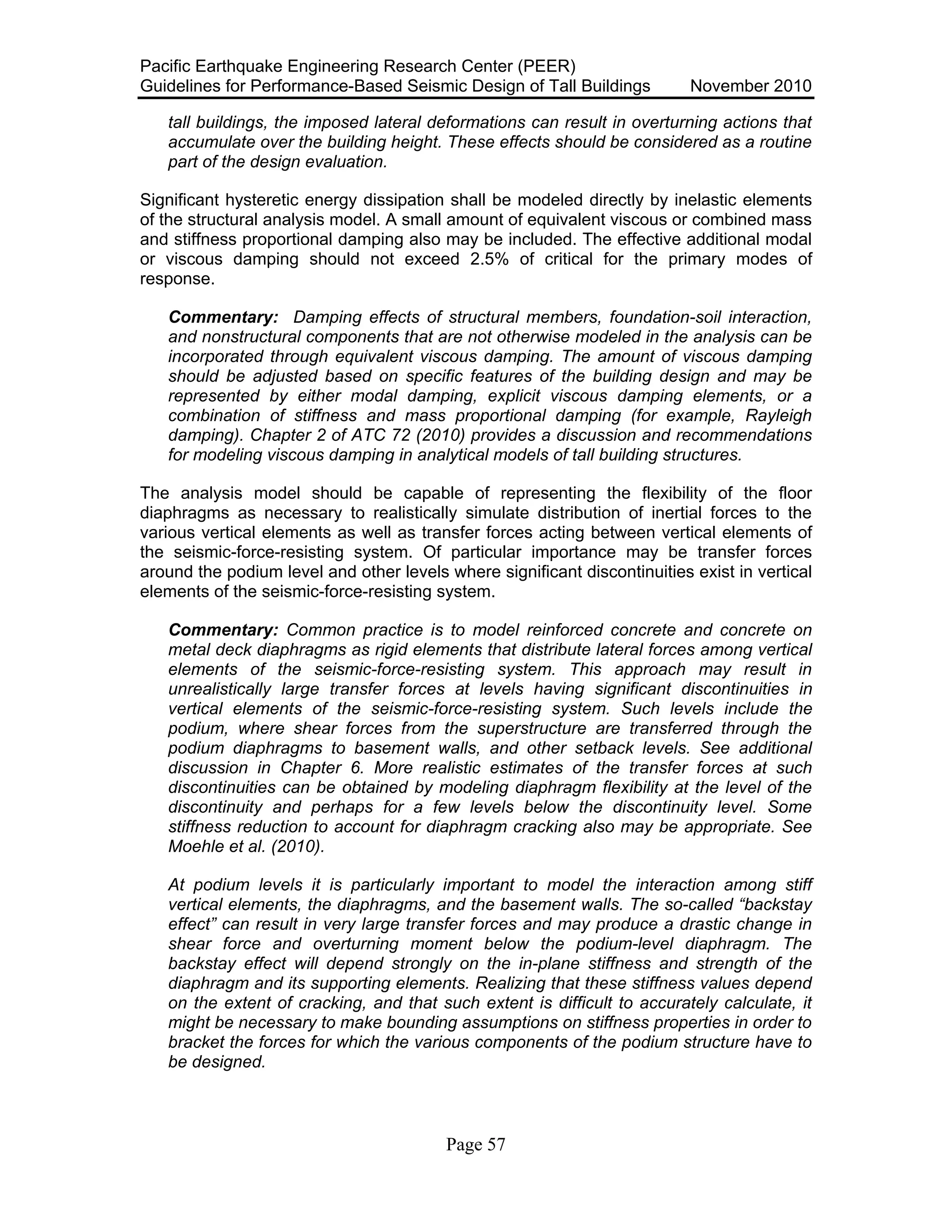 Pacific Earthquake Engineering Research Center (PEER)
Guidelines for Performance-Based Seismic Design of Tall Buildings November 2010
Page 57
tall buildings, the imposed lateral deformations can result in overturning actions that
accumulate over the building height. These effects should be considered as a routine
part of the design evaluation.
Significant hysteretic energy dissipation shall be modeled directly by inelastic elements
of the structural analysis model. A small amount of equivalent viscous or combined mass
and stiffness proportional damping also may be included. The effective additional modal
or viscous damping should not exceed 2.5% of critical for the primary modes of
response.
Commentary: Damping effects of structural members, foundation-soil interaction,
and nonstructural components that are not otherwise modeled in the analysis can be
incorporated through equivalent viscous damping. The amount of viscous damping
should be adjusted based on specific features of the building design and may be
represented by either modal damping, explicit viscous damping elements, or a
combination of stiffness and mass proportional damping (for example, Rayleigh
damping). Chapter 2 of ATC 72 (2010) provides a discussion and recommendations
for modeling viscous damping in analytical models of tall building structures.
The analysis model should be capable of representing the flexibility of the floor
diaphragms as necessary to realistically simulate distribution of inertial forces to the
various vertical elements as well as transfer forces acting between vertical elements of
the seismic-force-resisting system. Of particular importance may be transfer forces
around the podium level and other levels where significant discontinuities exist in vertical
elements of the seismic-force-resisting system.
Commentary: Common practice is to model reinforced concrete and concrete on
metal deck diaphragms as rigid elements that distribute lateral forces among vertical
elements of the seismic-force-resisting system. This approach may result in
unrealistically large transfer forces at levels having significant discontinuities in
vertical elements of the seismic-force-resisting system. Such levels include the
podium, where shear forces from the superstructure are transferred through the
podium diaphragms to basement walls, and other setback levels. See additional
discussion in Chapter 6. More realistic estimates of the transfer forces at such
discontinuities can be obtained by modeling diaphragm flexibility at the level of the
discontinuity and perhaps for a few levels below the discontinuity level. Some
stiffness reduction to account for diaphragm cracking also may be appropriate. See
Moehle et al. (2010).
At podium levels it is particularly important to model the interaction among stiff
vertical elements, the diaphragms, and the basement walls. The so-called “backstay
effect” can result in very large transfer forces and may produce a drastic change in
shear force and overturning moment below the podium-level diaphragm. The
backstay effect will depend strongly on the in-plane stiffness and strength of the
diaphragm and its supporting elements. Realizing that these stiffness values depend
on the extent of cracking, and that such extent is difficult to accurately calculate, it
might be necessary to make bounding assumptions on stiffness properties in order to
bracket the forces for which the various components of the podium structure have to
be designed.
 
