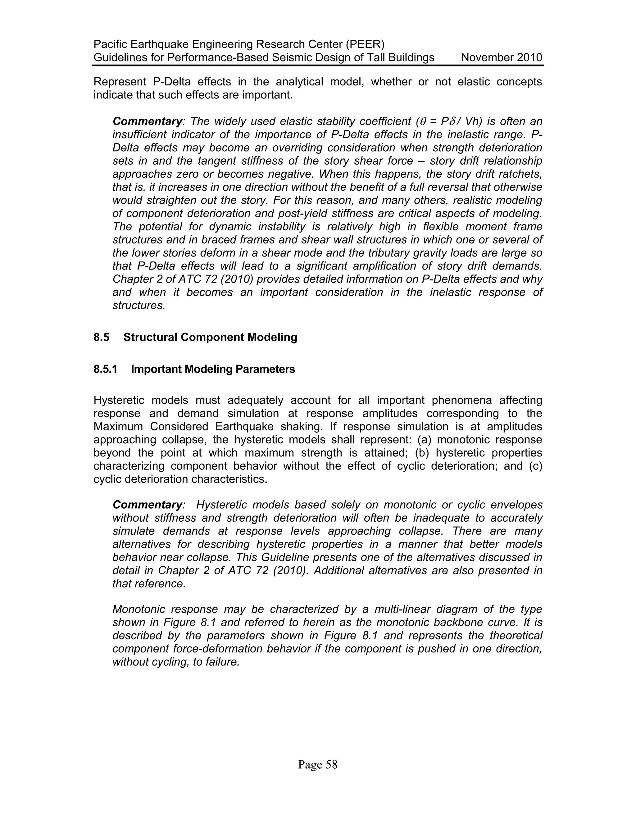 Pacific Earthquake Engineering Research Center (PEER)
Guidelines for Performance-Based Seismic Design of Tall Buildings November 2010
Page 58
Represent P-Delta effects in the analytical model, whether or not elastic concepts
indicate that such effects are important.
Commentary: The widely used elastic stability coefficient (θ = Pδ / Vh) is often an
insufficient indicator of the importance of P-Delta effects in the inelastic range. P-
Delta effects may become an overriding consideration when strength deterioration
sets in and the tangent stiffness of the story shear force – story drift relationship
approaches zero or becomes negative. When this happens, the story drift ratchets,
that is, it increases in one direction without the benefit of a full reversal that otherwise
would straighten out the story. For this reason, and many others, realistic modeling
of component deterioration and post-yield stiffness are critical aspects of modeling.
The potential for dynamic instability is relatively high in flexible moment frame
structures and in braced frames and shear wall structures in which one or several of
the lower stories deform in a shear mode and the tributary gravity loads are large so
that P-Delta effects will lead to a significant amplification of story drift demands.
Chapter 2 of ATC 72 (2010) provides detailed information on P-Delta effects and why
and when it becomes an important consideration in the inelastic response of
structures.
8.5 Structural Component Modeling
8.5.1 Important Modeling Parameters
Hysteretic models must adequately account for all important phenomena affecting
response and demand simulation at response amplitudes corresponding to the
Maximum Considered Earthquake shaking. If response simulation is at amplitudes
approaching collapse, the hysteretic models shall represent: (a) monotonic response
beyond the point at which maximum strength is attained; (b) hysteretic properties
characterizing component behavior without the effect of cyclic deterioration; and (c)
cyclic deterioration characteristics.
Commentary: Hysteretic models based solely on monotonic or cyclic envelopes
without stiffness and strength deterioration will often be inadequate to accurately
simulate demands at response levels approaching collapse. There are many
alternatives for describing hysteretic properties in a manner that better models
behavior near collapse. This Guideline presents one of the alternatives discussed in
detail in Chapter 2 of ATC 72 (2010). Additional alternatives are also presented in
that reference.
Monotonic response may be characterized by a multi-linear diagram of the type
shown in Figure 8.1 and referred to herein as the monotonic backbone curve. It is
described by the parameters shown in Figure 8.1 and represents the theoretical
component force-deformation behavior if the component is pushed in one direction,
without cycling, to failure.
 