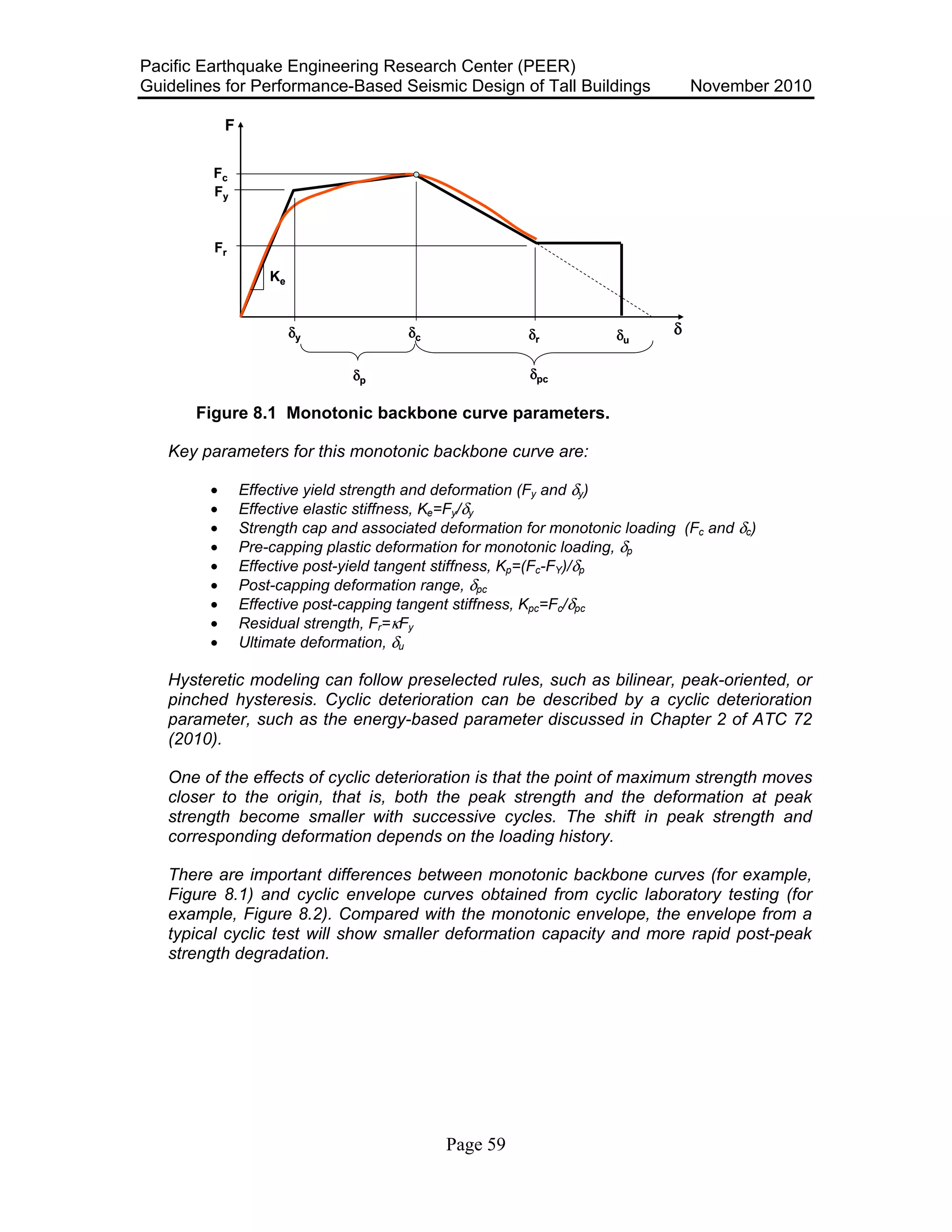 Pacific Earthquake Engineering Research Center (PEER)
Guidelines for Performance-Based Seismic Design of Tall Buildings November 2010
Page 59
F
δ
Fc
Fy
Fr
δy δc δr δu
Ke
δp δpc
F
δ
Fc
Fy
Fr
δy δc δr δu
Ke
δp δpc
Figure 8.1 Monotonic backbone curve parameters.
Key parameters for this monotonic backbone curve are:
• Effective yield strength and deformation (Fy and δy)
• Effective elastic stiffness, Ke=Fy/δy
• Strength cap and associated deformation for monotonic loading (Fc and δc)
• Pre-capping plastic deformation for monotonic loading, δp
• Effective post-yield tangent stiffness, Kp=(Fc-FY)/δp
• Post-capping deformation range, δpc
• Effective post-capping tangent stiffness, Kpc=Fc/δpc
• Residual strength, Fr=κFy
• Ultimate deformation, δu
Hysteretic modeling can follow preselected rules, such as bilinear, peak-oriented, or
pinched hysteresis. Cyclic deterioration can be described by a cyclic deterioration
parameter, such as the energy-based parameter discussed in Chapter 2 of ATC 72
(2010).
One of the effects of cyclic deterioration is that the point of maximum strength moves
closer to the origin, that is, both the peak strength and the deformation at peak
strength become smaller with successive cycles. The shift in peak strength and
corresponding deformation depends on the loading history.
There are important differences between monotonic backbone curves (for example,
Figure 8.1) and cyclic envelope curves obtained from cyclic laboratory testing (for
example, Figure 8.2). Compared with the monotonic envelope, the envelope from a
typical cyclic test will show smaller deformation capacity and more rapid post-peak
strength degradation.
 