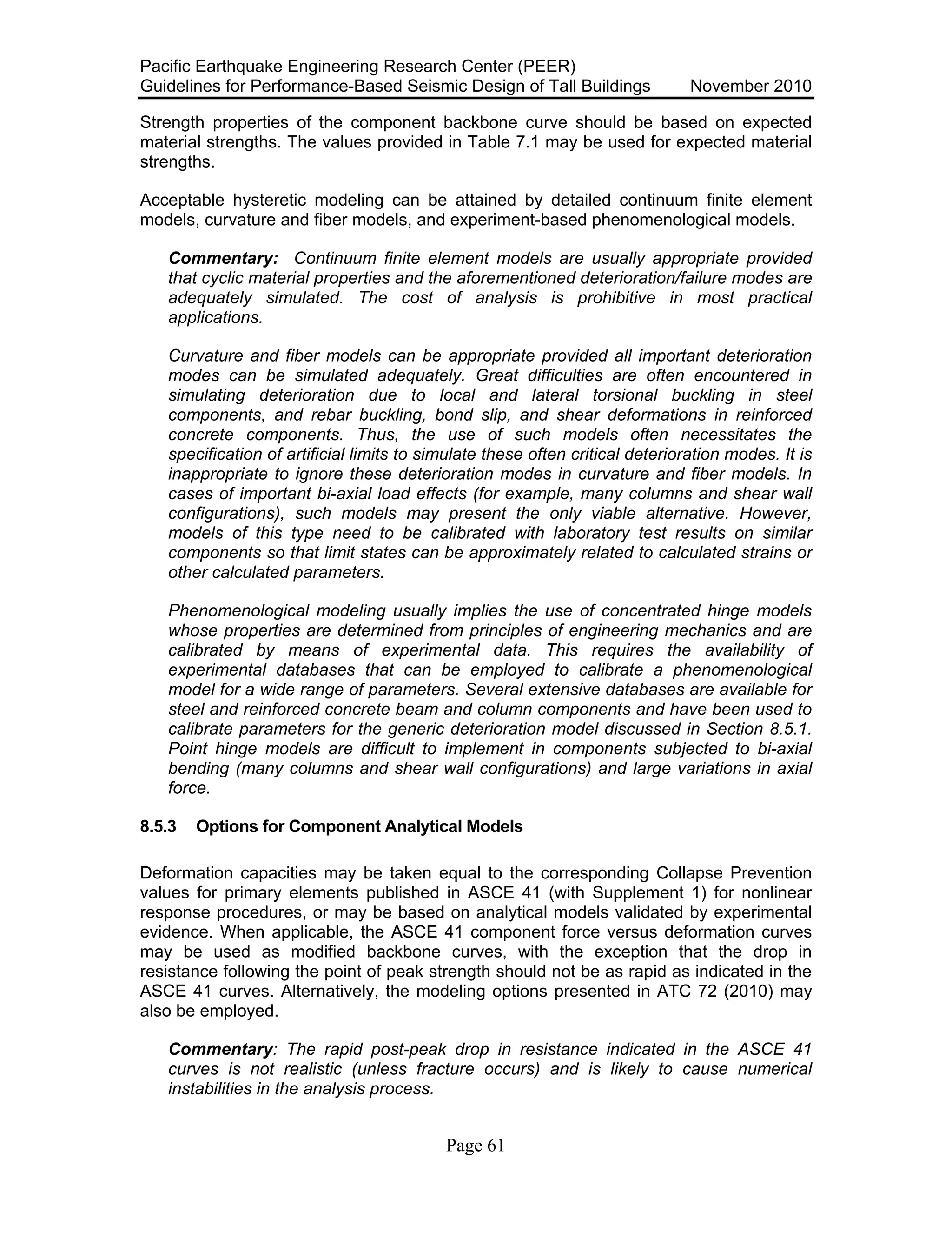 Pacific Earthquake Engineering Research Center (PEER)
Guidelines for Performance-Based Seismic Design of Tall Buildings November 2010
Page 61
Strength properties of the component backbone curve should be based on expected
material strengths. The values provided in Table 7.1 may be used for expected material
strengths.
Acceptable hysteretic modeling can be attained by detailed continuum finite element
models, curvature and fiber models, and experiment-based phenomenological models.
Commentary: Continuum finite element models are usually appropriate provided
that cyclic material properties and the aforementioned deterioration/failure modes are
adequately simulated. The cost of analysis is prohibitive in most practical
applications.
Curvature and fiber models can be appropriate provided all important deterioration
modes can be simulated adequately. Great difficulties are often encountered in
simulating deterioration due to local and lateral torsional buckling in steel
components, and rebar buckling, bond slip, and shear deformations in reinforced
concrete components. Thus, the use of such models often necessitates the
specification of artificial limits to simulate these often critical deterioration modes. It is
inappropriate to ignore these deterioration modes in curvature and fiber models. In
cases of important bi-axial load effects (for example, many columns and shear wall
configurations), such models may present the only viable alternative. However,
models of this type need to be calibrated with laboratory test results on similar
components so that limit states can be approximately related to calculated strains or
other calculated parameters.
Phenomenological modeling usually implies the use of concentrated hinge models
whose properties are determined from principles of engineering mechanics and are
calibrated by means of experimental data. This requires the availability of
experimental databases that can be employed to calibrate a phenomenological
model for a wide range of parameters. Several extensive databases are available for
steel and reinforced concrete beam and column components and have been used to
calibrate parameters for the generic deterioration model discussed in Section 8.5.1.
Point hinge models are difficult to implement in components subjected to bi-axial
bending (many columns and shear wall configurations) and large variations in axial
force.
8.5.3 Options for Component Analytical Models
Deformation capacities may be taken equal to the corresponding Collapse Prevention
values for primary elements published in ASCE 41 (with Supplement 1) for nonlinear
response procedures, or may be based on analytical models validated by experimental
evidence. When applicable, the ASCE 41 component force versus deformation curves
may be used as modified backbone curves, with the exception that the drop in
resistance following the point of peak strength should not be as rapid as indicated in the
ASCE 41 curves. Alternatively, the modeling options presented in ATC 72 (2010) may
also be employed.
Commentary: The rapid post-peak drop in resistance indicated in the ASCE 41
curves is not realistic (unless fracture occurs) and is likely to cause numerical
instabilities in the analysis process.
 