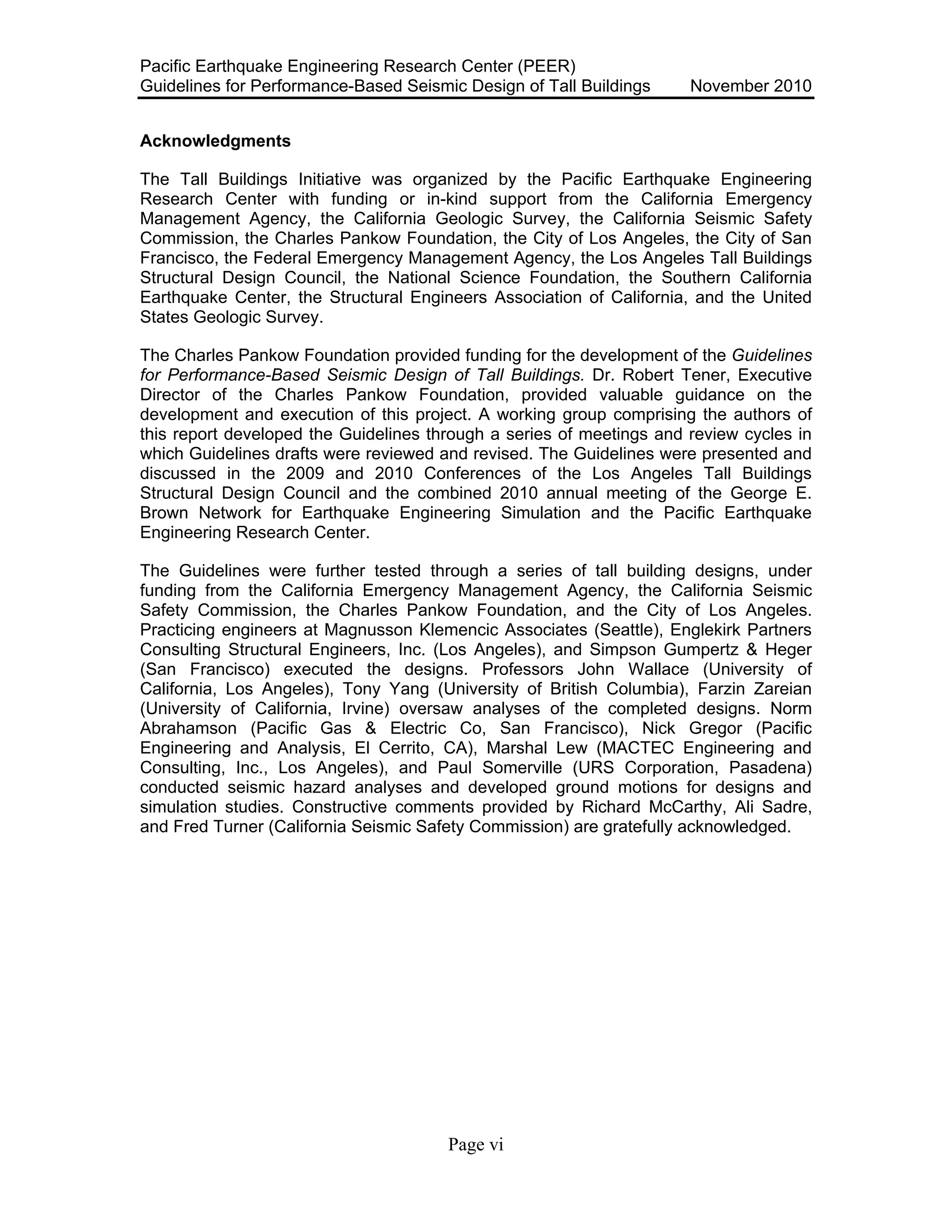 Pacific Earthquake Engineering Research Center (PEER)
Guidelines for Performance-Based Seismic Design of Tall Buildings November 2010
Page vi
Acknowledgments
The Tall Buildings Initiative was organized by the Pacific Earthquake Engineering
Research Center with funding or in-kind support from the California Emergency
Management Agency, the California Geologic Survey, the California Seismic Safety
Commission, the Charles Pankow Foundation, the City of Los Angeles, the City of San
Francisco, the Federal Emergency Management Agency, the Los Angeles Tall Buildings
Structural Design Council, the National Science Foundation, the Southern California
Earthquake Center, the Structural Engineers Association of California, and the United
States Geologic Survey.
The Charles Pankow Foundation provided funding for the development of the Guidelines
for Performance-Based Seismic Design of Tall Buildings. Dr. Robert Tener, Executive
Director of the Charles Pankow Foundation, provided valuable guidance on the
development and execution of this project. A working group comprising the authors of
this report developed the Guidelines through a series of meetings and review cycles in
which Guidelines drafts were reviewed and revised. The Guidelines were presented and
discussed in the 2009 and 2010 Conferences of the Los Angeles Tall Buildings
Structural Design Council and the combined 2010 annual meeting of the George E.
Brown Network for Earthquake Engineering Simulation and the Pacific Earthquake
Engineering Research Center.
The Guidelines were further tested through a series of tall building designs, under
funding from the California Emergency Management Agency, the California Seismic
Safety Commission, the Charles Pankow Foundation, and the City of Los Angeles.
Practicing engineers at Magnusson Klemencic Associates (Seattle), Englekirk Partners
Consulting Structural Engineers, Inc. (Los Angeles), and Simpson Gumpertz & Heger
(San Francisco) executed the designs. Professors John Wallace (University of
California, Los Angeles), Tony Yang (University of British Columbia), Farzin Zareian
(University of California, Irvine) oversaw analyses of the completed designs. Norm
Abrahamson (Pacific Gas & Electric Co, San Francisco), Nick Gregor (Pacific
Engineering and Analysis, El Cerrito, CA), Marshal Lew (MACTEC Engineering and
Consulting, Inc., Los Angeles), and Paul Somerville (URS Corporation, Pasadena)
conducted seismic hazard analyses and developed ground motions for designs and
simulation studies. Constructive comments provided by Richard McCarthy, Ali Sadre,
and Fred Turner (California Seismic Safety Commission) are gratefully acknowledged.
 