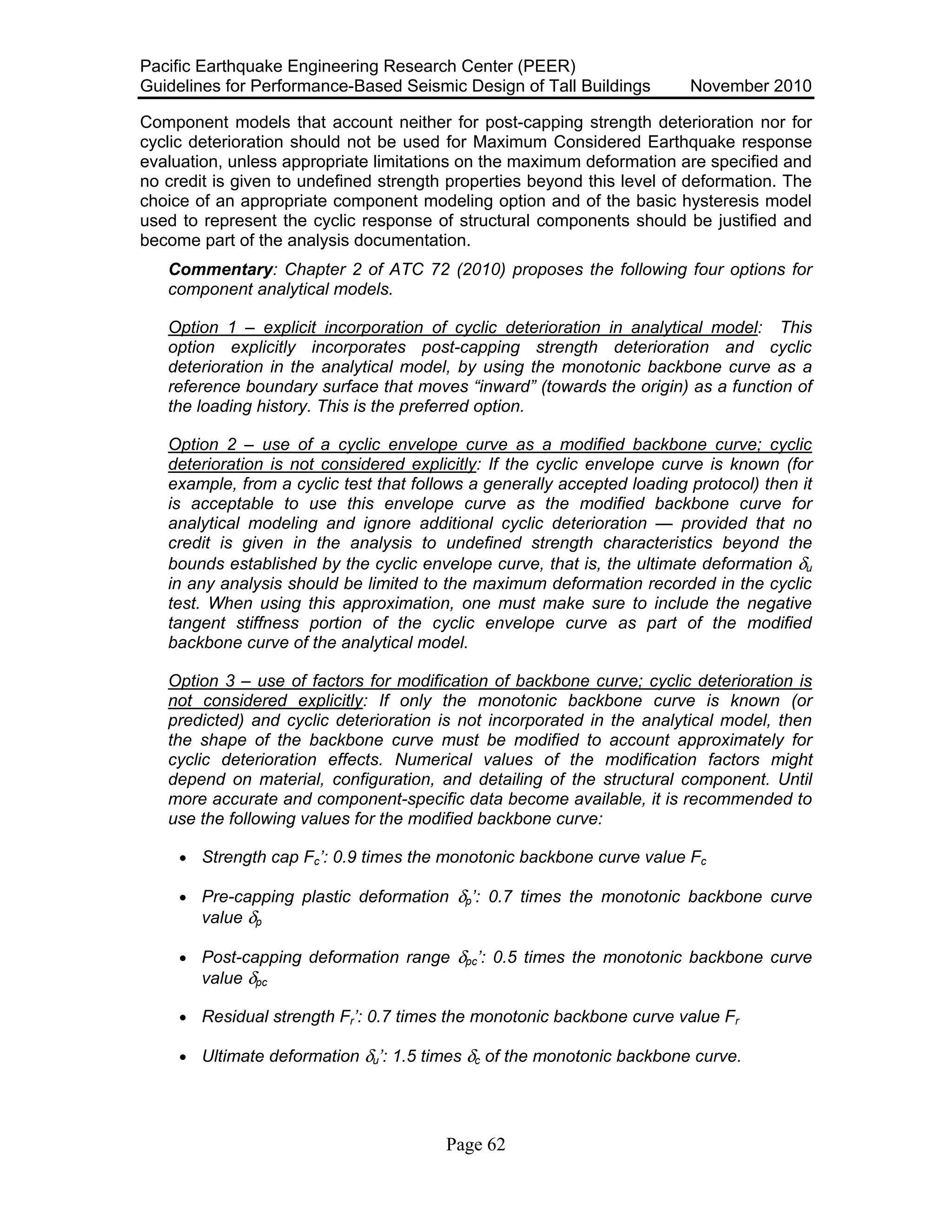 Pacific Earthquake Engineering Research Center (PEER)
Guidelines for Performance-Based Seismic Design of Tall Buildings November 2010
Page 62
Component models that account neither for post-capping strength deterioration nor for
cyclic deterioration should not be used for Maximum Considered Earthquake response
evaluation, unless appropriate limitations on the maximum deformation are specified and
no credit is given to undefined strength properties beyond this level of deformation. The
choice of an appropriate component modeling option and of the basic hysteresis model
used to represent the cyclic response of structural components should be justified and
become part of the analysis documentation.
Commentary: Chapter 2 of ATC 72 (2010) proposes the following four options for
component analytical models.
Option 1 – explicit incorporation of cyclic deterioration in analytical model: This
option explicitly incorporates post-capping strength deterioration and cyclic
deterioration in the analytical model, by using the monotonic backbone curve as a
reference boundary surface that moves “inward” (towards the origin) as a function of
the loading history. This is the preferred option.
Option 2 – use of a cyclic envelope curve as a modified backbone curve; cyclic
deterioration is not considered explicitly: If the cyclic envelope curve is known (for
example, from a cyclic test that follows a generally accepted loading protocol) then it
is acceptable to use this envelope curve as the modified backbone curve for
analytical modeling and ignore additional cyclic deterioration — provided that no
credit is given in the analysis to undefined strength characteristics beyond the
bounds established by the cyclic envelope curve, that is, the ultimate deformation δu
in any analysis should be limited to the maximum deformation recorded in the cyclic
test. When using this approximation, one must make sure to include the negative
tangent stiffness portion of the cyclic envelope curve as part of the modified
backbone curve of the analytical model.
Option 3 – use of factors for modification of backbone curve; cyclic deterioration is
not considered explicitly: If only the monotonic backbone curve is known (or
predicted) and cyclic deterioration is not incorporated in the analytical model, then
the shape of the backbone curve must be modified to account approximately for
cyclic deterioration effects. Numerical values of the modification factors might
depend on material, configuration, and detailing of the structural component. Until
more accurate and component-specific data become available, it is recommended to
use the following values for the modified backbone curve:
• Strength cap Fc’: 0.9 times the monotonic backbone curve value Fc
• Pre-capping plastic deformation δp’: 0.7 times the monotonic backbone curve
value δp
• Post-capping deformation range δpc’: 0.5 times the monotonic backbone curve
value δpc
• Residual strength Fr’: 0.7 times the monotonic backbone curve value Fr
• Ultimate deformation δu’: 1.5 times δc of the monotonic backbone curve.
 