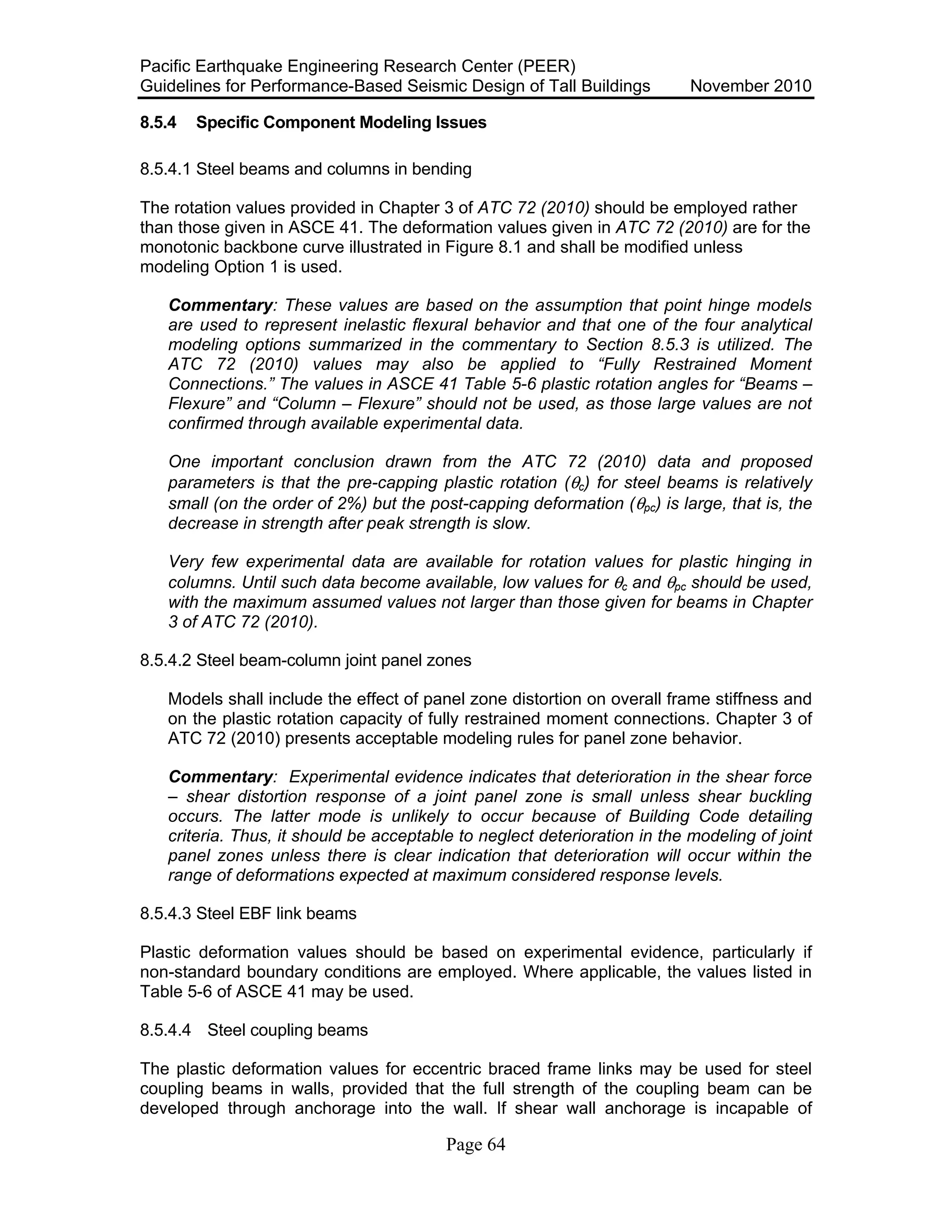 Pacific Earthquake Engineering Research Center (PEER)
Guidelines for Performance-Based Seismic Design of Tall Buildings November 2010
Page 64
8.5.4 Specific Component Modeling Issues
8.5.4.1 Steel beams and columns in bending
The rotation values provided in Chapter 3 of ATC 72 (2010) should be employed rather
than those given in ASCE 41. The deformation values given in ATC 72 (2010) are for the
monotonic backbone curve illustrated in Figure 8.1 and shall be modified unless
modeling Option 1 is used.
Commentary: These values are based on the assumption that point hinge models
are used to represent inelastic flexural behavior and that one of the four analytical
modeling options summarized in the commentary to Section 8.5.3 is utilized. The
ATC 72 (2010) values may also be applied to “Fully Restrained Moment
Connections.” The values in ASCE 41 Table 5-6 plastic rotation angles for “Beams –
Flexure” and “Column – Flexure” should not be used, as those large values are not
confirmed through available experimental data.
One important conclusion drawn from the ATC 72 (2010) data and proposed
parameters is that the pre-capping plastic rotation (θc) for steel beams is relatively
small (on the order of 2%) but the post-capping deformation (θpc) is large, that is, the
decrease in strength after peak strength is slow.
Very few experimental data are available for rotation values for plastic hinging in
columns. Until such data become available, low values for θc and θpc should be used,
with the maximum assumed values not larger than those given for beams in Chapter
3 of ATC 72 (2010).
8.5.4.2 Steel beam-column joint panel zones
Models shall include the effect of panel zone distortion on overall frame stiffness and
on the plastic rotation capacity of fully restrained moment connections. Chapter 3 of
ATC 72 (2010) presents acceptable modeling rules for panel zone behavior.
Commentary: Experimental evidence indicates that deterioration in the shear force
– shear distortion response of a joint panel zone is small unless shear buckling
occurs. The latter mode is unlikely to occur because of Building Code detailing
criteria. Thus, it should be acceptable to neglect deterioration in the modeling of joint
panel zones unless there is clear indication that deterioration will occur within the
range of deformations expected at maximum considered response levels.
8.5.4.3 Steel EBF link beams
Plastic deformation values should be based on experimental evidence, particularly if
non-standard boundary conditions are employed. Where applicable, the values listed in
Table 5-6 of ASCE 41 may be used.
8.5.4.4 Steel coupling beams
The plastic deformation values for eccentric braced frame links may be used for steel
coupling beams in walls, provided that the full strength of the coupling beam can be
developed through anchorage into the wall. If shear wall anchorage is incapable of
 