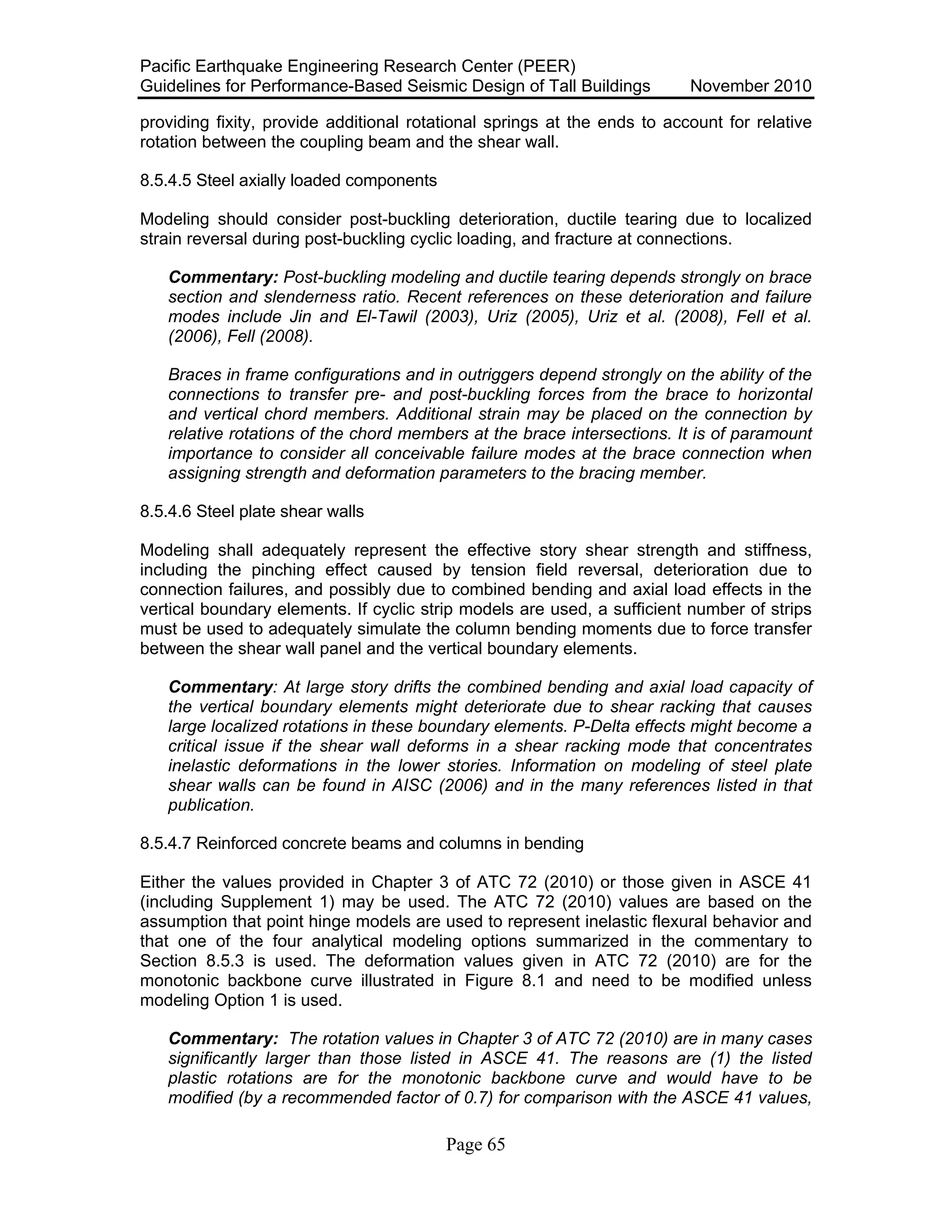 Pacific Earthquake Engineering Research Center (PEER)
Guidelines for Performance-Based Seismic Design of Tall Buildings November 2010
Page 65
providing fixity, provide additional rotational springs at the ends to account for relative
rotation between the coupling beam and the shear wall.
8.5.4.5 Steel axially loaded components
Modeling should consider post-buckling deterioration, ductile tearing due to localized
strain reversal during post-buckling cyclic loading, and fracture at connections.
Commentary: Post-buckling modeling and ductile tearing depends strongly on brace
section and slenderness ratio. Recent references on these deterioration and failure
modes include Jin and El-Tawil (2003), Uriz (2005), Uriz et al. (2008), Fell et al.
(2006), Fell (2008).
Braces in frame configurations and in outriggers depend strongly on the ability of the
connections to transfer pre- and post-buckling forces from the brace to horizontal
and vertical chord members. Additional strain may be placed on the connection by
relative rotations of the chord members at the brace intersections. It is of paramount
importance to consider all conceivable failure modes at the brace connection when
assigning strength and deformation parameters to the bracing member.
8.5.4.6 Steel plate shear walls
Modeling shall adequately represent the effective story shear strength and stiffness,
including the pinching effect caused by tension field reversal, deterioration due to
connection failures, and possibly due to combined bending and axial load effects in the
vertical boundary elements. If cyclic strip models are used, a sufficient number of strips
must be used to adequately simulate the column bending moments due to force transfer
between the shear wall panel and the vertical boundary elements.
Commentary: At large story drifts the combined bending and axial load capacity of
the vertical boundary elements might deteriorate due to shear racking that causes
large localized rotations in these boundary elements. P-Delta effects might become a
critical issue if the shear wall deforms in a shear racking mode that concentrates
inelastic deformations in the lower stories. Information on modeling of steel plate
shear walls can be found in AISC (2006) and in the many references listed in that
publication.
8.5.4.7 Reinforced concrete beams and columns in bending
Either the values provided in Chapter 3 of ATC 72 (2010) or those given in ASCE 41
(including Supplement 1) may be used. The ATC 72 (2010) values are based on the
assumption that point hinge models are used to represent inelastic flexural behavior and
that one of the four analytical modeling options summarized in the commentary to
Section 8.5.3 is used. The deformation values given in ATC 72 (2010) are for the
monotonic backbone curve illustrated in Figure 8.1 and need to be modified unless
modeling Option 1 is used.
Commentary: The rotation values in Chapter 3 of ATC 72 (2010) are in many cases
significantly larger than those listed in ASCE 41. The reasons are (1) the listed
plastic rotations are for the monotonic backbone curve and would have to be
modified (by a recommended factor of 0.7) for comparison with the ASCE 41 values,
 