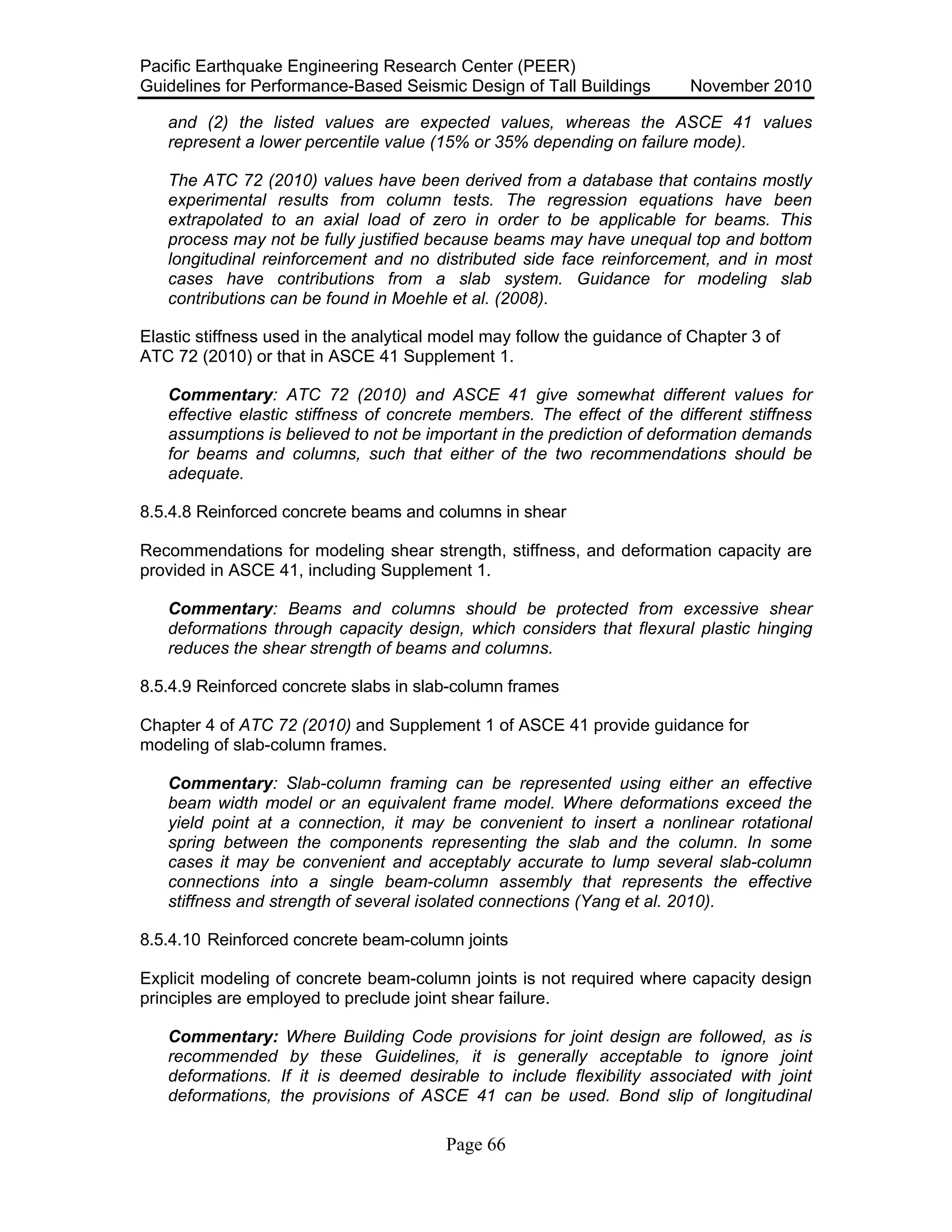 Pacific Earthquake Engineering Research Center (PEER)
Guidelines for Performance-Based Seismic Design of Tall Buildings November 2010
Page 66
and (2) the listed values are expected values, whereas the ASCE 41 values
represent a lower percentile value (15% or 35% depending on failure mode).
The ATC 72 (2010) values have been derived from a database that contains mostly
experimental results from column tests. The regression equations have been
extrapolated to an axial load of zero in order to be applicable for beams. This
process may not be fully justified because beams may have unequal top and bottom
longitudinal reinforcement and no distributed side face reinforcement, and in most
cases have contributions from a slab system. Guidance for modeling slab
contributions can be found in Moehle et al. (2008).
Elastic stiffness used in the analytical model may follow the guidance of Chapter 3 of
ATC 72 (2010) or that in ASCE 41 Supplement 1.
Commentary: ATC 72 (2010) and ASCE 41 give somewhat different values for
effective elastic stiffness of concrete members. The effect of the different stiffness
assumptions is believed to not be important in the prediction of deformation demands
for beams and columns, such that either of the two recommendations should be
adequate.
8.5.4.8 Reinforced concrete beams and columns in shear
Recommendations for modeling shear strength, stiffness, and deformation capacity are
provided in ASCE 41, including Supplement 1.
Commentary: Beams and columns should be protected from excessive shear
deformations through capacity design, which considers that flexural plastic hinging
reduces the shear strength of beams and columns.
8.5.4.9 Reinforced concrete slabs in slab-column frames
Chapter 4 of ATC 72 (2010) and Supplement 1 of ASCE 41 provide guidance for
modeling of slab-column frames.
Commentary: Slab-column framing can be represented using either an effective
beam width model or an equivalent frame model. Where deformations exceed the
yield point at a connection, it may be convenient to insert a nonlinear rotational
spring between the components representing the slab and the column. In some
cases it may be convenient and acceptably accurate to lump several slab-column
connections into a single beam-column assembly that represents the effective
stiffness and strength of several isolated connections (Yang et al. 2010).
8.5.4.10 Reinforced concrete beam-column joints
Explicit modeling of concrete beam-column joints is not required where capacity design
principles are employed to preclude joint shear failure.
Commentary: Where Building Code provisions for joint design are followed, as is
recommended by these Guidelines, it is generally acceptable to ignore joint
deformations. If it is deemed desirable to include flexibility associated with joint
deformations, the provisions of ASCE 41 can be used. Bond slip of longitudinal
 