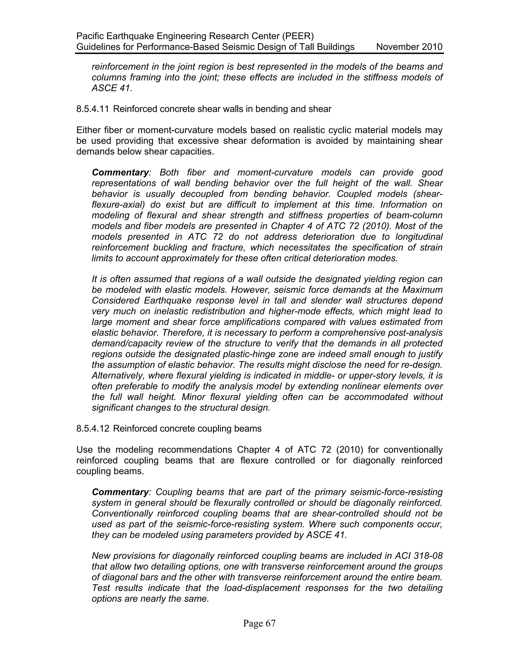 Pacific Earthquake Engineering Research Center (PEER)
Guidelines for Performance-Based Seismic Design of Tall Buildings November 2010
Page 67
reinforcement in the joint region is best represented in the models of the beams and
columns framing into the joint; these effects are included in the stiffness models of
ASCE 41.
8.5.4.11 Reinforced concrete shear walls in bending and shear
Either fiber or moment-curvature models based on realistic cyclic material models may
be used providing that excessive shear deformation is avoided by maintaining shear
demands below shear capacities.
Commentary: Both fiber and moment-curvature models can provide good
representations of wall bending behavior over the full height of the wall. Shear
behavior is usually decoupled from bending behavior. Coupled models (shear-
flexure-axial) do exist but are difficult to implement at this time. Information on
modeling of flexural and shear strength and stiffness properties of beam-column
models and fiber models are presented in Chapter 4 of ATC 72 (2010). Most of the
models presented in ATC 72 do not address deterioration due to longitudinal
reinforcement buckling and fracture, which necessitates the specification of strain
limits to account approximately for these often critical deterioration modes.
It is often assumed that regions of a wall outside the designated yielding region can
be modeled with elastic models. However, seismic force demands at the Maximum
Considered Earthquake response level in tall and slender wall structures depend
very much on inelastic redistribution and higher-mode effects, which might lead to
large moment and shear force amplifications compared with values estimated from
elastic behavior. Therefore, it is necessary to perform a comprehensive post-analysis
demand/capacity review of the structure to verify that the demands in all protected
regions outside the designated plastic-hinge zone are indeed small enough to justify
the assumption of elastic behavior. The results might disclose the need for re-design.
Alternatively, where flexural yielding is indicated in middle- or upper-story levels, it is
often preferable to modify the analysis model by extending nonlinear elements over
the full wall height. Minor flexural yielding often can be accommodated without
significant changes to the structural design.
8.5.4.12 Reinforced concrete coupling beams
Use the modeling recommendations Chapter 4 of ATC 72 (2010) for conventionally
reinforced coupling beams that are flexure controlled or for diagonally reinforced
coupling beams.
Commentary: Coupling beams that are part of the primary seismic-force-resisting
system in general should be flexurally controlled or should be diagonally reinforced.
Conventionally reinforced coupling beams that are shear-controlled should not be
used as part of the seismic-force-resisting system. Where such components occur,
they can be modeled using parameters provided by ASCE 41.
New provisions for diagonally reinforced coupling beams are included in ACI 318-08
that allow two detailing options, one with transverse reinforcement around the groups
of diagonal bars and the other with transverse reinforcement around the entire beam.
Test results indicate that the load-displacement responses for the two detailing
options are nearly the same.
 