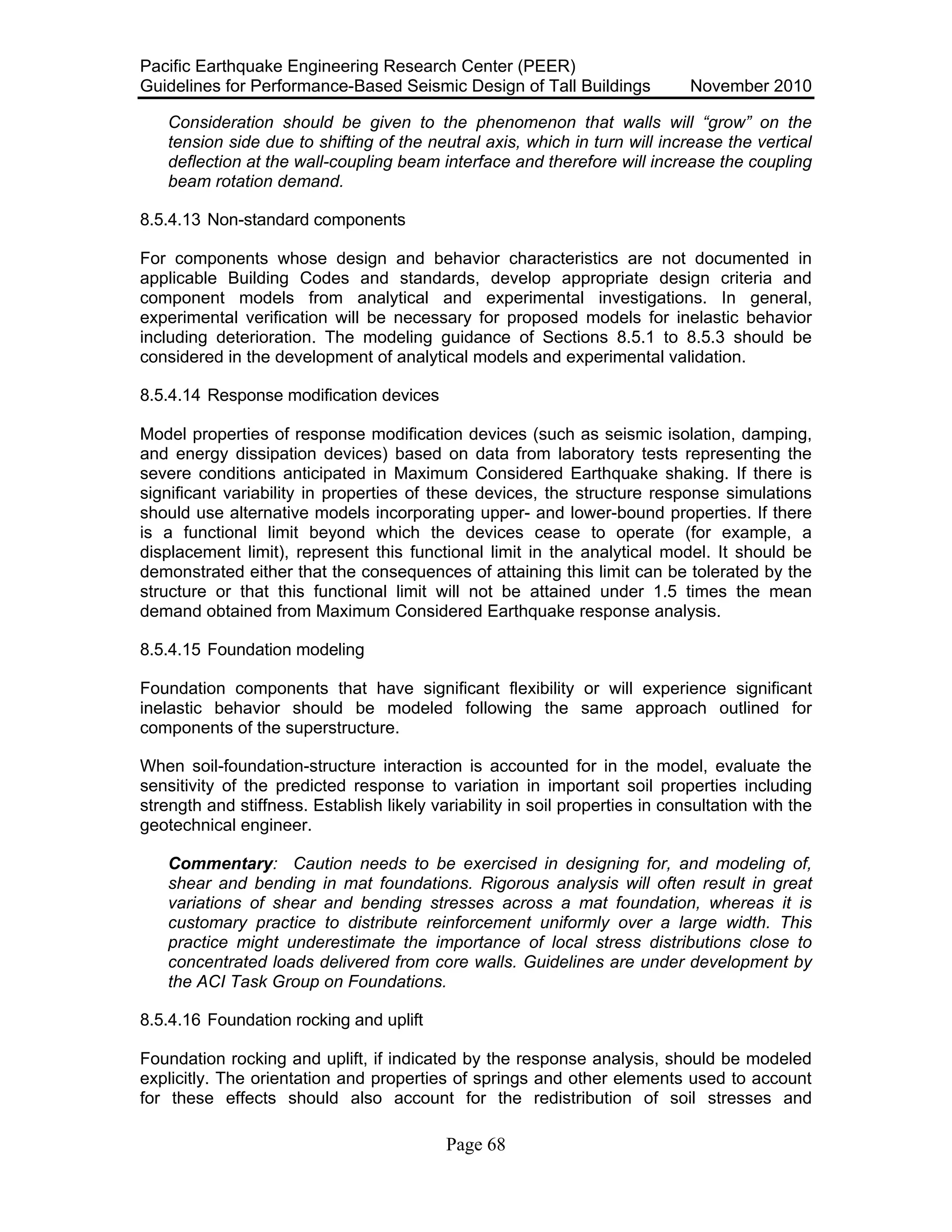 Pacific Earthquake Engineering Research Center (PEER)
Guidelines for Performance-Based Seismic Design of Tall Buildings November 2010
Page 68
Consideration should be given to the phenomenon that walls will “grow” on the
tension side due to shifting of the neutral axis, which in turn will increase the vertical
deflection at the wall-coupling beam interface and therefore will increase the coupling
beam rotation demand.
8.5.4.13 Non-standard components
For components whose design and behavior characteristics are not documented in
applicable Building Codes and standards, develop appropriate design criteria and
component models from analytical and experimental investigations. In general,
experimental verification will be necessary for proposed models for inelastic behavior
including deterioration. The modeling guidance of Sections 8.5.1 to 8.5.3 should be
considered in the development of analytical models and experimental validation.
8.5.4.14 Response modification devices
Model properties of response modification devices (such as seismic isolation, damping,
and energy dissipation devices) based on data from laboratory tests representing the
severe conditions anticipated in Maximum Considered Earthquake shaking. If there is
significant variability in properties of these devices, the structure response simulations
should use alternative models incorporating upper- and lower-bound properties. If there
is a functional limit beyond which the devices cease to operate (for example, a
displacement limit), represent this functional limit in the analytical model. It should be
demonstrated either that the consequences of attaining this limit can be tolerated by the
structure or that this functional limit will not be attained under 1.5 times the mean
demand obtained from Maximum Considered Earthquake response analysis.
8.5.4.15 Foundation modeling
Foundation components that have significant flexibility or will experience significant
inelastic behavior should be modeled following the same approach outlined for
components of the superstructure.
When soil-foundation-structure interaction is accounted for in the model, evaluate the
sensitivity of the predicted response to variation in important soil properties including
strength and stiffness. Establish likely variability in soil properties in consultation with the
geotechnical engineer.
Commentary: Caution needs to be exercised in designing for, and modeling of,
shear and bending in mat foundations. Rigorous analysis will often result in great
variations of shear and bending stresses across a mat foundation, whereas it is
customary practice to distribute reinforcement uniformly over a large width. This
practice might underestimate the importance of local stress distributions close to
concentrated loads delivered from core walls. Guidelines are under development by
the ACI Task Group on Foundations.
8.5.4.16 Foundation rocking and uplift
Foundation rocking and uplift, if indicated by the response analysis, should be modeled
explicitly. The orientation and properties of springs and other elements used to account
for these effects should also account for the redistribution of soil stresses and
 