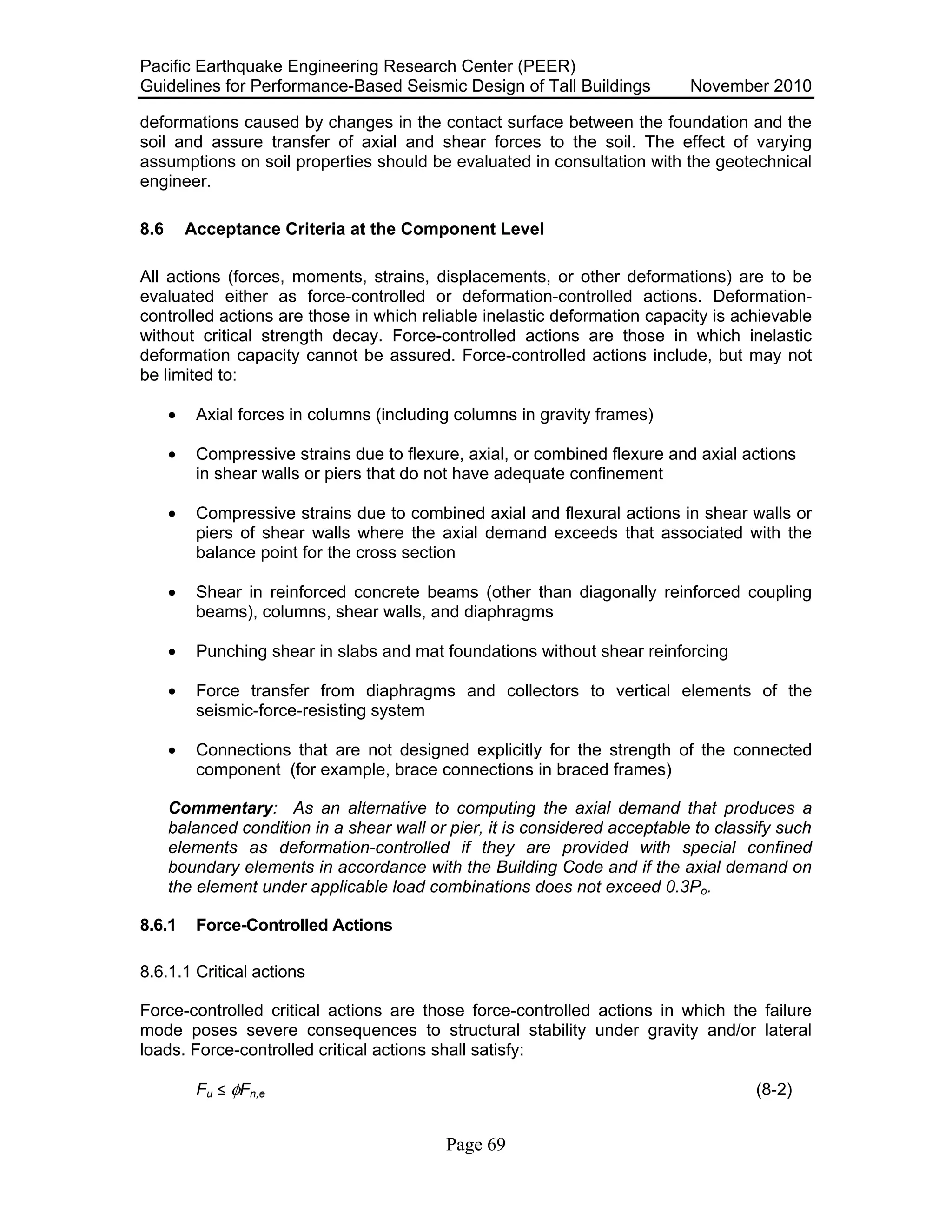 Pacific Earthquake Engineering Research Center (PEER)
Guidelines for Performance-Based Seismic Design of Tall Buildings November 2010
Page 69
deformations caused by changes in the contact surface between the foundation and the
soil and assure transfer of axial and shear forces to the soil. The effect of varying
assumptions on soil properties should be evaluated in consultation with the geotechnical
engineer.
8.6 Acceptance Criteria at the Component Level
All actions (forces, moments, strains, displacements, or other deformations) are to be
evaluated either as force-controlled or deformation-controlled actions. Deformation-
controlled actions are those in which reliable inelastic deformation capacity is achievable
without critical strength decay. Force-controlled actions are those in which inelastic
deformation capacity cannot be assured. Force-controlled actions include, but may not
be limited to:
• Axial forces in columns (including columns in gravity frames)
• Compressive strains due to flexure, axial, or combined flexure and axial actions
in shear walls or piers that do not have adequate confinement
• Compressive strains due to combined axial and flexural actions in shear walls or
piers of shear walls where the axial demand exceeds that associated with the
balance point for the cross section
• Shear in reinforced concrete beams (other than diagonally reinforced coupling
beams), columns, shear walls, and diaphragms
• Punching shear in slabs and mat foundations without shear reinforcing
• Force transfer from diaphragms and collectors to vertical elements of the
seismic-force-resisting system
• Connections that are not designed explicitly for the strength of the connected
component (for example, brace connections in braced frames)
Commentary: As an alternative to computing the axial demand that produces a
balanced condition in a shear wall or pier, it is considered acceptable to classify such
elements as deformation-controlled if they are provided with special confined
boundary elements in accordance with the Building Code and if the axial demand on
the element under applicable load combinations does not exceed 0.3Po.
8.6.1 Force-Controlled Actions
8.6.1.1 Critical actions
Force-controlled critical actions are those force-controlled actions in which the failure
mode poses severe consequences to structural stability under gravity and/or lateral
loads. Force-controlled critical actions shall satisfy:
Fu ! φFn,e (8-2)
 