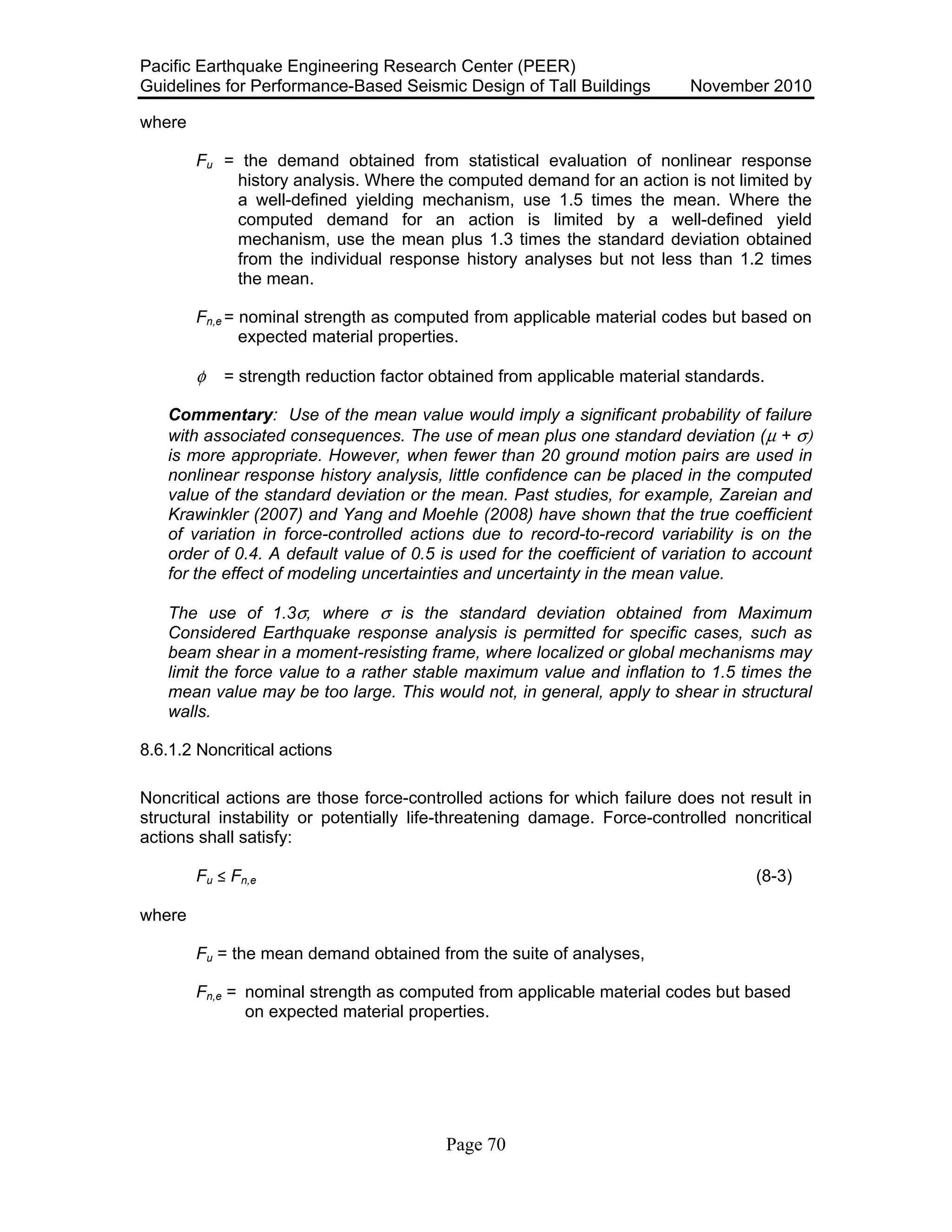 Pacific Earthquake Engineering Research Center (PEER)
Guidelines for Performance-Based Seismic Design of Tall Buildings November 2010
Page 70
where
Fu = the demand obtained from statistical evaluation of nonlinear response
history analysis. Where the computed demand for an action is not limited by
a well-defined yielding mechanism, use 1.5 times the mean. Where the
computed demand for an action is limited by a well-defined yield
mechanism, use the mean plus 1.3 times the standard deviation obtained
from the individual response history analyses but not less than 1.2 times
the mean.
Fn,e = nominal strength as computed from applicable material codes but based on
expected material properties.
φ = strength reduction factor obtained from applicable material standards.
Commentary: Use of the mean value would imply a significant probability of failure
with associated consequences. The use of mean plus one standard deviation (µ + σ)
is more appropriate. However, when fewer than 20 ground motion pairs are used in
nonlinear response history analysis, little confidence can be placed in the computed
value of the standard deviation or the mean. Past studies, for example, Zareian and
Krawinkler (2007) and Yang and Moehle (2008) have shown that the true coefficient
of variation in force-controlled actions due to record-to-record variability is on the
order of 0.4. A default value of 0.5 is used for the coefficient of variation to account
for the effect of modeling uncertainties and uncertainty in the mean value.
The use of 1.3σ, where σ is the standard deviation obtained from Maximum
Considered Earthquake response analysis is permitted for specific cases, such as
beam shear in a moment-resisting frame, where localized or global mechanisms may
limit the force value to a rather stable maximum value and inflation to 1.5 times the
mean value may be too large. This would not, in general, apply to shear in structural
walls.
8.6.1.2 Noncritical actions
Noncritical actions are those force-controlled actions for which failure does not result in
structural instability or potentially life-threatening damage. Force-controlled noncritical
actions shall satisfy:
Fu ! Fn,e (8-3)
where
Fu = the mean demand obtained from the suite of analyses,
Fn,e = nominal strength as computed from applicable material codes but based
on expected material properties.
 