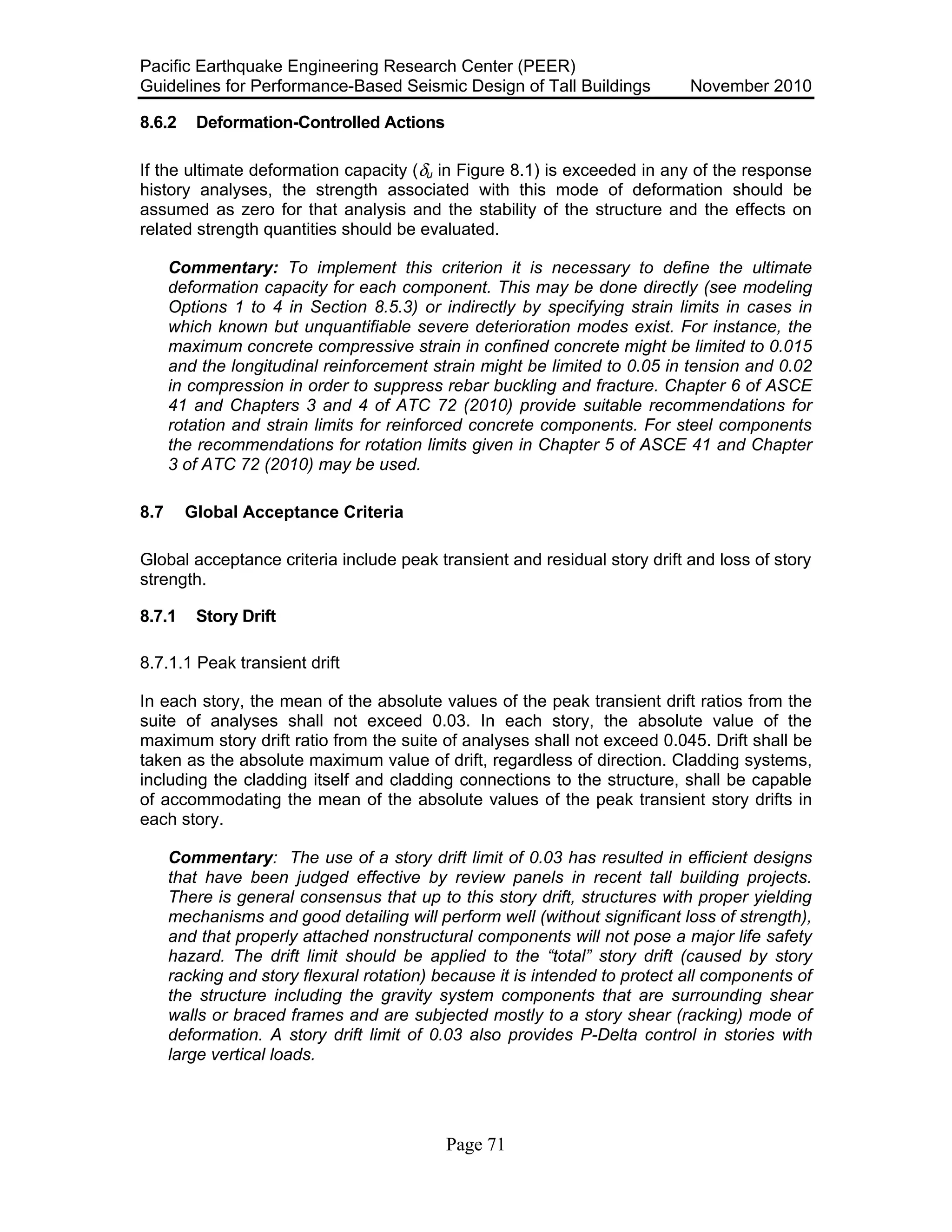 Pacific Earthquake Engineering Research Center (PEER)
Guidelines for Performance-Based Seismic Design of Tall Buildings November 2010
Page 71
8.6.2 Deformation-Controlled Actions
If the ultimate deformation capacity (δu in Figure 8.1) is exceeded in any of the response
history analyses, the strength associated with this mode of deformation should be
assumed as zero for that analysis and the stability of the structure and the effects on
related strength quantities should be evaluated.
Commentary: To implement this criterion it is necessary to define the ultimate
deformation capacity for each component. This may be done directly (see modeling
Options 1 to 4 in Section 8.5.3) or indirectly by specifying strain limits in cases in
which known but unquantifiable severe deterioration modes exist. For instance, the
maximum concrete compressive strain in confined concrete might be limited to 0.015
and the longitudinal reinforcement strain might be limited to 0.05 in tension and 0.02
in compression in order to suppress rebar buckling and fracture. Chapter 6 of ASCE
41 and Chapters 3 and 4 of ATC 72 (2010) provide suitable recommendations for
rotation and strain limits for reinforced concrete components. For steel components
the recommendations for rotation limits given in Chapter 5 of ASCE 41 and Chapter
3 of ATC 72 (2010) may be used.
8.7 Global Acceptance Criteria
Global acceptance criteria include peak transient and residual story drift and loss of story
strength.
8.7.1 Story Drift
8.7.1.1 Peak transient drift
In each story, the mean of the absolute values of the peak transient drift ratios from the
suite of analyses shall not exceed 0.03. In each story, the absolute value of the
maximum story drift ratio from the suite of analyses shall not exceed 0.045. Drift shall be
taken as the absolute maximum value of drift, regardless of direction. Cladding systems,
including the cladding itself and cladding connections to the structure, shall be capable
of accommodating the mean of the absolute values of the peak transient story drifts in
each story.
Commentary: The use of a story drift limit of 0.03 has resulted in efficient designs
that have been judged effective by review panels in recent tall building projects.
There is general consensus that up to this story drift, structures with proper yielding
mechanisms and good detailing will perform well (without significant loss of strength),
and that properly attached nonstructural components will not pose a major life safety
hazard. The drift limit should be applied to the “total” story drift (caused by story
racking and story flexural rotation) because it is intended to protect all components of
the structure including the gravity system components that are surrounding shear
walls or braced frames and are subjected mostly to a story shear (racking) mode of
deformation. A story drift limit of 0.03 also provides P-Delta control in stories with
large vertical loads.
 