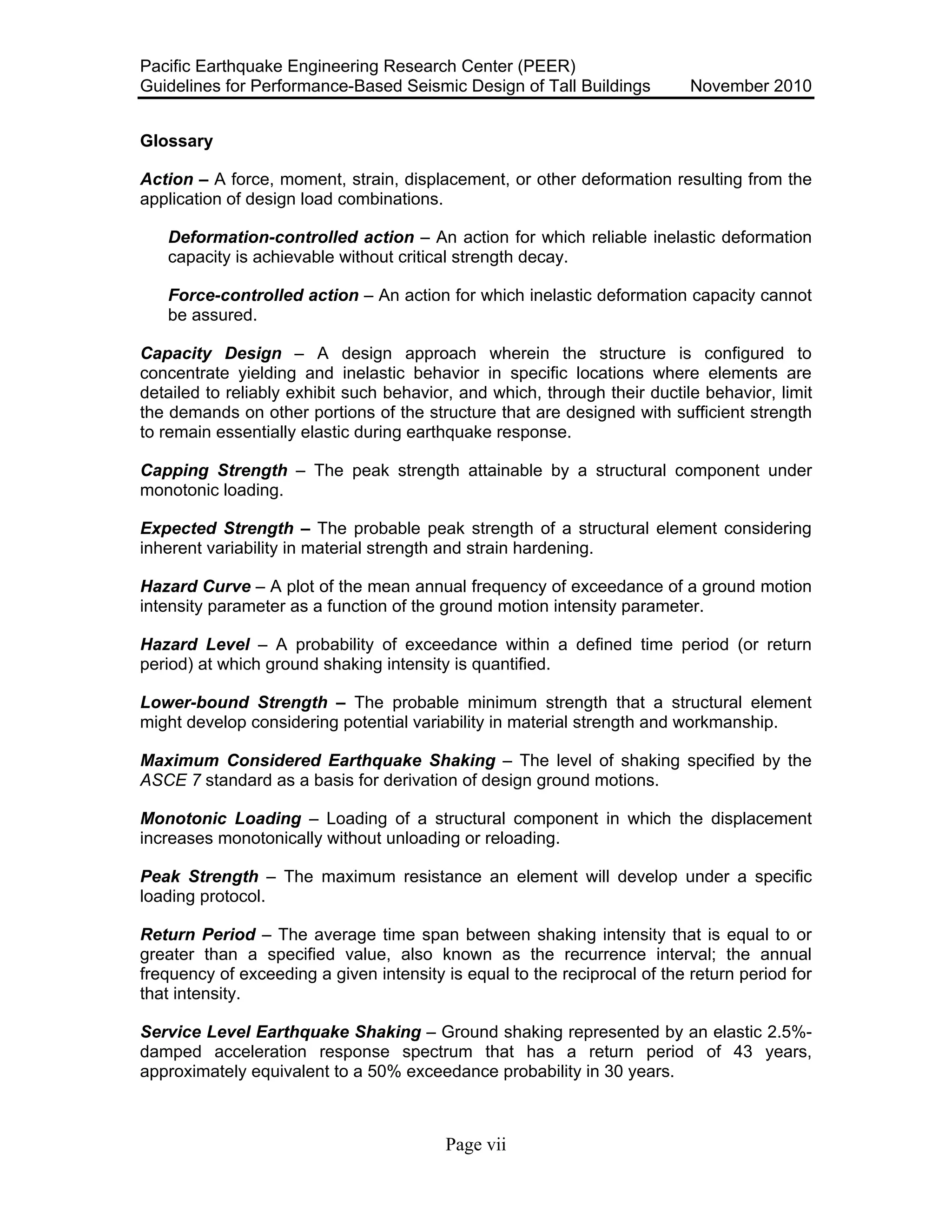 Pacific Earthquake Engineering Research Center (PEER)
Guidelines for Performance-Based Seismic Design of Tall Buildings November 2010
Page vii
Glossary
Action – A force, moment, strain, displacement, or other deformation resulting from the
application of design load combinations.
Deformation-controlled action – An action for which reliable inelastic deformation
capacity is achievable without critical strength decay.
Force-controlled action – An action for which inelastic deformation capacity cannot
be assured.
Capacity Design – A design approach wherein the structure is configured to
concentrate yielding and inelastic behavior in specific locations where elements are
detailed to reliably exhibit such behavior, and which, through their ductile behavior, limit
the demands on other portions of the structure that are designed with sufficient strength
to remain essentially elastic during earthquake response.
Capping Strength – The peak strength attainable by a structural component under
monotonic loading.
Expected Strength – The probable peak strength of a structural element considering
inherent variability in material strength and strain hardening.
Hazard Curve – A plot of the mean annual frequency of exceedance of a ground motion
intensity parameter as a function of the ground motion intensity parameter.
Hazard Level – A probability of exceedance within a defined time period (or return
period) at which ground shaking intensity is quantified.
Lower-bound Strength – The probable minimum strength that a structural element
might develop considering potential variability in material strength and workmanship.
Maximum Considered Earthquake Shaking – The level of shaking specified by the
ASCE 7 standard as a basis for derivation of design ground motions.
Monotonic Loading – Loading of a structural component in which the displacement
increases monotonically without unloading or reloading.
Peak Strength – The maximum resistance an element will develop under a specific
loading protocol.
Return Period – The average time span between shaking intensity that is equal to or
greater than a specified value, also known as the recurrence interval; the annual
frequency of exceeding a given intensity is equal to the reciprocal of the return period for
that intensity.
Service Level Earthquake Shaking – Ground shaking represented by an elastic 2.5%-
damped acceleration response spectrum that has a return period of 43 years,
approximately equivalent to a 50% exceedance probability in 30 years.
 