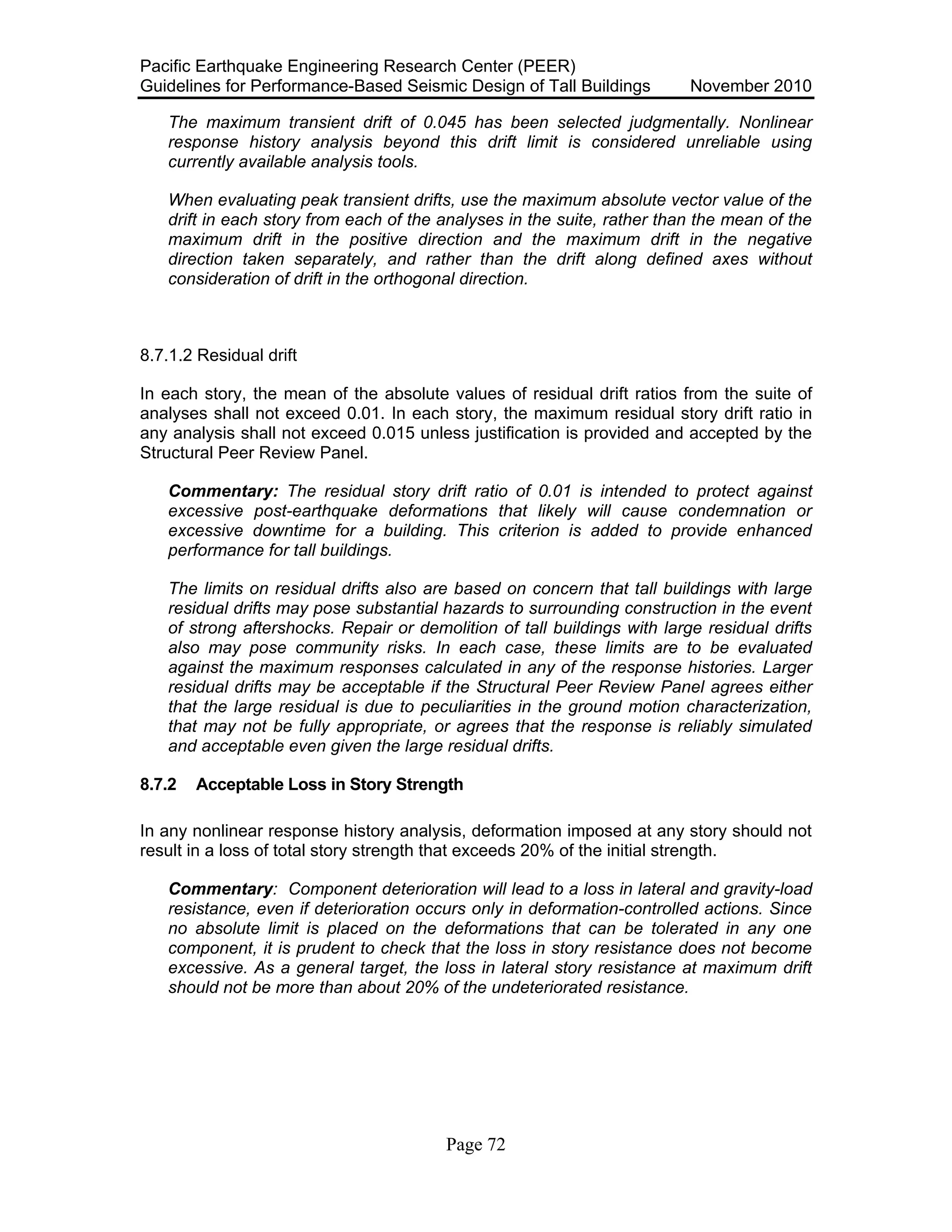 Pacific Earthquake Engineering Research Center (PEER)
Guidelines for Performance-Based Seismic Design of Tall Buildings November 2010
Page 72
The maximum transient drift of 0.045 has been selected judgmentally. Nonlinear
response history analysis beyond this drift limit is considered unreliable using
currently available analysis tools.
When evaluating peak transient drifts, use the maximum absolute vector value of the
drift in each story from each of the analyses in the suite, rather than the mean of the
maximum drift in the positive direction and the maximum drift in the negative
direction taken separately, and rather than the drift along defined axes without
consideration of drift in the orthogonal direction.
8.7.1.2 Residual drift
In each story, the mean of the absolute values of residual drift ratios from the suite of
analyses shall not exceed 0.01. In each story, the maximum residual story drift ratio in
any analysis shall not exceed 0.015 unless justification is provided and accepted by the
Structural Peer Review Panel.
Commentary: The residual story drift ratio of 0.01 is intended to protect against
excessive post-earthquake deformations that likely will cause condemnation or
excessive downtime for a building. This criterion is added to provide enhanced
performance for tall buildings.
The limits on residual drifts also are based on concern that tall buildings with large
residual drifts may pose substantial hazards to surrounding construction in the event
of strong aftershocks. Repair or demolition of tall buildings with large residual drifts
also may pose community risks. In each case, these limits are to be evaluated
against the maximum responses calculated in any of the response histories. Larger
residual drifts may be acceptable if the Structural Peer Review Panel agrees either
that the large residual is due to peculiarities in the ground motion characterization,
that may not be fully appropriate, or agrees that the response is reliably simulated
and acceptable even given the large residual drifts.
8.7.2 Acceptable Loss in Story Strength
In any nonlinear response history analysis, deformation imposed at any story should not
result in a loss of total story strength that exceeds 20% of the initial strength.
Commentary: Component deterioration will lead to a loss in lateral and gravity-load
resistance, even if deterioration occurs only in deformation-controlled actions. Since
no absolute limit is placed on the deformations that can be tolerated in any one
component, it is prudent to check that the loss in story resistance does not become
excessive. As a general target, the loss in lateral story resistance at maximum drift
should not be more than about 20% of the undeteriorated resistance.
 