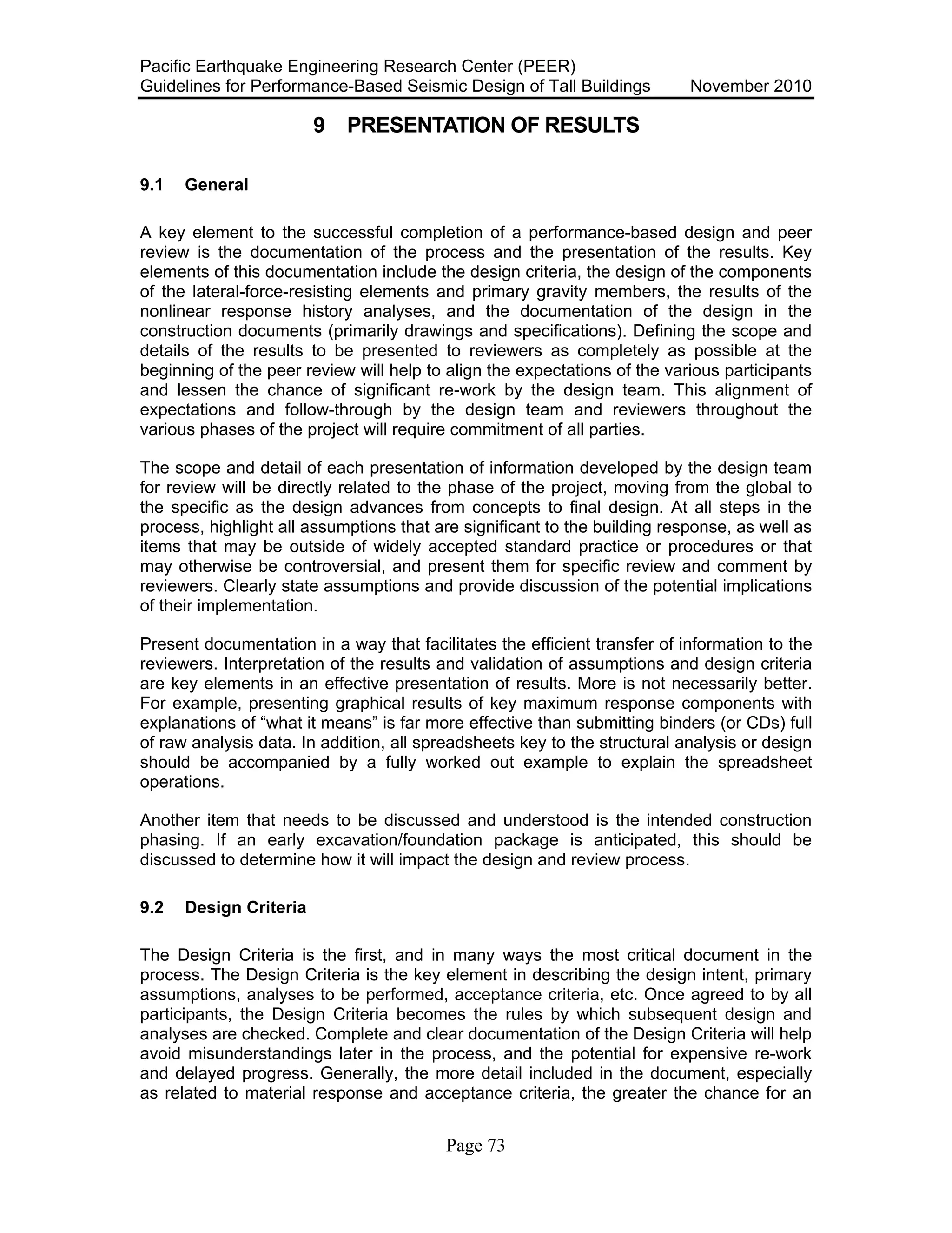 Pacific Earthquake Engineering Research Center (PEER)
Guidelines for Performance-Based Seismic Design of Tall Buildings November 2010
Page 73
9 PRESENTATION OF RESULTS
9.1 General
A key element to the successful completion of a performance-based design and peer
review is the documentation of the process and the presentation of the results. Key
elements of this documentation include the design criteria, the design of the components
of the lateral-force-resisting elements and primary gravity members, the results of the
nonlinear response history analyses, and the documentation of the design in the
construction documents (primarily drawings and specifications). Defining the scope and
details of the results to be presented to reviewers as completely as possible at the
beginning of the peer review will help to align the expectations of the various participants
and lessen the chance of significant re-work by the design team. This alignment of
expectations and follow-through by the design team and reviewers throughout the
various phases of the project will require commitment of all parties.
The scope and detail of each presentation of information developed by the design team
for review will be directly related to the phase of the project, moving from the global to
the specific as the design advances from concepts to final design. At all steps in the
process, highlight all assumptions that are significant to the building response, as well as
items that may be outside of widely accepted standard practice or procedures or that
may otherwise be controversial, and present them for specific review and comment by
reviewers. Clearly state assumptions and provide discussion of the potential implications
of their implementation.
Present documentation in a way that facilitates the efficient transfer of information to the
reviewers. Interpretation of the results and validation of assumptions and design criteria
are key elements in an effective presentation of results. More is not necessarily better.
For example, presenting graphical results of key maximum response components with
explanations of “what it means” is far more effective than submitting binders (or CDs) full
of raw analysis data. In addition, all spreadsheets key to the structural analysis or design
should be accompanied by a fully worked out example to explain the spreadsheet
operations.
Another item that needs to be discussed and understood is the intended construction
phasing. If an early excavation/foundation package is anticipated, this should be
discussed to determine how it will impact the design and review process.
9.2 Design Criteria
The Design Criteria is the first, and in many ways the most critical document in the
process. The Design Criteria is the key element in describing the design intent, primary
assumptions, analyses to be performed, acceptance criteria, etc. Once agreed to by all
participants, the Design Criteria becomes the rules by which subsequent design and
analyses are checked. Complete and clear documentation of the Design Criteria will help
avoid misunderstandings later in the process, and the potential for expensive re-work
and delayed progress. Generally, the more detail included in the document, especially
as related to material response and acceptance criteria, the greater the chance for an
 