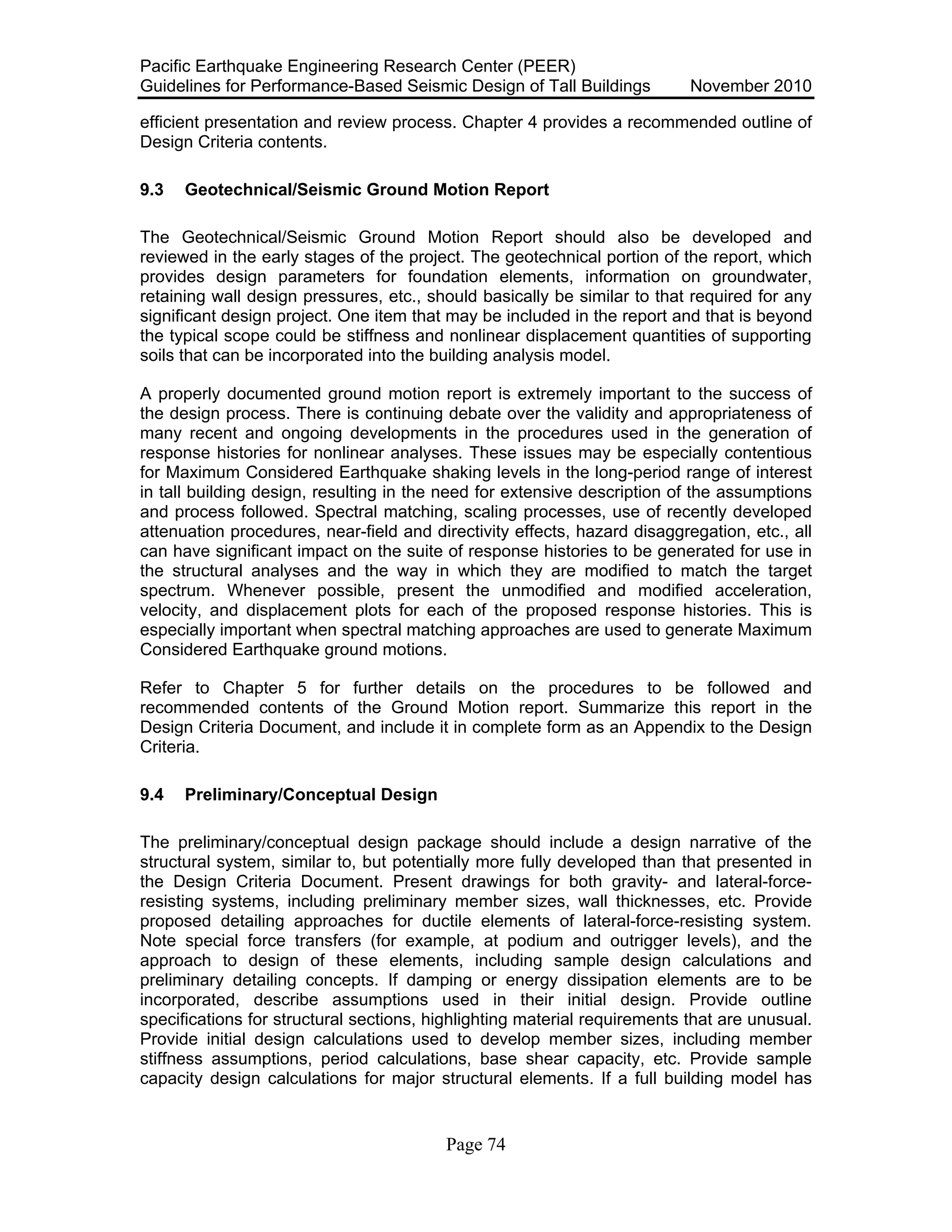 Pacific Earthquake Engineering Research Center (PEER)
Guidelines for Performance-Based Seismic Design of Tall Buildings November 2010
Page 74
efficient presentation and review process. Chapter 4 provides a recommended outline of
Design Criteria contents.
9.3 Geotechnical/Seismic Ground Motion Report
The Geotechnical/Seismic Ground Motion Report should also be developed and
reviewed in the early stages of the project. The geotechnical portion of the report, which
provides design parameters for foundation elements, information on groundwater,
retaining wall design pressures, etc., should basically be similar to that required for any
significant design project. One item that may be included in the report and that is beyond
the typical scope could be stiffness and nonlinear displacement quantities of supporting
soils that can be incorporated into the building analysis model.
A properly documented ground motion report is extremely important to the success of
the design process. There is continuing debate over the validity and appropriateness of
many recent and ongoing developments in the procedures used in the generation of
response histories for nonlinear analyses. These issues may be especially contentious
for Maximum Considered Earthquake shaking levels in the long-period range of interest
in tall building design, resulting in the need for extensive description of the assumptions
and process followed. Spectral matching, scaling processes, use of recently developed
attenuation procedures, near-field and directivity effects, hazard disaggregation, etc., all
can have significant impact on the suite of response histories to be generated for use in
the structural analyses and the way in which they are modified to match the target
spectrum. Whenever possible, present the unmodified and modified acceleration,
velocity, and displacement plots for each of the proposed response histories. This is
especially important when spectral matching approaches are used to generate Maximum
Considered Earthquake ground motions.
Refer to Chapter 5 for further details on the procedures to be followed and
recommended contents of the Ground Motion report. Summarize this report in the
Design Criteria Document, and include it in complete form as an Appendix to the Design
Criteria.
9.4 Preliminary/Conceptual Design
The preliminary/conceptual design package should include a design narrative of the
structural system, similar to, but potentially more fully developed than that presented in
the Design Criteria Document. Present drawings for both gravity- and lateral-force-
resisting systems, including preliminary member sizes, wall thicknesses, etc. Provide
proposed detailing approaches for ductile elements of lateral-force-resisting system.
Note special force transfers (for example, at podium and outrigger levels), and the
approach to design of these elements, including sample design calculations and
preliminary detailing concepts. If damping or energy dissipation elements are to be
incorporated, describe assumptions used in their initial design. Provide outline
specifications for structural sections, highlighting material requirements that are unusual.
Provide initial design calculations used to develop member sizes, including member
stiffness assumptions, period calculations, base shear capacity, etc. Provide sample
capacity design calculations for major structural elements. If a full building model has
 