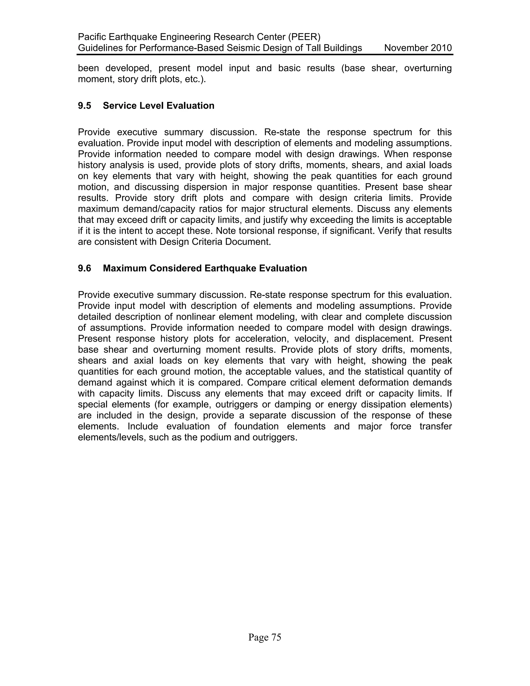 Pacific Earthquake Engineering Research Center (PEER)
Guidelines for Performance-Based Seismic Design of Tall Buildings November 2010
Page 75
been developed, present model input and basic results (base shear, overturning
moment, story drift plots, etc.).
9.5 Service Level Evaluation
Provide executive summary discussion. Re-state the response spectrum for this
evaluation. Provide input model with description of elements and modeling assumptions.
Provide information needed to compare model with design drawings. When response
history analysis is used, provide plots of story drifts, moments, shears, and axial loads
on key elements that vary with height, showing the peak quantities for each ground
motion, and discussing dispersion in major response quantities. Present base shear
results. Provide story drift plots and compare with design criteria limits. Provide
maximum demand/capacity ratios for major structural elements. Discuss any elements
that may exceed drift or capacity limits, and justify why exceeding the limits is acceptable
if it is the intent to accept these. Note torsional response, if significant. Verify that results
are consistent with Design Criteria Document.
9.6 Maximum Considered Earthquake Evaluation
Provide executive summary discussion. Re-state response spectrum for this evaluation.
Provide input model with description of elements and modeling assumptions. Provide
detailed description of nonlinear element modeling, with clear and complete discussion
of assumptions. Provide information needed to compare model with design drawings.
Present response history plots for acceleration, velocity, and displacement. Present
base shear and overturning moment results. Provide plots of story drifts, moments,
shears and axial loads on key elements that vary with height, showing the peak
quantities for each ground motion, the acceptable values, and the statistical quantity of
demand against which it is compared. Compare critical element deformation demands
with capacity limits. Discuss any elements that may exceed drift or capacity limits. If
special elements (for example, outriggers or damping or energy dissipation elements)
are included in the design, provide a separate discussion of the response of these
elements. Include evaluation of foundation elements and major force transfer
elements/levels, such as the podium and outriggers.
 