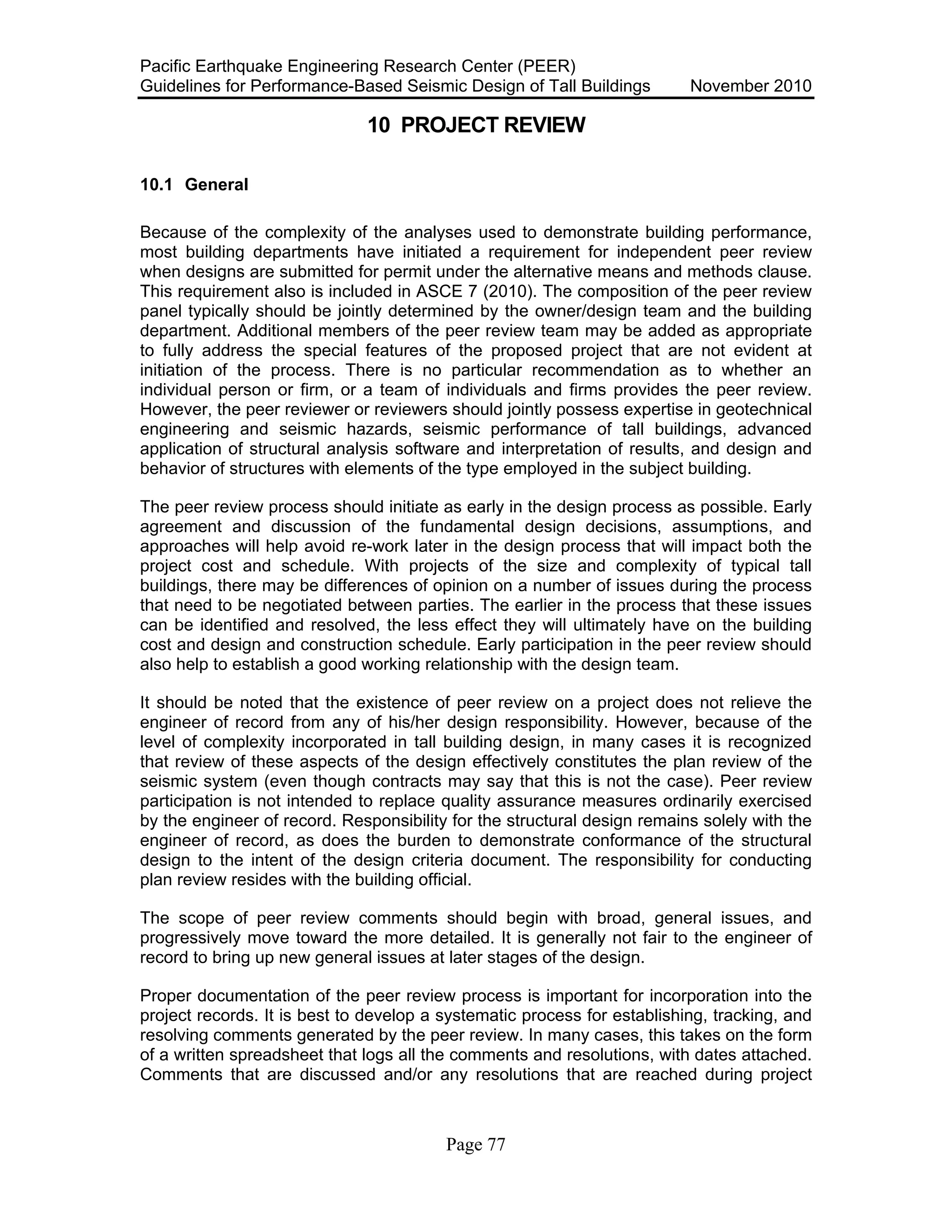 Pacific Earthquake Engineering Research Center (PEER)
Guidelines for Performance-Based Seismic Design of Tall Buildings November 2010
Page 77
10 PROJECT REVIEW
10.1 General
Because of the complexity of the analyses used to demonstrate building performance,
most building departments have initiated a requirement for independent peer review
when designs are submitted for permit under the alternative means and methods clause.
This requirement also is included in ASCE 7 (2010). The composition of the peer review
panel typically should be jointly determined by the owner/design team and the building
department. Additional members of the peer review team may be added as appropriate
to fully address the special features of the proposed project that are not evident at
initiation of the process. There is no particular recommendation as to whether an
individual person or firm, or a team of individuals and firms provides the peer review.
However, the peer reviewer or reviewers should jointly possess expertise in geotechnical
engineering and seismic hazards, seismic performance of tall buildings, advanced
application of structural analysis software and interpretation of results, and design and
behavior of structures with elements of the type employed in the subject building.
The peer review process should initiate as early in the design process as possible. Early
agreement and discussion of the fundamental design decisions, assumptions, and
approaches will help avoid re-work later in the design process that will impact both the
project cost and schedule. With projects of the size and complexity of typical tall
buildings, there may be differences of opinion on a number of issues during the process
that need to be negotiated between parties. The earlier in the process that these issues
can be identified and resolved, the less effect they will ultimately have on the building
cost and design and construction schedule. Early participation in the peer review should
also help to establish a good working relationship with the design team.
It should be noted that the existence of peer review on a project does not relieve the
engineer of record from any of his/her design responsibility. However, because of the
level of complexity incorporated in tall building design, in many cases it is recognized
that review of these aspects of the design effectively constitutes the plan review of the
seismic system (even though contracts may say that this is not the case). Peer review
participation is not intended to replace quality assurance measures ordinarily exercised
by the engineer of record. Responsibility for the structural design remains solely with the
engineer of record, as does the burden to demonstrate conformance of the structural
design to the intent of the design criteria document. The responsibility for conducting
plan review resides with the building official.
The scope of peer review comments should begin with broad, general issues, and
progressively move toward the more detailed. It is generally not fair to the engineer of
record to bring up new general issues at later stages of the design.
Proper documentation of the peer review process is important for incorporation into the
project records. It is best to develop a systematic process for establishing, tracking, and
resolving comments generated by the peer review. In many cases, this takes on the form
of a written spreadsheet that logs all the comments and resolutions, with dates attached.
Comments that are discussed and/or any resolutions that are reached during project
 
