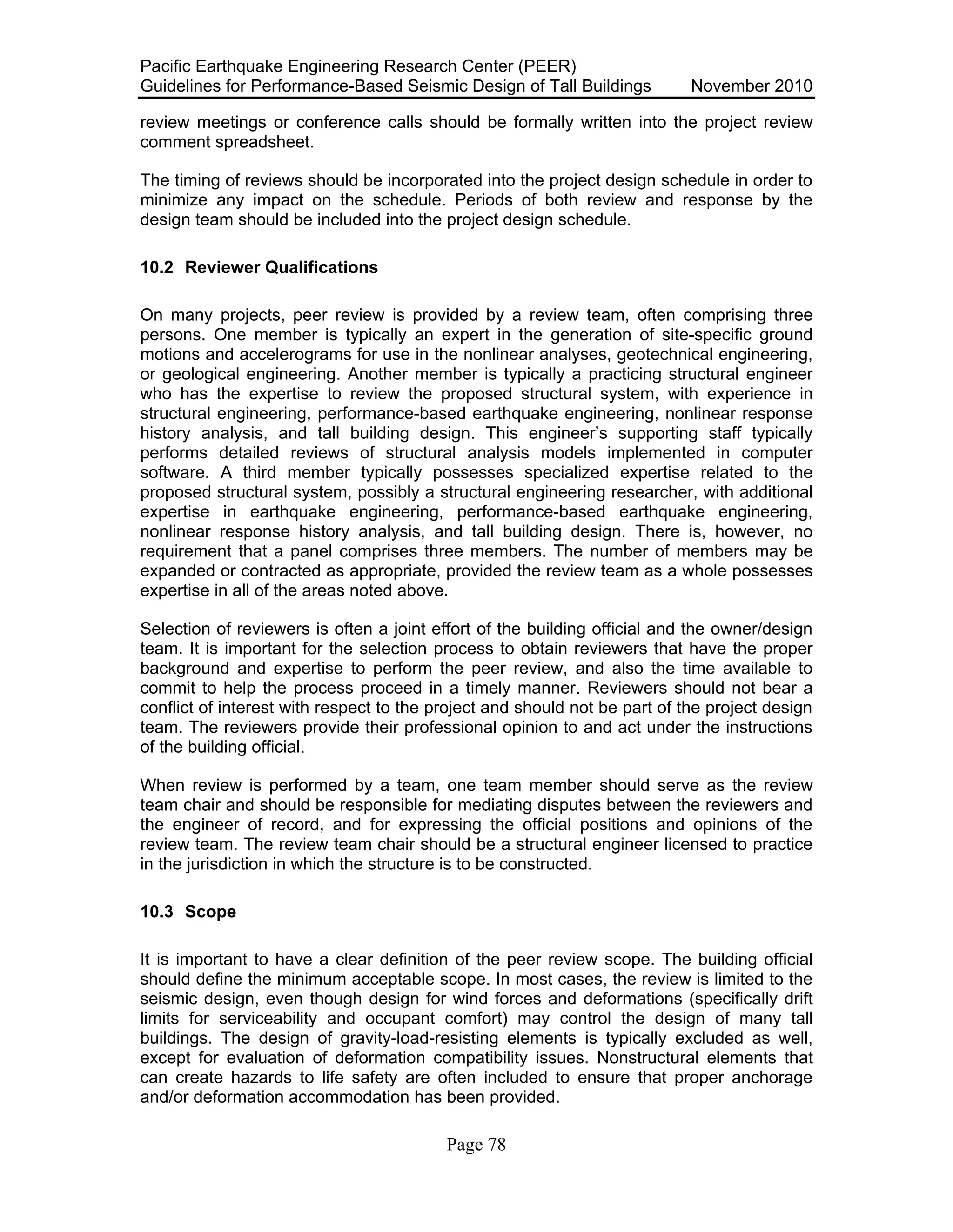 Pacific Earthquake Engineering Research Center (PEER)
Guidelines for Performance-Based Seismic Design of Tall Buildings November 2010
Page 78
review meetings or conference calls should be formally written into the project review
comment spreadsheet.
The timing of reviews should be incorporated into the project design schedule in order to
minimize any impact on the schedule. Periods of both review and response by the
design team should be included into the project design schedule.
10.2 Reviewer Qualifications
On many projects, peer review is provided by a review team, often comprising three
persons. One member is typically an expert in the generation of site-specific ground
motions and accelerograms for use in the nonlinear analyses, geotechnical engineering,
or geological engineering. Another member is typically a practicing structural engineer
who has the expertise to review the proposed structural system, with experience in
structural engineering, performance-based earthquake engineering, nonlinear response
history analysis, and tall building design. This engineer’s supporting staff typically
performs detailed reviews of structural analysis models implemented in computer
software. A third member typically possesses specialized expertise related to the
proposed structural system, possibly a structural engineering researcher, with additional
expertise in earthquake engineering, performance-based earthquake engineering,
nonlinear response history analysis, and tall building design. There is, however, no
requirement that a panel comprises three members. The number of members may be
expanded or contracted as appropriate, provided the review team as a whole possesses
expertise in all of the areas noted above.
Selection of reviewers is often a joint effort of the building official and the owner/design
team. It is important for the selection process to obtain reviewers that have the proper
background and expertise to perform the peer review, and also the time available to
commit to help the process proceed in a timely manner. Reviewers should not bear a
conflict of interest with respect to the project and should not be part of the project design
team. The reviewers provide their professional opinion to and act under the instructions
of the building official.
When review is performed by a team, one team member should serve as the review
team chair and should be responsible for mediating disputes between the reviewers and
the engineer of record, and for expressing the official positions and opinions of the
review team. The review team chair should be a structural engineer licensed to practice
in the jurisdiction in which the structure is to be constructed.
10.3 Scope
It is important to have a clear definition of the peer review scope. The building official
should define the minimum acceptable scope. In most cases, the review is limited to the
seismic design, even though design for wind forces and deformations (specifically drift
limits for serviceability and occupant comfort) may control the design of many tall
buildings. The design of gravity-load-resisting elements is typically excluded as well,
except for evaluation of deformation compatibility issues. Nonstructural elements that
can create hazards to life safety are often included to ensure that proper anchorage
and/or deformation accommodation has been provided.
 