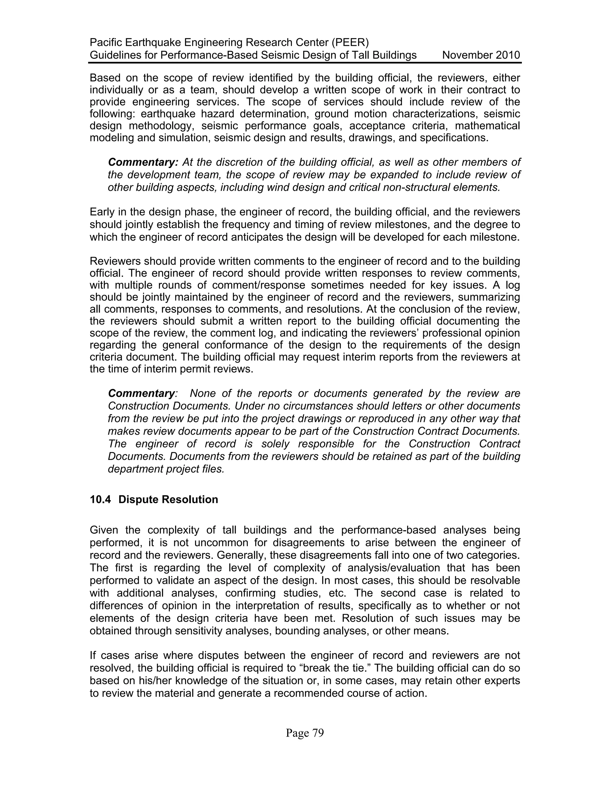 Pacific Earthquake Engineering Research Center (PEER)
Guidelines for Performance-Based Seismic Design of Tall Buildings November 2010
Page 79
Based on the scope of review identified by the building official, the reviewers, either
individually or as a team, should develop a written scope of work in their contract to
provide engineering services. The scope of services should include review of the
following: earthquake hazard determination, ground motion characterizations, seismic
design methodology, seismic performance goals, acceptance criteria, mathematical
modeling and simulation, seismic design and results, drawings, and specifications.
Commentary: At the discretion of the building official, as well as other members of
the development team, the scope of review may be expanded to include review of
other building aspects, including wind design and critical non-structural elements.
Early in the design phase, the engineer of record, the building official, and the reviewers
should jointly establish the frequency and timing of review milestones, and the degree to
which the engineer of record anticipates the design will be developed for each milestone.
Reviewers should provide written comments to the engineer of record and to the building
official. The engineer of record should provide written responses to review comments,
with multiple rounds of comment/response sometimes needed for key issues. A log
should be jointly maintained by the engineer of record and the reviewers, summarizing
all comments, responses to comments, and resolutions. At the conclusion of the review,
the reviewers should submit a written report to the building official documenting the
scope of the review, the comment log, and indicating the reviewers’ professional opinion
regarding the general conformance of the design to the requirements of the design
criteria document. The building official may request interim reports from the reviewers at
the time of interim permit reviews.
Commentary: None of the reports or documents generated by the review are
Construction Documents. Under no circumstances should letters or other documents
from the review be put into the project drawings or reproduced in any other way that
makes review documents appear to be part of the Construction Contract Documents.
The engineer of record is solely responsible for the Construction Contract
Documents. Documents from the reviewers should be retained as part of the building
department project files.
10.4 Dispute Resolution
Given the complexity of tall buildings and the performance-based analyses being
performed, it is not uncommon for disagreements to arise between the engineer of
record and the reviewers. Generally, these disagreements fall into one of two categories.
The first is regarding the level of complexity of analysis/evaluation that has been
performed to validate an aspect of the design. In most cases, this should be resolvable
with additional analyses, confirming studies, etc. The second case is related to
differences of opinion in the interpretation of results, specifically as to whether or not
elements of the design criteria have been met. Resolution of such issues may be
obtained through sensitivity analyses, bounding analyses, or other means.
If cases arise where disputes between the engineer of record and reviewers are not
resolved, the building official is required to “break the tie.” The building official can do so
based on his/her knowledge of the situation or, in some cases, may retain other experts
to review the material and generate a recommended course of action.
 