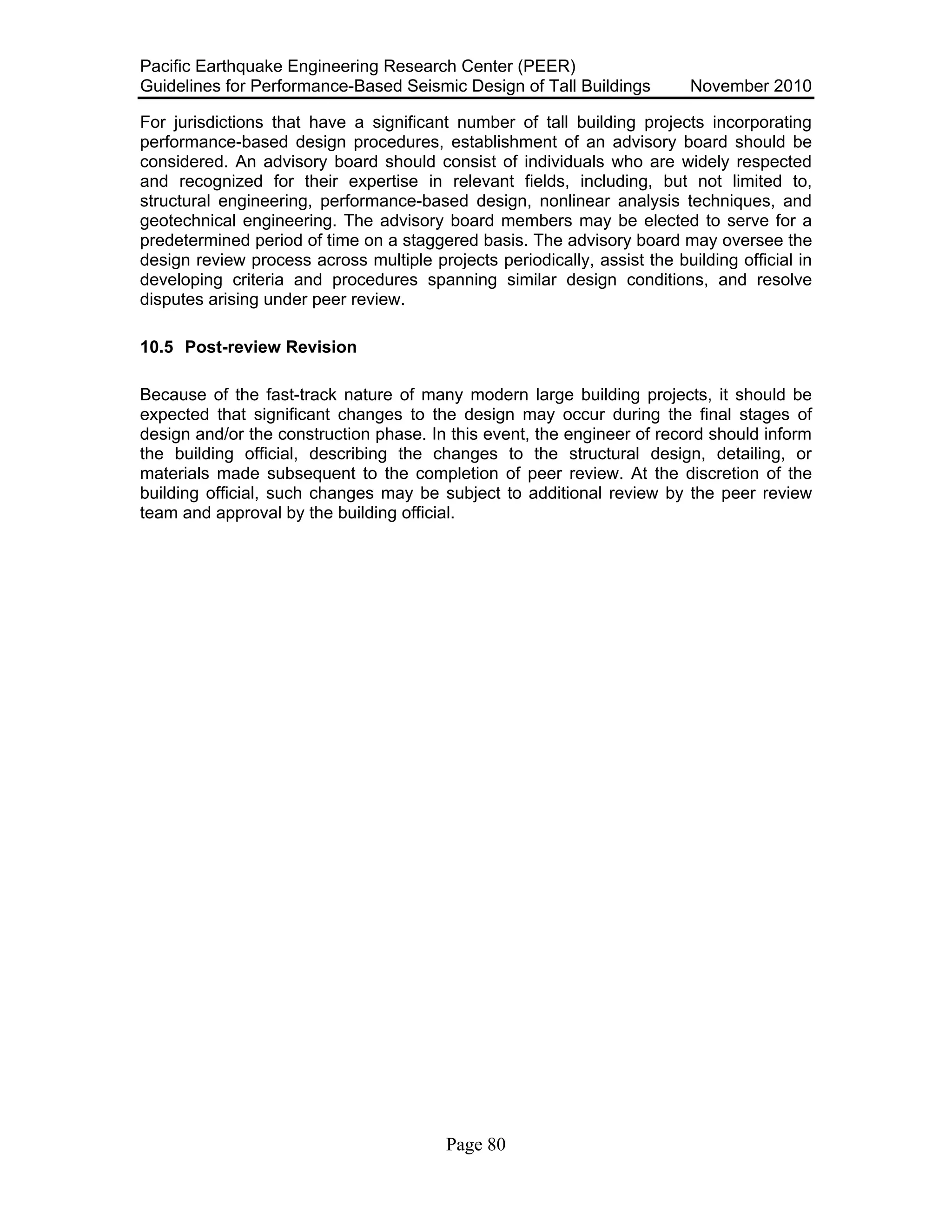 Pacific Earthquake Engineering Research Center (PEER)
Guidelines for Performance-Based Seismic Design of Tall Buildings November 2010
Page 80
For jurisdictions that have a significant number of tall building projects incorporating
performance-based design procedures, establishment of an advisory board should be
considered. An advisory board should consist of individuals who are widely respected
and recognized for their expertise in relevant fields, including, but not limited to,
structural engineering, performance-based design, nonlinear analysis techniques, and
geotechnical engineering. The advisory board members may be elected to serve for a
predetermined period of time on a staggered basis. The advisory board may oversee the
design review process across multiple projects periodically, assist the building official in
developing criteria and procedures spanning similar design conditions, and resolve
disputes arising under peer review.
10.5 Post-review Revision
Because of the fast-track nature of many modern large building projects, it should be
expected that significant changes to the design may occur during the final stages of
design and/or the construction phase. In this event, the engineer of record should inform
the building official, describing the changes to the structural design, detailing, or
materials made subsequent to the completion of peer review. At the discretion of the
building official, such changes may be subject to additional review by the peer review
team and approval by the building official.
 