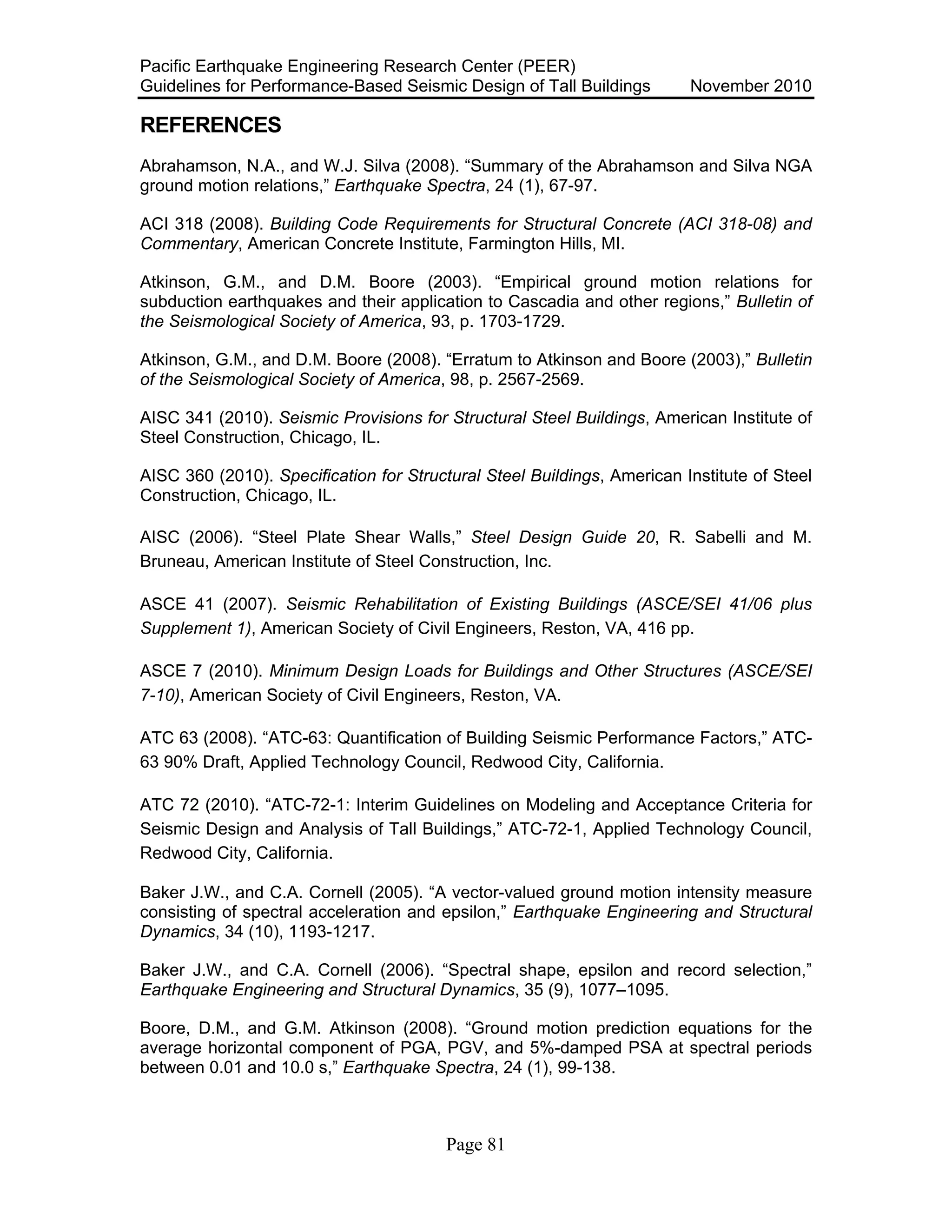 Pacific Earthquake Engineering Research Center (PEER)
Guidelines for Performance-Based Seismic Design of Tall Buildings November 2010
Page 81
REFERENCES
Abrahamson, N.A., and W.J. Silva (2008). “Summary of the Abrahamson and Silva NGA
ground motion relations,” Earthquake Spectra, 24 (1), 67-97.
ACI 318 (2008). Building Code Requirements for Structural Concrete (ACI 318-08) and
Commentary, American Concrete Institute, Farmington Hills, MI.
Atkinson, G.M., and D.M. Boore (2003). “Empirical ground motion relations for
subduction earthquakes and their application to Cascadia and other regions,” Bulletin of
the Seismological Society of America, 93, p. 1703-1729.
Atkinson, G.M., and D.M. Boore (2008). “Erratum to Atkinson and Boore (2003),” Bulletin
of the Seismological Society of America, 98, p. 2567-2569.
AISC 341 (2010). Seismic Provisions for Structural Steel Buildings, American Institute of
Steel Construction, Chicago, IL.
AISC 360 (2010). Specification for Structural Steel Buildings, American Institute of Steel
Construction, Chicago, IL.
AISC (2006). “Steel Plate Shear Walls,” Steel Design Guide 20, R. Sabelli and M.
Bruneau, American Institute of Steel Construction, Inc.
ASCE 41 (2007). Seismic Rehabilitation of Existing Buildings (ASCE/SEI 41/06 plus
Supplement 1), American Society of Civil Engineers, Reston, VA, 416 pp.
ASCE 7 (2010). Minimum Design Loads for Buildings and Other Structures (ASCE/SEI
7-10), American Society of Civil Engineers, Reston, VA.
ATC 63 (2008). “ATC-63: Quantification of Building Seismic Performance Factors,” ATC-
63 90% Draft, Applied Technology Council, Redwood City, California.
ATC 72 (2010). “ATC-72-1: Interim Guidelines on Modeling and Acceptance Criteria for
Seismic Design and Analysis of Tall Buildings,” ATC-72-1, Applied Technology Council,
Redwood City, California.
Baker J.W., and C.A. Cornell (2005). “A vector-valued ground motion intensity measure
consisting of spectral acceleration and epsilon,” Earthquake Engineering and Structural
Dynamics, 34 (10), 1193-1217.
Baker J.W., and C.A. Cornell (2006). “Spectral shape, epsilon and record selection,”
Earthquake Engineering and Structural Dynamics, 35 (9), 1077–1095.
Boore, D.M., and G.M. Atkinson (2008). “Ground motion prediction equations for the
average horizontal component of PGA, PGV, and 5%-damped PSA at spectral periods
between 0.01 and 10.0 s,” Earthquake Spectra, 24 (1), 99-138.
 