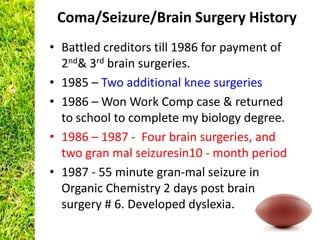 Coma/Seizure/Brain Surgery History
• Battled creditors till 1986 for payment of
  2nd& 3rd brain surgeries.
• 1985 – Two additional knee surgeries
• 1986 – Won Work Comp case & returned
  to school to complete my biology degree.
• 1986 – 1987 - Four brain surgeries, and
  two gran mal seizuresin10 - month period
• 1987 - 55 minute gran-mal seizure in
  Organic Chemistry 2 days post brain
  surgery # 6. Developed dyslexia.
 