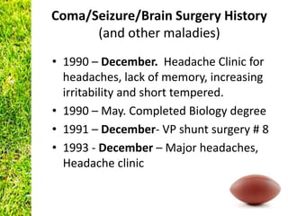Coma/Seizure/Brain Surgery History
      (and other maladies)
• 1990 – December. Headache Clinic for
  headaches, lack of memory, increasing
  irritability and short tempered.
• 1990 – May. Completed Biology degree
• 1991 – December- VP shunt surgery # 8
• 1993 - December – Major headaches,
  Headache clinic
 