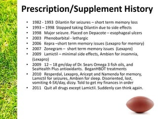 Prescription/Supplement History
 • 1982 - 1993 Dilantin for seizures – short term memory loss
 • 1993 – 1998 Stopped taking Dilantin due to side effects
 • 1998 Major seizure. Placed on Depacote – esophageal ulcers
 • 2003 Phenobarbital - lethargic
 • 2006 Kepra –short term memory issues (Lexapro for memory)
 • 2007 Zonegram – short term memory issues (Lexapro)
 • 2009 Lamictil – minimal side effects, Ambien for insomnia,
   (Lexapro)
 • 2009 12 – 18 gm/day of Dr. Sears Omega 3 fish oils, and
   SeaHealth Plus antioxidants. BeganHBOT treatments
 • 2010 Resperdal, Lexapro, Aricept and Namenda for memory,
   Lamictil for seizures, Ambien for sleep. Disoriented, lost,
   vomiting 4-5X/day, dizzy. Told to get my finances in order
 • 2011 Quit all drugs except Lamictil. Suddenly can think again.
 