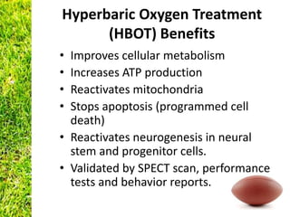 Hyperbaric Oxygen Treatment
      (HBOT) Benefits
• Improves cellular metabolism
• Increases ATP production
• Reactivates mitochondria
• Stops apoptosis (programmed cell
  death)
• Reactivates neurogenesis in neural
  stem and progenitor cells.
• Validated by SPECT scan, performance
  tests and behavior reports.
 