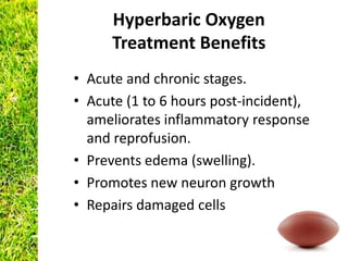 Hyperbaric Oxygen
      Treatment Benefits
• Acute and chronic stages.
• Acute (1 to 6 hours post-incident),
  ameliorates inflammatory response
  and reprofusion.
• Prevents edema (swelling).
• Promotes new neuron growth
• Repairs damaged cells
 