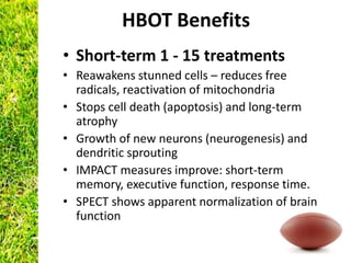 HBOT Benefits
• Short-term 1 - 15 treatments
• Reawakens stunned cells – reduces free
  radicals, reactivation of mitochondria
• Stops cell death (apoptosis) and long-term
  atrophy
• Growth of new neurons (neurogenesis) and
  dendritic sprouting
• IMPACT measures improve: short-term
  memory, executive function, response time.
• SPECT shows apparent normalization of brain
  function
 
