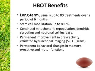 HBOT Benefits
• Long-term, usually up to 80 treatments over a
    period of 6 months.
•   Stem cell mobilization up to 800%.
•   Continued mitochondria repopulation, dendritic
    sprouting and neuronal cell increase.
•   Permanent improvement in brain activity
    validated by functional imaging (SPECT scans)
•   Permanent behavioral changes in memory,
    executive and motor functions
 